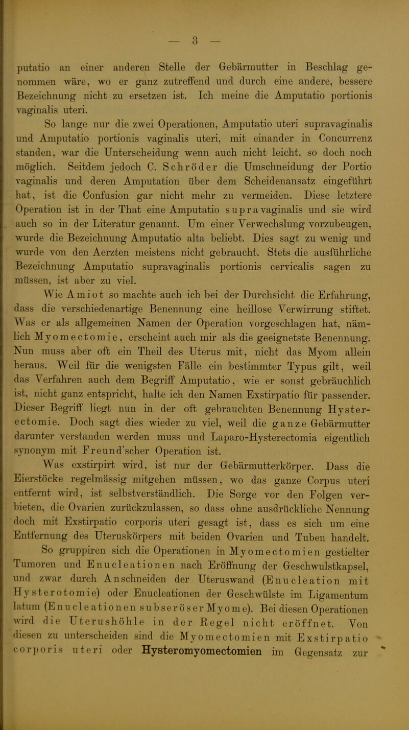 putatio an einer anderen Stelle der Gebärmutter in Beschlag ge- nommen wäre, wo er ganz zutreffend und durch eine andere, bessere Bezeichnung nicht zu ersetzen ist. Ich meine die Amputatio portionis vaginalis uteri. So lange nur die zwei Operationen, Amputatio uteri supravaginalis und Amputatio portionis vaginalis uteri, mit einander in Concurrenz standen, war die Unterscheidung wenn auch nicht leicht, so doch noch möglich. Seitdem jedoch C. Schröder die Umschneidung der Portio vaginalis und deren Amputation über dem Scheidenansatz eingeführt hat, ist die Confusion gar nicht mehr zu vermeiden. Diese letztere Operation ist in der That eine Amputatio s u p r a vaginalis und sie wird auch so in der Literatur genannt. Um einer Verwechslung vorzubeugen, wurde die Bezeichnung Amputatio alta beliebt. Dies sagt zu wenig und wurde von den Aerzten meistens nicht gebraucht. Stets die ausführhche Bezeichnung Amputatio supravaginalis portionis cervicalis sagen zu müssen, ist aber zu viel. Wie A m i 01 so machte auch ich bei der Durchsicht die Erfahrung, dass die verschiedenartige Benennung eine heillose Verwirrung stiftet. Was er als allgemeinen Namen der Operation vorgeschlagen hat, näm- lich Myomectomie, erscheint auch mir als die geeignetste Benennung. Nun muss aber oft ein Theil des Uterus mit, nicht das Myom allein heraus. Weil für die wenigsten Fälle ein bestimmter Typus gilt, weil das Verfahren auch dem Begriff Amputatio, wie er sonst gebräuchlich ist, nicht ganz entspricht, halte ich den Namen Exstirpatio für passender. Dieser Begriff liegt nun in der oft gebrauchten Benennung Hyster- ectomie. Doch sagt dies wieder zu viel, weil die ganze Gebärmutter darunter verstanden werden muss und Laparo-Hysterectomia eigentlich synonym mit Freund'scher Operation ist. Was exstirpirt wird, ist nur der Gebärmutterkörper. Dass die Eierstöcke regelmässig mitgehen müssen, wo das ganze Corpus uteri entfernt wird, ist selbstverständlich. Die Sorge vor den Folgen ver- bieten, die Ovarien zurückzulassen, so dass ohne ausdrückliche Nennung doch mit Exstirpatio corporis uteri gesagt ist, dass es sich um eine Entfernung des Uteruskörpers mit beiden Ovarien und Tuben handelt. So gruppiren sich die Operationen inMyomectomien gestielter Tumoren und Enucleationen nach Eröffnung der Geschwulstkapsel, und zwar durch Anschneiden der Uteruswand (Enucleation mit Hysterotomie) oder Enucleationen der Geschwülste im Ligamentum latum (E n u c 1 e a ti 0 n e n s u b s e r ö s e r My 0 m e). Bei diesen Operationen wird die Uterushöhle in der Regel nicht eröffnet. Von diesen zu unterscheiden sind die Myomectomien mit Exstirpatio corporis uteri oder Hysteromyomectomien im Gegensatz zur