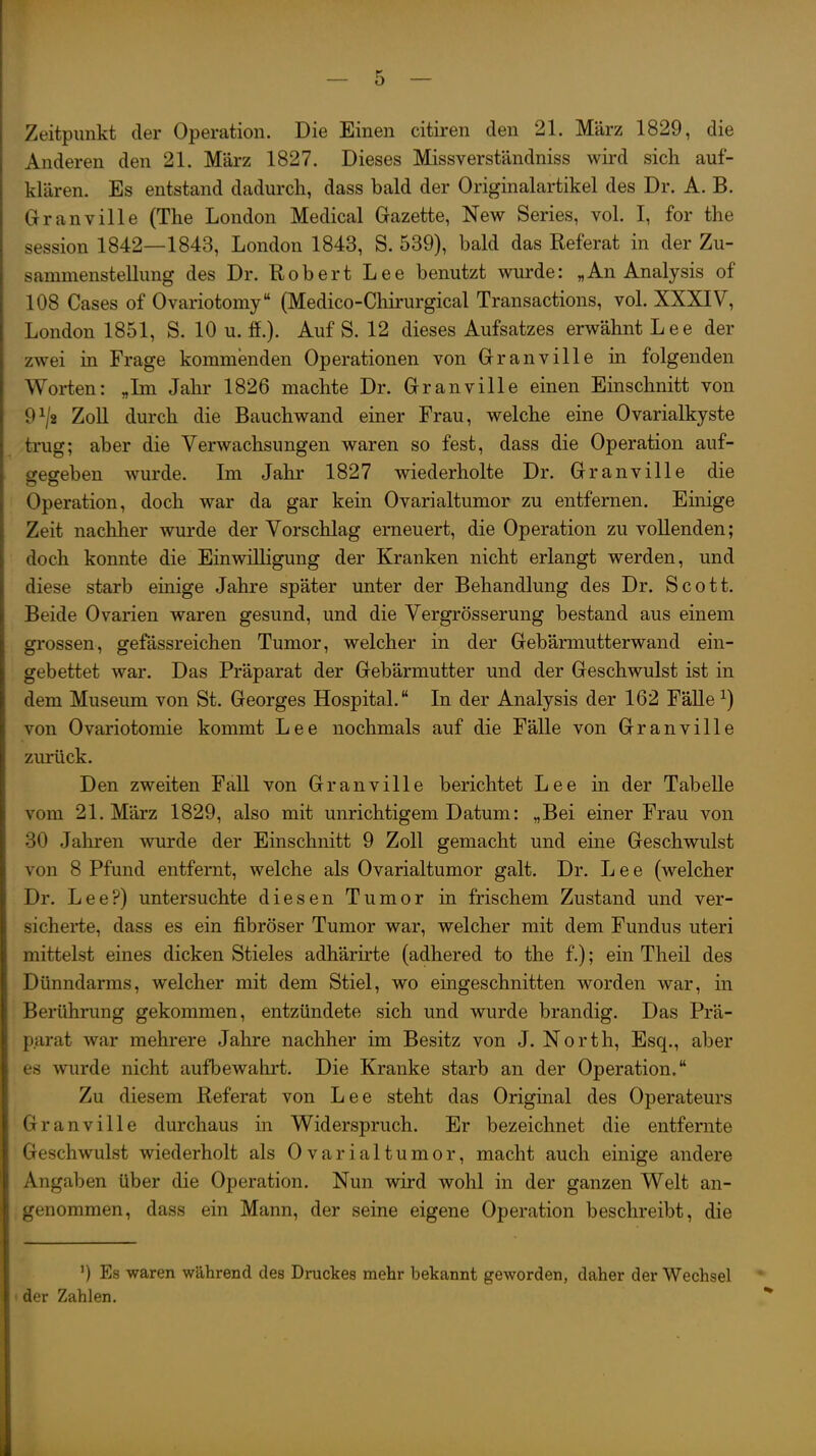 Zeitpunkt der Operation. Die Einen citiren den 21. März 1829, die Anderen den 21. März 1827. Dieses Missverständniss wird sich auf- klären. Es entstand dadurch, dass bald der Originalartikel des Dr. A. B. Granville (The London Medical Gazette, New Series, vol. I, for the Session 1842—1843, London 1843, S. 539), bald das Referat in der Zu- sammenstellung des Dr. Robert Lee benutzt wurde: „An Analysis of 108 Gases of Ovariotomy (Medico-Ghirurgical Transactions, vol. XXXIV, London 1851, S. 10 u. ff.). Auf S. 12 dieses Aufsatzes erwähnt Lee der zwei in Frage kommenden Operationen von Granville m folgenden Worten: „Im Jahr 1826 machte Dr. Granville einen Einschnitt von 9^2 Zoll durch die Bauchwand einer Frau, welche eine Ovarialkyste trug; aber die Verwachsungen waren so fest, dass die Operation auf- gesreben wurde. Im Jahr 1827 wiederholte Dr. Granville die Operation, doch war da gar kein Ovarialtumor zu entfernen. Einige Zeit nachher wurde der Vorschlag erneuert, die Operation zu vollenden; doch konnte die Einwilligung der Kranken nicht erlangt werden, und diese starb einige Jahre später unter der Behandlung des Dr. Scott. Beide Ovarien waren gesund, und die Vergrösserung bestand aus einem grossen, gefässreichen Tumor, welcher in der Gebärmutterwand ein- gebettet war. Das Präparat der Gebärmutter und der Geschwulst ist in dem Museum von St. Georges Hospital. In der Analysis der 162 Fälle ^) von Ovariotomie kommt Lee nochmals auf die Fälle von Granville zurück. Den zweiten Fall von Granville berichtet Lee in der Tabelle vom 21. März 1829, also mit unrichtigem Datum: „Bei einer Frau von 30 Jahren wurde der Einschnitt 9 Zoll gemacht und eine Geschwulst von 8 Pfund entfernt, welche als Ovarialtumor galt. Dr. Lee (welcher Dr. Lee?) untersuchte diesen Tumor in frischem Zustand und ver- sicherte, dass es ein fibröser Tumor war, welcher mit dem Fundus uteri mittelst eines dicken Stieles adhärirte (adhered to the f.); ein Tlieil des Dünndarms, welcher mit dem Stiel, wo eingeschnitten worden war, in Berührung gekommen, entzündete sich und wurde brandig. Das Prä- parat war mehrere Jahre nachher im Besitz von J. North, Esq., aber es wurde nicht aufbewalirt. Die Kranke starb an der Operation. Zu diesem Referat von Lee steht das Original des Operateurs Granville durchaus in Widerspruch. Er bezeichnet die entfernte Geschwulst wiederholt als Ovarialtumor, macht auch einige andere Angaben über die Operation. Nun wird wohl in der ganzen Welt an- genommen, dass ein Mann, der seine eigene Operation beschreibt, die ') Es waren während des Druckes mehr bekannt geworden, daher der Wechsel der Zahlen,