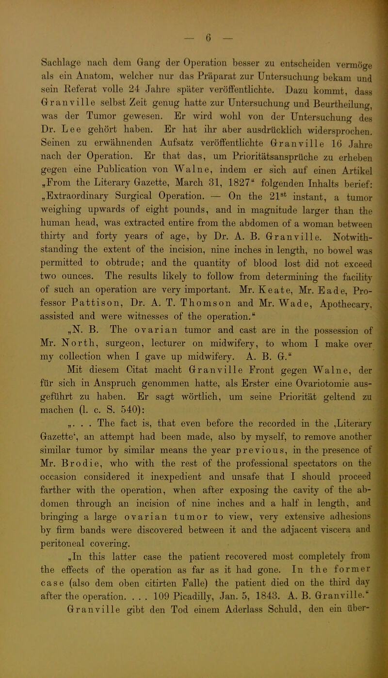 Sachlage nach dem Gang der Operation besser zu entscheiden vermöge als ein Anatom, welcher nur das Präparat zur Untersuchung bekam und sein Referat volle 24 Jahre später veröffentlichte. Dazu kommt, dass Granville selbst Zeit genug hatte zur Untersuchung und Beurtheilung, was der Tumor gewesen. Er wird wolil von der Untersuchung des Dr. Lee gehört haben. Er hat ilir aber ausdrücklich widersprochen. Seinen zu erwähnenden Aufsatz veröffentlichte Granville 16 Jahre nach der Operation. Er that das, um Prioritätsansprüche zu erheben gegen eine Publication von Walne, indem er sich auf einen Artikel „From the Literary Gazette, March 31, 1827 folgenden Inhalts berief: „Extraordinary Surgical Operation. — On the 2P* instant, a tumor weighing upwards of eight pounds, and in magnitude larger than the human head, was extracted entire from the abdomen of a woman between thirty and forty years of age, by Dr. A. B. Granville. Notwith- standing the extent of the incision, nine inclies in length, no bowel was permitted to obtrude; and the quantity of blood lost did not exceed two ounces. The results likely to foUow from determining the facility of such an Operation are very important. Mr. K e a t e, Mr. E a d e, Pro- fessor Pattison, Dr. A. T. Thomson and Mr. Wade, Apothecar)^ assisted and were witnesses of the Operation. „N. B. The ovarian tumor and cast are in the possession of Mr. North, surgeon, lecturer on midwifery, to whom I make over my coUection when I gave up midwifery. A. B. G. Mit diesem Citat macht Granville Front gegen Walne, der für sich in Anspruch genommen hatte, als Erster eine Ovariotomie aus- geführt zu haben. Er sagt wörtlich, um seine Priorität geltend zu machen (1. c. S. 540): „. . . The fact is, that even before the recorded in the ,Literary Gazette^ an attempt had been made, also by myself, to remove another similar tumor by similar means the year previous, in the presence of Mr. Brodie, who with the rest of the professional spectators on the occasion considered it inexpedient and unsafe that I should proceed farther with the Operation, when after exposing the cavity of the ab- domen through an incision of nine inches and a half in length, and bringing a large ovarian tumor to view, very extensive adhesions by firm bands were discovered between it and the adjacent viscera and peritoneal covering. „In this latter case the patient recovered most completely from the effects of the Operation as far as it had gone. In the former case (also dem oben citirten Falle) the patient died on the third day after the Operation. . . . 109 Picadilly, Jan. 5, 1843. A. B. Granville. Granville gibt den Tod einem Aderlass Schuld, den ein über-