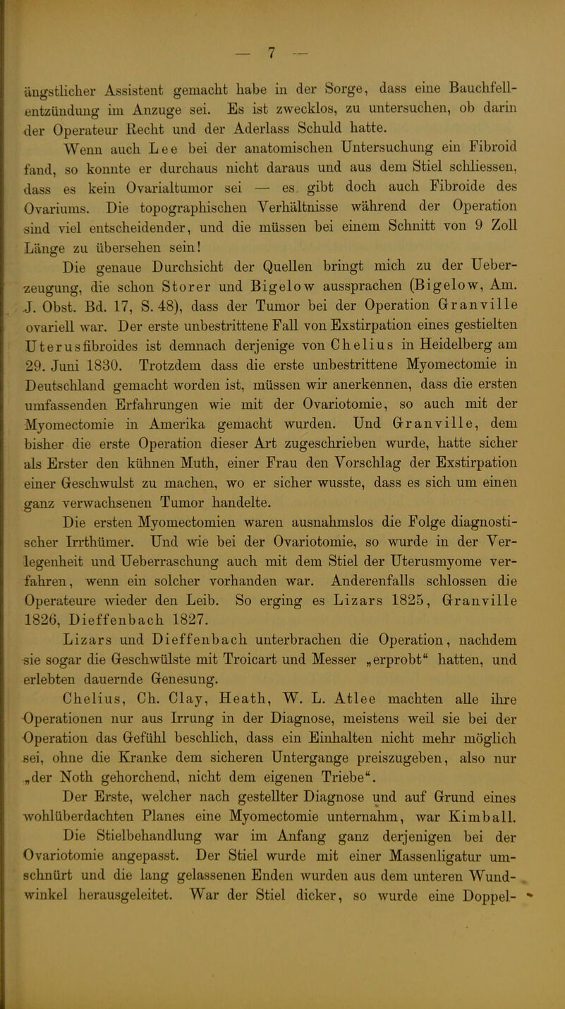 I I I ängstlicher Assistent gemacht habe in der Sorge, dass eine Bauchfell- i entzündung im Anzüge sei. Es ist zwecklos, zu mitersuchen, ob darm i der Operateur Recht und der Aderlass Schuld hatte. Wenn auch Lee bei der anatomischen Untersuchung ein Fibroid j tand, so konnte er durchaus nicht daraus und aus dem Stiel schliessen, \ dass es kein Ovarialtumor sei — es gibt doch auch Fibroide des I Ovariums. Die topographischen Verhältnisse während der Operation I sind viel entscheidender, und die müssen bei einem Schnitt von 9 Zoll I Länge zu übersehen sein! I Die genaue Durchsicht der Quellen bringt mich zu der Ueber- i Zeugung, die schon Storer und Bigelow aussprachen (Bigelow, Am. j J. Obst. Bd. 17, S. 48), dass der Tumor bei der Operation Grranville j ovariell war. Der erste unbestrittene Fall von Exstirpation eines gestielten I Uterusfibroides ist demnach derjenige von Chelius in Heidelberg am ! 29. Juni 1830. Trotzdem dass die erste unbestrittene Myomectomie in ! Deutschland gemacht worden ist, müssen wir anerkennen, dass die ersten i umfassenden Erfahrungen wie mit der Ovariotomie, so auch mit der i, Myomectomie in Amerika gemacht wurden. Und Grranville, dem I bisher die erste Operation dieser Art zugeschrieben wurde, hatte sicher j als Erster den kühnen Muth, einer Frau den Vorschlag der Exstirpation I einer Geschwulst zu machen, wo er sicher wusste, dass es sich um einen ! ffanz verwachsenen Tumor handelte. I Die ersten Myomectomien waren ausnahmslos die Folge diagnosti- j scher L-rthümer. Und wie bei der Ovariotomie, so wurde in der Ver- j legenheit und Ueberraschung auch mit dem Stiel der Uterusmyome ver- i fahren, wenn ein solcher vorhanden war. Anderenfalls schlössen die Operateure wieder den Leib. So erging es Lizars 1825, Grranville j 1826, Dieffenbach 1827. 1 Lizars und Dieffenbach unterbrachen die Operation, nachdem i sie sogar die Geschwülste mit Troicart und Messer „erprobt hatten, und erlebten dauernde Genesung. Chelius, Ch. Clay, Heath, W. L. Atlee machten alle ihre 1 Operationen nur aus Irrung in der Diagnose, meistens weil sie bei der [ Operation das Gefühl beschlich, dass ein Einhalten nicht mehr möglich I sei, ohne die Kranke dem sicheren Untergange preiszugeben, also nur j „der Noth gehorchend, nicht dem eigenen Triebe. Der Erste, welcher nach gestellter Diagnose und auf Grund eines j wohlüberdachten Planes eine Myomectomie unternahm, war Kimball. ; Die Stielbehandlung war im Anfang ganz derjenigen bei der I Ovariotomie angepasst. Der Stiel wurde mit einer Massenligatur um- } schnürt und die lang gelassenen Enden wurden aus dem unteren Wund- ! winkel herausgeleitet. War der Stiel dicker, so wurde eine Doppel- j I i