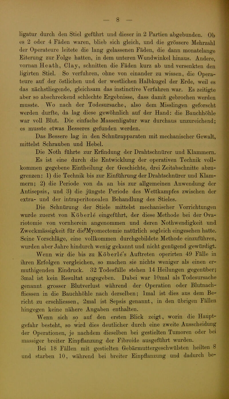 t ligatur durch den Stiel geführt und dieser in 2 Partien abgebunden. Ob es 2 oder 4 Fäden waren, blieb sich gleich, und die grössere Mehrzahl der Operateure leitete die lang gelassenen Fäden, die dann monatelange Eiterung zur Folge hatten, in dem unteren Wundwinkel hinaus. Andere, vornan Heath, Clay, schnitten die Fäden kurz ab und versenkten den ligirten Stiel. So verfuhren, ohne von einander zu wissen, die Opera- teure auf der östlichen und der westlichen Halbkugel der Erde, weil es das nächstliegende, gleichsam das instinctive Verfahren war. Es zeitigte aber so abschreckend schlechte Ergebnisse, dass damit gebrochen werden musste. Wo nach der Todesursache, also dem Misslingen geforscht werden durfte, da lag diese gewöhnlich auf der Hand: die Bauchhöhle war voll Blut. Die einfache Massenligatur war durchaus unzureichend; es musste etwas Besseres gefunden werden. Das Bessere lag in den Schnürapparaten mit mechanischer Gewalt, mittelst Schrauben und Hebel. Die Noth führte zur Erfindung der Drahtschnürer und Klammern. Es ist eine durch die Entwicklung der operativen Technik voll- kommen gegebene Eintheilung der Greschichte, drei Zeitabschnitte abzu- grenzen: 1) die Technik bis zur Einführung der Drahtschnürer und Klam- mern; 2) die Periode von da an bis zur allgemeinen Anwendung der Antisepsis, und 3) die jüngste Periode des Wettkampfes zwischen der extra- und der intraperitonealen Behandlung des Stieles, Die Schnürung der Stiele mittelst mechanischer Vorrichtungen wurde zuerst von Köberle eingeführt, der diese Methode bei der Ova- riotomie von vornherein angenommen und deren Nothwendigkeit und Zweckmässigkeit für die'Myomectomie natürlich sogleich eingesehen hatte. Seine Vorschläge, eine vollkommen durchgebildete Methode einzuführen, wurden aber Jahre hindurch wenig gekannt und nicht genügend gewürdigt. Wenn wir die bis zu Köberle's Auftreten operirten 49 Fälle in ihren Erfolgen vergleichen, so machen sie nichts weniger als einen er- muthigenden Eindruck. 32 Todesfälle stehen 14 Heilungen gegenüber; 3mal ist kein Resultat angegeben. Dabei war lOmal als Todesursache genannt grosser Blutverlust während der Operation oder Blutnach- fliessen in die Bauchhöhle nach derselben; Imal ist dies aus dem Be- richt zu erschliessen, 2mal ist Sepsis genannt, in den übrigen Fällen hingegen keine nähere Angaben enthalten. Wenn sich so auf den ersten Blick zeigt, worin die Haupt- gefahr besteht, so wird dies deuthcher durch eine zweite Ausscheidung der Operationen, je nachdem dieselben bei gestielten Tumoren oder bei massiger breiter Einpflanzung der Fibroide ausgeführt wurden. Bei 18 Fällen mit gestielten Grebärmuttergeschwülsten heilten 8 und starben 10, während bei breiter Einpflanzung und dadurch be-