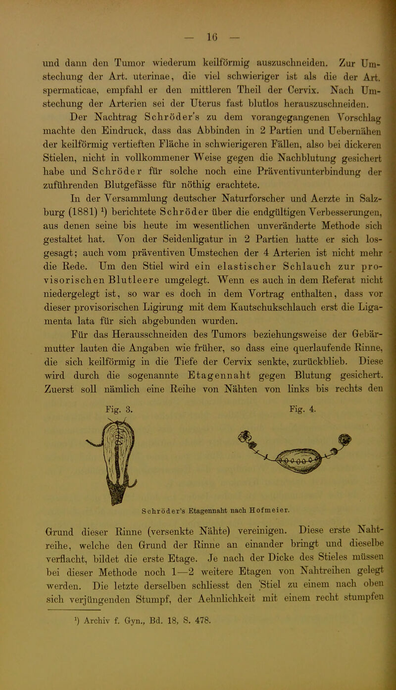 und dann den Tumor wiederum keilförmig auszuschneiden. Zur Um- stecliung der Art. uterinae, die viel schwieriger ist als die der Art. spermaticae, empfahl er den mittleren Theil der Cervix. Nach Um- stechung der Arterien sei der Uterus fast blutlos herauszuschneiden. Der Nachtrag S ehr öd er's zu dem vorangegangenen Vorschlag machte den Eindruck, dass das Abbinden in 2 Partien und Uebernähen der keilförmig vertieften Fläche in schwierigeren Fällen, also bei dickeren Stielen, nicht in vollkommener Weise gegen die Nachblutung gesichert habe und Schröder für solche noch eine Präventivunterbindung der zuführenden Blutgefässe für nöthig erachtete. In der Versammlung deutscher Naturforscher und Aerzte in Salz- burg (1881) ^) berichtete Schröder über die endgültigen Verbesserungen, aus denen seine bis heute im wesentlichen unveränderte Methode sich gestaltet hat. Von der Seidenligatur in 2 Partien hatte er sich los- gesagt ; auch vom präventiven Umstechen der 4 Arterien ist nicht mehr die Rede. Um den Stiel wird ein elastischer Schlauch zur pro- visorischen Blutleere umgelegt. Wenn es auch in dem Referat nicht niedergelegt ist, so war es doch in dem Vortrag enthalten, dass vor dieser provisorischen Ligirung mit dem Kautschukschlauch erst die Liga- menta lata für sich abgebunden wurden. Für das Herausschneiden des Tumors beziehungsweise der Gebär- mutter lauten die Angaben wie früher, so dass eine querlaufende Rinne, die sich keilförmig in die Tiefe der Cervix senkte, zurückblieb. Diese wird durch die sogenannte Etagennaht gegen Blutung gesichert. Zuerst soll nämlich eine Reihe von Nähten von links bis rechts den Fig. 3. Fig. 4. Schröder's Etagennaht nach Hofmeier. Grund dieser Rinne (versenkte Nähte) vereinigen. Diese erste Naht- reihe, welche den Grund der Rinne an einander bringt und dieselbe verflacht, bildet die erste Etage. Je nach der Dicke des Stieles müssen bei dieser Methode noch 1—2 weitere Etagen von Nahtreilien gelegt werden. Die letzte derselben schliesst den ;Stiel zu einem nach oben sich verjüngenden Stumpf, der Aehnlichkeit mit einem recht stumpfen Archiv f. Gyn., Bd. 18, S. 478.