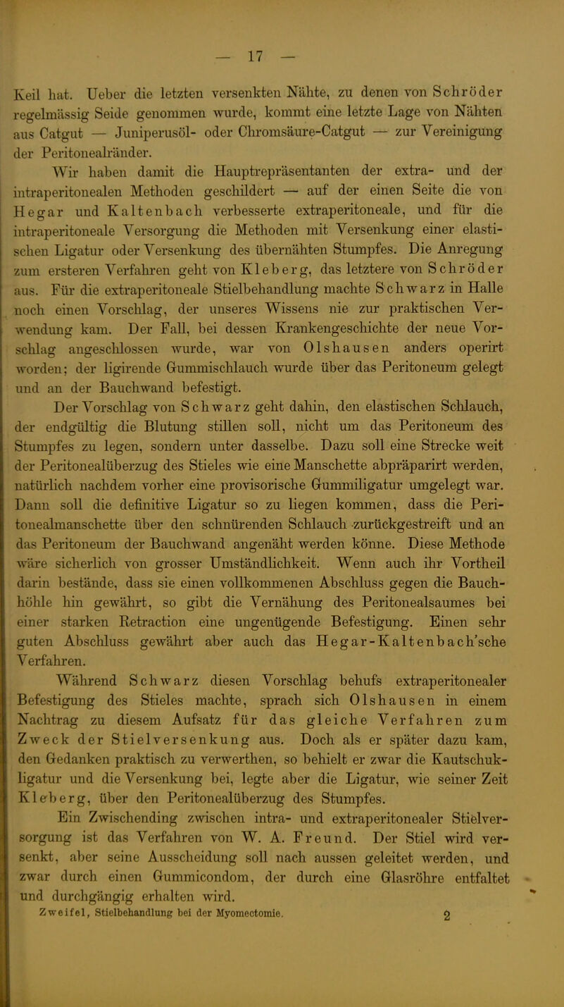 Keil hat. Ueber die letzten versenkten Nähte, zu denen von Schröder regelmässig Seide genommen wurde, kommt eine letzte Lage von Nähten aus Catgut — Juniperusöl- oder Chromsäure-Catgut — zur Vereinigung der Peritonealränder. Wir haben damit die Hauptrepräsentanten der extra- und der intraperitonealen Methoden geschildert — auf der einen Seite die von Hegar und Kaltenbach verbesserte extraperitoneale, und für die intraperitoneale Versorgung die Methoden mit Versenkung einer elasti- schen Ligatur oder Versenkung des übernähten Stumpfes. Die Anregung zum ersteren Verfahi-en geht von Kleb er g, das letztere von S ehr ö der aus. Für die extraperitoneale Stielbehandlung machte Schwarz in Halle noch einen Vorschlag, der unseres Wissens nie zur praktischen Ver- wendung kam. Der Fall, bei dessen Krankengeschichte der neue Vor- schlag angeschlossen wurde, war von Olshausen anders operirt worden; der ligirende Gummischlauch wurde über das Peritoneum gelegt und an der Bauchwand befestigt. Der Vorschlag von Schwarz geht dahin, den elastischen Schlauch, der endgültig die Blutung stillen soll, nicht um das Peritoneum des Stumpfes zu legen, sondern unter dasselbe. Dazu soll eine Strecke weit der Peritonealüberzug des Stieles wie eine Manschette abpräparirt werden, natürlich nachdem vorher eine provisorische Grummiligatur umgelegt war. Dann soll die definitive Ligatur so zu liegen kommen, dass die Peri- tonealmanschette über den schnürenden Schlauch zurückgestreift und an das Peritoneum der Bauchwand angenäht werden könne. Diese Methode wäre sicherlich von grosser Umständlichkeit. Wenn auch ihr Vortheil darin bestände, dass sie einen vollkommenen Abschluss gegen die Bauch- höhle hin gewährt, so gibt die Vernähung des Peritonealsaumes bei einer starken Retraction eine ungenügende Befestigung. Einen sehr guten Abschluss gewährt aber auch das Hegar-Kaltenbach'sche Verfahren. Während Schwarz diesen Vorschlag behufs extraperitonealer Befestigung des Stieles machte, sprach sich Olshausen in einem Nachtrag zu diesem Aufsatz für das gleiche Verfahren zum Zweck der Stielversenkung aus. Doch als er später dazu kam, den Gedanken praktisch zu verwerthen, so behielt er zwar die Kautschuk- ligatur und die Versenkung bei, legte aber die Ligatur, wie seiner Zeit Kleberg, über den Peritonealüberzug des Stumpfes. Ein Zwischending zwischen intra- und extraperitonealer Stielver- sorgung ist das Verfahren von W. A. Freund. Der Stiel wird ver- senkt, aber seine Ausscheidung soll nach aussen geleitet werden, und zwar durch einen Gummicondom, der durch eine Glasröhre entfaltet und durchgängig erhalten wird. Zweifel, Stielbehandlung bei der Myomectomie. o