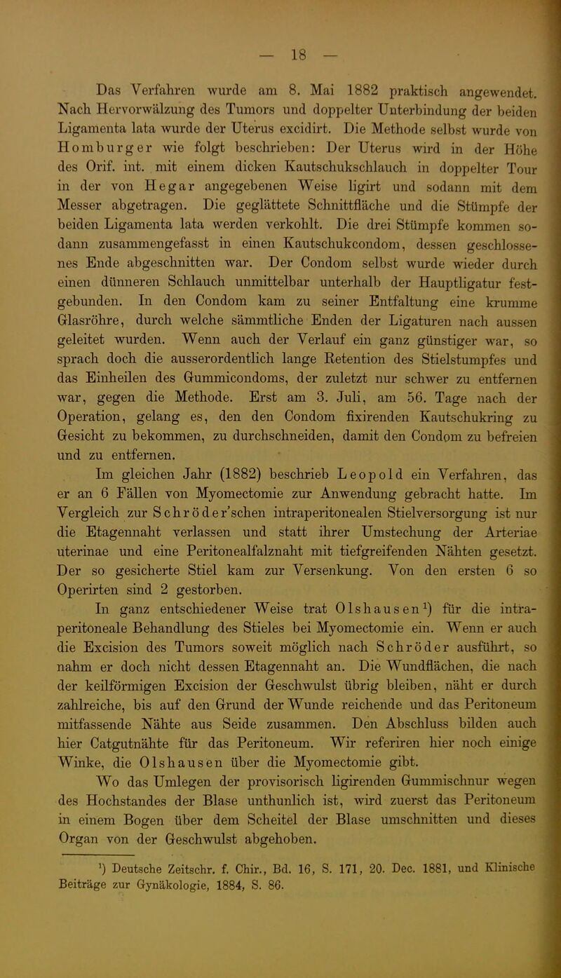 Das Verfallren wurde am 8. Mai 1882 praktisch angewendet. Nach Hervorwälzung des Tumors und doppelter Unterbindung der beiden Ligamenta lata wurde der Uterus excidirt. Die Methode selbst wurde von Homburger wie folgt beschrieben: Der Uterus wird in der Höhe des Orif. int. mit einem dicken Kautschukschlauch in doppelter Tour in der von Hegar angegebenen Weise ligirt und sodann mit dem Messer abgetragen. Die geglättete Schnittfläche und die Stümpfe der beiden Ligamenta lata werden verkohlt. Die drei Stümpfe kommen so- dann zusammengefasst in einen Kautschukeondom, dessen geschlosse- nes Ende abgeschnitten war. Der Condom selbst wurde wieder durch einen dünneren Schlauch unmittelbar unterhalb der Hauptligatur fest- gebunden. In den Condom kam zu seiner Entfaltung eine krumme Glasröhre, durch welche sämmtHche Enden der Ligaturen nach aussen geleitet wurden. Wenn auch der Verlauf ein ganz günstiger war, so sprach doch die ausserordentlich lange Retention des Stielstumpfes und das Einheilen des Gummicondoms, der zuletzt nur schwer zu entfernen war, gegen die Methode. Erst am 3. Juli, am 56. Tage nach der Operation, gelang es, den den Condom fixirenden Kautschukring zu Gesicht zu bekommen, zu durchschneiden, damit den Condom zu befreien und zu entfernen. Im gleichen Jahr (1882) beschrieb Leopold ein Verfahren, das er an 6 Fällen von Myomectomie zur Anwendung gebracht hatte. Im Vergleich zur Schröder'schen intraperitonealen Stielversorgung ist nur die Etagennaht verlassen und statt ihrer Umstechung der Arteriae uterinae und eine Peritonealfalznaht mit tiefgreifenden Nähten gesetzt. Der so gesicherte Stiel kam zur Versenkung. Von den ersten 6 so Operirten sind 2 gestorben. In ganz entschiedener Weise trat Olshausen^) für die intra- peritoneale Behandlung des Stieles bei Myomectomie ein. Wenn er auch die Excision des Tumors soweit möglich nach Schröder ausführt, so nahm er doch nicht dessen Etagennaht an. Die Wundflächen, die nach der keilförmigen Excision der Geschwulst übrig bleiben, näht er durch zahlreiche, bis auf den Grund der Wunde reichende und das Peritoneum mitfassende Nähte aus Seide zusammen. Den Abschluss bilden auch hier Catgutnähte für das Peritoneum. Wir referiren hier noch einige Winke, die Olshausen über die Myomectomie gibt. Wo das Umlegen der provisorisch Hgirenden Gummischnur wegen des Hochstandes der Blase unthunlich ist, wird zuerst das Peritoneum in einem Bogen über dem Scheitel der Blase umschnitten und dieses Organ von der Geschwulst abgehoben. ') Deutsche Zeitschr. f. Chir., Bd. 16, S. 171, 20. Dec. 1881, und Klinische Beiträge zur Gynäkologie, 1884, S. 86.