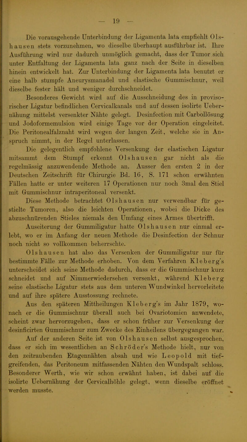 I 1 J I - 19 - Die vorausgehende Unterbindung der Ligamenta lata empfiehlt 01s- i hausen stets vorzunehmen, wo dieselbe überhaupt ausführbar ist. Ihre : Ausführung wird nur dadurch unmöglich gemacht, dass der Tumor sich i unter Entfaltung der Ligamenta lata ganz nach der Seite in dieselben j hinein entwickelt hat. Zur Unterbindung der Ligamenta lata benutzt er I eine halb stumpfe Aneurysmanadel und elastische Gummischnur, weil I dieselbe fester hält und weniger durchschneidet. i Besonderes Gewicht wird auf die Ausschneidung des in proviso- i rischer Ligatur befindlichen Cervicalkanals und auf dessen isolirte Ueber- \ nähung mittelst versenkter Nähte gelegt. Desinfection mit Carbollösung [ und Jodoformemulsion wird einige Tage vor der Operation eingeleitet. I Die Peritonealfalznaht wird wegen der langen Zeit, welche sie in An- I Spruch nimmt, in der Regel unterlassen. j Die gelegentlich empfohlene Versenkung der elastischen Ligatur I mitsammt dem Stumpf erkennt Olshausen gar nicht als die \ regelmässig anzuwendende Methode an. Ausser den ersten 2 in der [ Deutschen Zeitschrift für Chirurgie Bd. 16, S. 171 schon erwähnten \ FäUen hatte er unter weiteren 17 Operationen nur noch 3mal den Stiel [. mit Gummischnur intraperitoneal versenkt. 1 Diese Methode betrachtet Olshausen nur verwendbar für ge- stielte Tumoren, also die leichten Operationen, wobei die Dicke des : abzuschnürenden Stieles niemals den Umfang eines Armes übertrifft. I Auseiterung der Gummiligatur hatte Olshausen nur einmal er- lebt, wo er im Anfang der neuen Methode die Desinfection der Schnur r noch nicht so vollkommen beherrschte. Olshausen hat also das Versenken der Gummiligatur nur für bestimmte FäUe zur Methode erhoben. Von dem Verfahren Kleberg's unterscheidet sich seine Methode dadurch, dass er die Gummischnur kurz schneidet und auf Nimmerwiedersehen versenkt, während Kleb er g seine elastische Ligatur stets aus dem unteren Wundwinkel hervorleitete und auf ihre spätere Ausstossung rechnete. Aus den späteren Mittheilungen Kleberg's im Jahr 1879, wo- nach er die Gummischnur überall auch bei Ovariotomien anwendete, scheint zwar hervorzugehen, dass er schon früher zur Versenkung der desinficirten Gummischnur zum Zwecke des Einheilens übergegangen war. Auf der anderen Seite ist von Olshausen selbst ausgesprochen, dass er sich im wesentlichen an Schröder's Methode hielt, nur von den zeitraubenden Etagennähten absah und wie Leopold mit tief- greifenden, das Peritoneum mitfassenden Nähten den Wundspalt schloss. Besonderer Werth, wie wir schon erwähnt haben, ist dabei auf die isolirte Uebemähung der Cervicalhöhle gelegt, wenn dieselbe eröffnet werden musste.