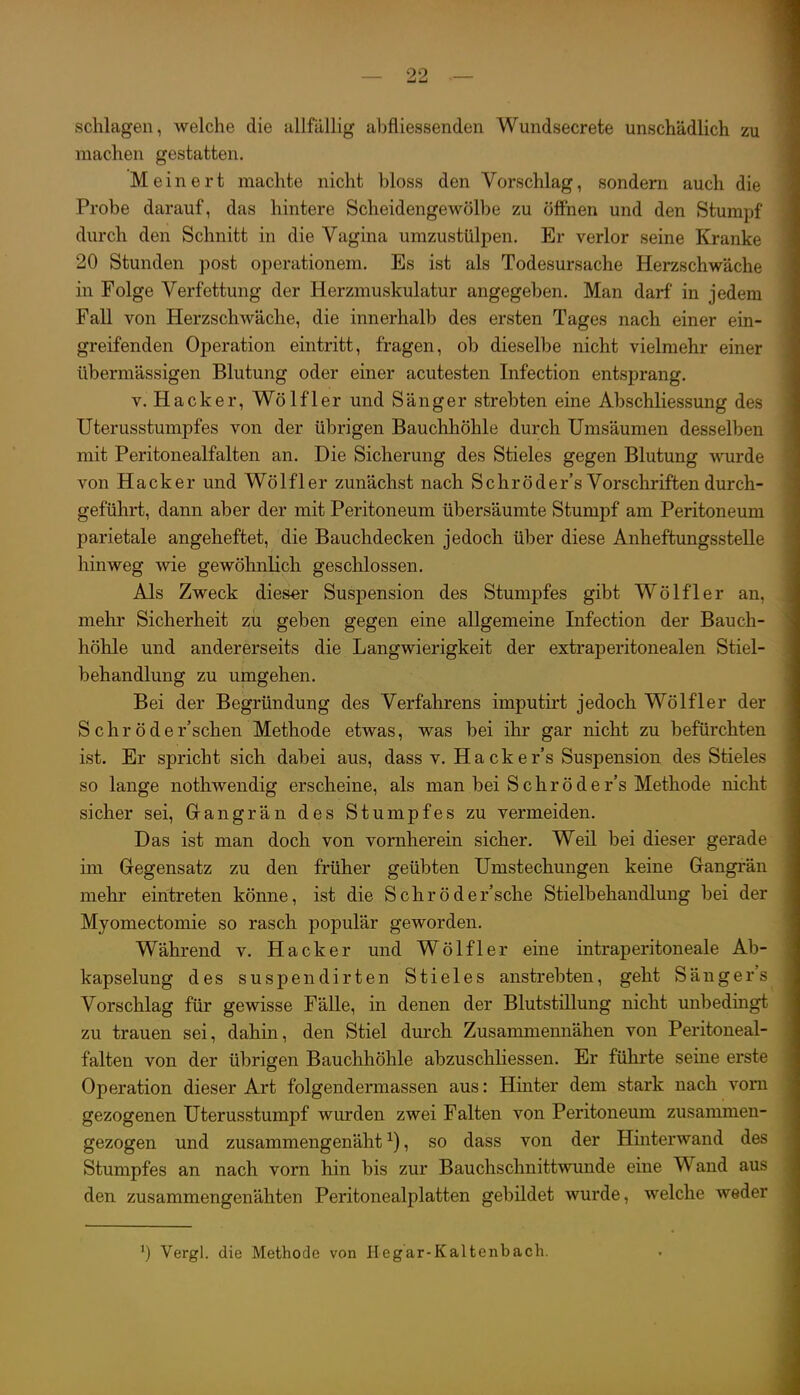 schlagen, welche die allfällig abfliessenden Wundsecrete unschädlich zu machen gestatten. Meinert machte nicht bloss den Vorschlag, sondern auch die Probe darauf, das hintere Scheidengewölbe zu öffnen und den Sturapi durch den Schnitt in die Vagina umzustülpen. Er verlor seine Kranke 20 Stunden post operationem. Es ist als Todesursache Herzschwäche in Folge Verfettung der Herzmuskulatur angegeben. Man darf in jedem Fall von Herzschwäche, die innerhalb des ersten Tages nach einer ein- greifenden Operation eintritt, fragen, ob dieselbe nicht vielmehr einer übermässigen Blutung oder einer acutesten Infection entsprang. V. Hacker, Wölfl er und Sänger strebten eine Abschliessung des Uterusstumpfes von der übrigen Bauchhöhle durch Umsäumen desselben mit Peritonealfalten an. Die Sicherung des Stieles gegen Blutung wurde von Hacker und Wölfler zunächst nach Sehröder's Vorscliriftendurch- geführt, dann aber der mit Peritoneum übersäumte Stumpf am Peritoneum parietale angeheftet, die Bauchdecken jedoch über diese Anheftungsstelle hinweg wie gewöhnlich geschlossen. Als Zweck dieser Suspension des Stumpfes gibt Wölfl er an. mehr Sicherheit zu geben gegen eine allgemeine Infection der Bauch- höhle und andererseits die Langwierigkeit der extraperitonealen Stiel- behandlung zu umgehen. Bei der Begründung des Verfahrens imputirt jedoch Wölf 1er der Schröder'schen Methode etwas, was bei ihr gar nicht zu befürchten ist. Er spricht sich dabei aus, dass v. Hackers Suspension des Stieles so lange nothwendig erscheine, als man bei S c h r ö d e r's Methode nicht sicher sei, Gangrän des Stumpfes zu vermeiden. Das ist man doch von vornherein sicher. Weil bei dieser gerade im Gregensatz zu den früher geübten Umstechungen keine Gangrän mehr eintreten könne, ist die Schröder'sche Stielbehandluug bei der Myomectomie so rasch populär geworden. Während v. Hacker und Wölfl er eine intraperitoneale Ab- kapselung des suspendirten Stieles anstrebten, geht Säugers Vorschlag für gewisse Fälle, in denen der Blutstillung nicht unbedingt zu trauen sei, dahin, den Stiel dmxh Zusammennähen von Peritoneal- falten von der übrigen Bauchhöhle abzuschliessen. Er führte seine erste Operation dieser Art folgendermassen aus: Hinter dem stark nach vom gezogenen Uterusstumpf wurden zwei Falten von Peritoneum zusammen- gezogen und zusammengenäht^), so dass von der Hinterwand des Stumpfes an nach vorn hin bis zur Bauchschnittwunde eine Wand aus den zusammengenähten Peritonealplatten gebildet wurde, welche weder ') Vergl. die Methode von Hagar-Kaltenbach.
