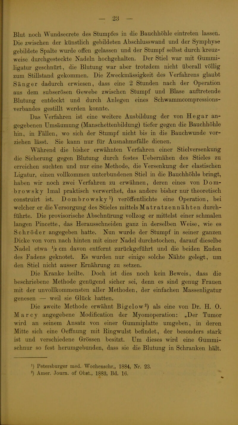 Blut noch Wundsecrete des Stumpfes in die Bauchhöhle eintreten lassen. Die zwischen der künstlich gebildeten Abschlusswand und der Symphyse gebildete Spalte wurde offen gelassen und der Stumpf selbst durch kreuz- weise durchgesteckte Nadeln hochgehalten. Der Stiel war mit Gummi- ligatur geschnürt, die Blutung war aber trotzdem nicht überall völlig zum Stillstand gekommen. Die Zweckmässigkeit des Verfahrens glaubt Sänger dadurch erwiesen, dass eine 2 Stunden nach der Operation aus dem subserösen Gewebe zwischen Stumpf und Blase auftretende Blutung entdeckt und durch Anlegen eines Schwammcompressions- verbandes gestillt werden konnte. Das Verfaliren ist eine weitere Ausbildung der von Hegar an- gegebenen Umsäumung (Manschettenbildung) tiefer gegen die Bauchhöhle hin, in Fällen, wo sich der Stumpf nicht bis in die Bauchwunde vor- ziehen lässt. Sie kann nur für Ausnahmsfälle dienen. Wähi-end die bisher erwähnten Verfahren einer Stielversenkung die Sicherung gegen Blutung durch festes Uebernähen des Stieles zu erreichen suchten und nur eine Methode, die Versenkung der elastischen Ligatur, einen vollkommen unterbundenen Stiel in die Bauchhöhle bringt, haben wir noch zwei Verfaliren zu erwähnen, deren eines von D o m- browsky Imal praktisch verwerthet, das andere bisher nur theoretisch construh't ist. Dombrowsky^) veröffentlichte eine Operation, bei welcher er die Versorgung des Stieles mittels Matratzennähten durch- führte. Die provisorische Abschnürung vollzog er mittelst einer schmalen langen Pincette, das Herausschneiden ganz in derselben Weise, wie es Schröder angegeben hatte. Nun wurde der Stumpf in seiner ganzen Dicke von vorn nach hinten mit einer Nadel durchstochen, darauf dieselbe Nadel etwa ^2 cm davon entfernt zurückgeführt und die beiden Enden des Fadens geknotet. Es wurden nur einige solche Nähte gelegt, um den Stiel nicht ausser Ernährung zu setzen. Die Kranke heilte. Doch ist dies noch kein Beweis, dass die beschriebene Methode genügend sicher sei, denn es sind genug Frauen mit der unvollkommensten aller Methoden, der einfachen Massenligatur genesen — weil sie Glück hatten. Die zweite Methode erwähnt Bigelow^) als eine von Dr. H. 0. Marcy angegebene Modification der Myomoperation: „Der Tumor wird an seinem Ansatz von einer Gummiplatte umgeben, in deren Mitte sich eine Oeffnung mit Ringwulst befindet, der besonders stark ist und verschiedene Grössen besitzt. Um dieses wird eine Gummi- schnur so fest herumgebunden, dass sie die Blutung in Schranken hält. ') Petersburger med. Wochenschr., 1884, Nr. 23. 2) Amer. Joum. of Obst., 1883, Bd. 16.