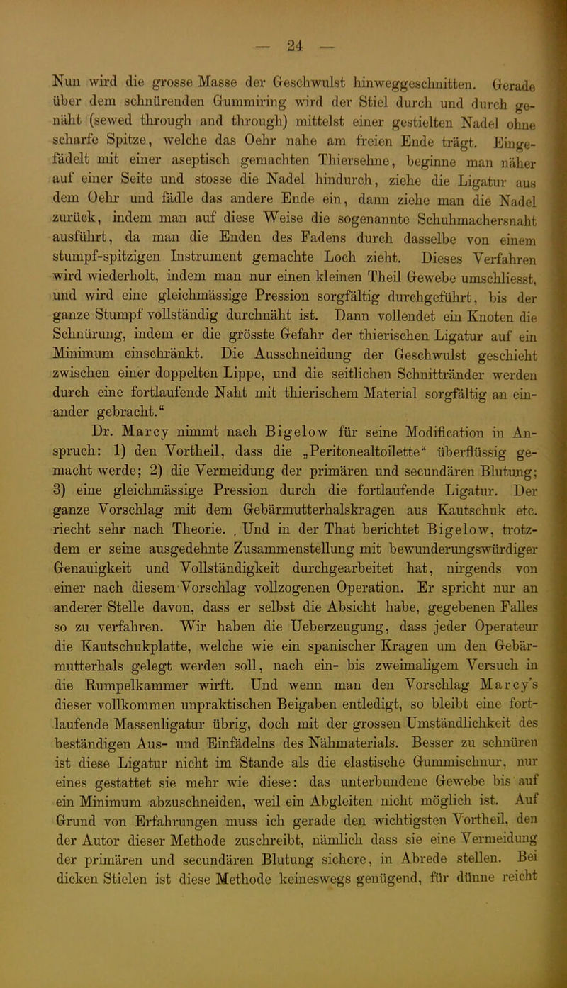 Nun wird die grosse Masse der Geschwulst hin weggeschnitten. Gerade über dem schnürenden Gummiring wird der Stiel durch und durch ge- näht (sewed through and through) mittelst einer gestielten Nadel ohne scharfe Spitze, welche das Oehr nahe am freien Ende trägt. Einge- fädelt mit einer aseptisch gemachten Thiersehne, beginne man näher auf einer Seite und stosse die Nadel hindurch, ziehe die Ligatur aus dem Oehr und fädle das andere Ende ein, dann ziehe man die Nadel zurück, indem man auf diese Weise die sogenannte Schuhmachersnaht ausfülirt, da man die Enden des Fadens dui-ch dasselbe von einem stumpf-spitzigen Instrument gemachte Loch zieht. Dieses Verfahren wird wiederholt, indem man nur einen kleinen Theil Gewebe umscliliesst, und wird eine gleichmässige Pression sorgfältig durchgeführt, bis der ganze Stumpf vollständig durchnäht ist. Dann vollendet ein Knoten die Schnürung, indem er die grösste Gefahr der thierischen Ligatur auf ein Minimum einschränkt. Die Ausschneidung der Geschwulst geschieht zwischen einer doppelten Lippe, und die seitlichen Schnittränder werden durch eine fortlaufende Naht mit thierischem Material sorgfältig an ein- ander gebracht. Dr. Marcy nimmt nach Bigelow für seine Modification in An- spruch: 1) den Vortheil, dass die „Peritonealtoilette überflüssig ge- macht werde; 2) die Vermeidung der primären und secundären Blutung; 3) eine gleichmässige Pression durch die fortlaufende Ligatur. Der ganze Vorschlag mit dem Gebärmutterhalskragen aus Kautschuk etc. riecht sehr nach Theorie. . Und in der That berichtet Bigelow, trotz- dem er seine ausgedehnte Zusammenstellung mit bewunderungswürdiger Genauigkeit und Vollständigkeit durchgearbeitet hat, nirgends von einer nach diesem Vorschlag vollzogenen Operation. Er spricht nur an anderer Stelle davon, dass er selbst die Absicht habe, gegebenen Falles so zu verfahren. Wir haben die Ueberzeugung, dass jeder Operateur die Kautschukplatte, welche wie ein spanischer Kragen um den Gebär- mutterhals gelegt werden soll, nach ein- bis zweimaligem Versuch in die Rumpelkammer wirft. Und wenn man den Vorschlag Marcy's dieser vollkommen unpraktischen Beigaben entledigt, so bleibt eine fort- laufende Massenligatur übrig, doch mit der grossen Umständlichkeit des beständigen Aus- und Einfädeins des Nähmaterials. Besser zu schnüren ist diese Ligatur nicht im Stande als die elastische Gummischnur, nm eines gestattet sie mehr wie diese: das unterbundene Gewebe bis' auf ein Minimum abzuschneiden, weil ein Abgleiten nicht möglich ist. Auf Grund von Erfahrungen muss ich gerade deji wichtigsten Vortheil, den der Autor dieser Methode zuschreibt, nämlich dass sie eine Vermeidung der primären und secundären Blutung sichere, in Abrede stellen. Bei dicken Stielen ist diese Methode keineswegs genügend, für dünne reicht