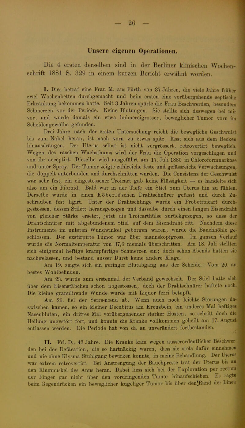Unsere eigenen Operationen. Die 4 ersten derselben sind in der Berliner klinischen Wochen- schrift 1881 S. 329 in einem kurzen Bericht erwähnt worden. I. Dies betraf eine Frau M. aus Fürth von 37 Jahren, die viele Jahre früher zwei Wochenbetten durchgemacht und beim ersten eine vorübergehende septische Erkrankung bekommen hatte. Seit 3 Jahren spürte die Frau Beschwerden, besonders Schmerzen vor der Periode. Keine Blutungen. Sie stellte sich deswegen bei mir vor, und wurde damals ein etwa hühnereigrosser, beweglicher Tumor vorn im Scheidengewölbe gefunden. Drei Jahre nach der ersten Untersuchung reicht die bewegliche Geschwulst bis zum Nabel heran, ist nach vom zu etwas spitz, lässt sich aus dem Becken hinausdrängen. Der Uterus selbst ist nicht vergrössert, retrovertirt beweglich. Wegen des raschen Wachsthums wird der Frau die Operation vorgeschlagen und von ihr acceptirt. Dieselbe wird ausgeführt am 17. Juli 1880 in Chloroformnarkose und unter Spray. Der Tumor zeigte zahlreiche feste und gefässreiche Verwachsungen, die doppelt unterbunden und durchschnitten wurden. Die Consistenz der Geschwulst war sehr fest, ein eingestossener Troicart gab keine Flüssigkeit — es handelte sich also um ein Fibroid. Bald war in der Tiefe ein Stiel zum Uterus hin zu fühlen. Derselbe wurde in einen Köberle'schen Drahtschnürer gefasst und durch Zu- schrauben fest ligirt. Unter der Drahtschlinge wurde ein Probetroicart durch- gestossen, dessen Stilett herausgezogen und dasselbe durch einen langen Eisendraht von gleicher Stärke ersetzt, jetzt die Troicarthülse zurückgezogen, so dass der Drahtschnürer mit abgebundenem Stiel auf dem Eisendraht ritt. Nachdem diese Instrumente im unteren Wundwinkel geborgen waren, wurde die Bauchhöhle ge- schlossen. Der exstirpirte Tumor war über mannskopfgross. Im ganzen Verlauf wurde die Normaltemperatur von 37,6 niemals überschiitten. Am 18. Juli stellten sich einigemal heftige krampfartige Schmerzen ein; doch schon Abends hatten sie nachgelassen, und bestand ausser Durst keine andere Klage. Am 19. zeigte sich ein geringer Blutabgang aus der Scheide. Vom 20. an bestes Wohlbefinden. Am 23. wurde zum erstenmal der Verband gewechselt. Der Stiel hatte sich über dem Eisenstäbchen schon abgestossen, doch der Drahtschnürer haftete noch. Die kleine granulirende Wunde wurde mit Liquor ferri betupft. Am 26. fiel der Serre-noeud ab. Wenn auch noch leichte Stöinmgen da- zwischen kamen, so ein kleiner Decubitus am Kreuzbein, ein anderes Mal heftiges Nasenbluten, ein drittes Mal vorübergehender starker Husten, so schritt doch die Heilung ungestört fort, und konnte die Kranke vollkommen geheilt am 17. August entlassen werden. Die Periode hat von da an unverändert fortbestanden. II. Frl. D., 42 Jahre. Die Kranke kam wegen ausserordentlicher Beschwer- den bei der Defäcation, die so hartnäckig waren, dass sie stets dafür einnehmen und nie ohne Klysma Stuhlgang bewirken konnte, in meine Behandlung. Der Uterus war extrem retrovertirt. Bei Anstrengung der Bauchpresse trat der Uterus bis an den Ringmuskel des Anus heran. Dabei Hess sich bei der Exploration per rectum der Finger gar nicht über den vordringenden Tumor hinaufschieben. Es ragte beim Gegendrücken ein beweglicher kugeliger Tumor bis über den^JRand der Linea