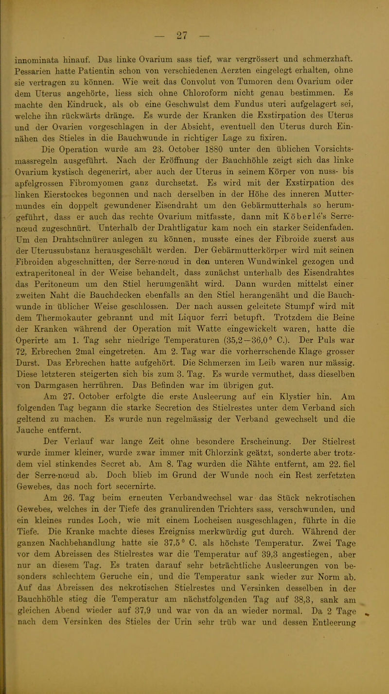 innominata hinauf. Das linke Ovarium sass tief, war vergrössert und schmerzhaft. Pessarien hatte Patientin schon von verschiedenen Aerzten eingelegt erhalten, ohne sie vertragen zu können. Wie weit das Convolut von Tumoren dem Ovarium oder dem Uterus angehörte, Hess sich ohne Chloroform nicht genau bestimmen. Es machte den Eindruck, als ob eine Geschwulst dem Fundus uteri aufgelagert sei, welche ihn rückwäi-ts dränge. Es wurde der Kranken die Exstirpation des Uterus und der Ovarien vorgeschlagen in der Absicht, eventuell den Uterus durch Ein- nähen des Stieles in die Bauchwunde in richtiger Lage zu fixiren. Die Operation wurde am 23. October 1880 unter den üblichen Vorsichts- massregeln ausgeführt. Nach der Eröffnung der Bauchhöhle zeigt sich das linke Ovarium kystisch degenerirt, aber auch der Uterus in seinem Körper von nuss- bis apfelgrossen Fibromjomen ganz durchsetzt. Es wird mit der Exstirpation des linken Eierstockes begonnen und nach derselben in der Höhe des inneren Mutter- mundes ein doppelt gewundener Eisendraht um den Gebärmutterhals so herum- geführt, dass er auch das rechte Ovarium mitfasste, dann mit Köberle's Serre- ncBud zugeschnürt. Unterhalb der Drahtligatur kam noch ein starker Seidenfaden. Um den Drahtschnürer anlegen zu können, musste eines der Fibroide zuerst aus der Uterussubstanz herausgeschält werden. Der Gebärmutterkörper wird mit seinen Fibroiden abgeschnitten, der Serre-noeud in den unteren Wundwinkel gezogen und extraperitoneal in der Weise behandelt, dass zunächst unterhalb des Eisendrahtes das Peritoneum um den Stiel herumgenäht wird. Dann wurden mittelst einer zweiten Naht die Bauchdecken ebenfalls an den Stiel herangenäht und die Bauch- wunde in üblicher Weise geschlossen. Der nach aussen geleitete Stumpf wird mit dem Thermokauter gebrannt und mit Liquor ferri betupft. Trotzdem die Beine der Kranken während der Operation mit Watte eingewickelt waren, hatte die Operirte am 1. Tag sehr niedrige Temperaturen (35,2—36,0° C). Der Puls war 72, Erbrechen 2mal eingetreten. Ajn 2. Tag war die vorherrschende Klage grosser Dm-st. Das Erbrechen hatte aufgehört. Die Schmerzen im Leib waren nur mässig. Diese letzteren steigerten sich bis zum 3. Tag. Es wurde vermuthet, dass dieselben von Darmgasen herrühren. Das Befinden war im übrigen gut. Am 27. October erfolgte die erste Ausleerung auf ein Klystier hin. Am folgenden Tag begann die starke Secx-etion des Stielrestes unter dem Verband sich geltend zu machen. Es wurde nun regelmässig der Verband gewechselt und die Jauche entfernt. Der Verlauf war lange Zeit ohne besondere Erscheinung. Der Stielrest wurde immer kleiner, wurde zwar immer mit Chlorzink geätzt, sonderte aber trotz- dem viel stinkendes Secret ab. Am 8. Tag wurden die Nähte entfernt, am 22. fiel der Serre-noeud ab. Doch blieb im Grimd der Wunde noch ein Rest zerfetzten Gewebes, das noch fort secemirte. Am 26. Tag beim erneuten Verbandwechsel war das Stück nekrotischen Gewebes, welches in der Tiefe des granulirenden Trichters sass, verschwunden, und ein kleines rundes Loch, wie mit einem Locheisen ausgeschlagen, führte in die Tiefe. Die Kranke machte dieses Ereigniss merkwürdig gut durch. Während der ganzen Nachbehandlung hatte sie 37.5 C. als höchste Temperatur. Zwei Tage vor dem Abreissen des Stielrestes war die Temperatur auf 39,3 angestiegen, aber nur an diesem Tag. Es traten darauf sehr beträchtliche Ausleerungen von be- sonders schlechtem Gerüche ein, und die Temperatur sank wieder zur Norm ab. Auf das Abreissen des nekrotischen Stielrestes und Versinken desselben in der Bauchhöhle stieg die Temperatur am nächstfolgenden Tag auf 38,3, sank am gleichen Abend wieder auf 37,9 und war von da an wieder normal. Da 2 Tage ^ nach dem Versinken des Stieles der Ui-in sehr trüb war und dessen Entleerung
