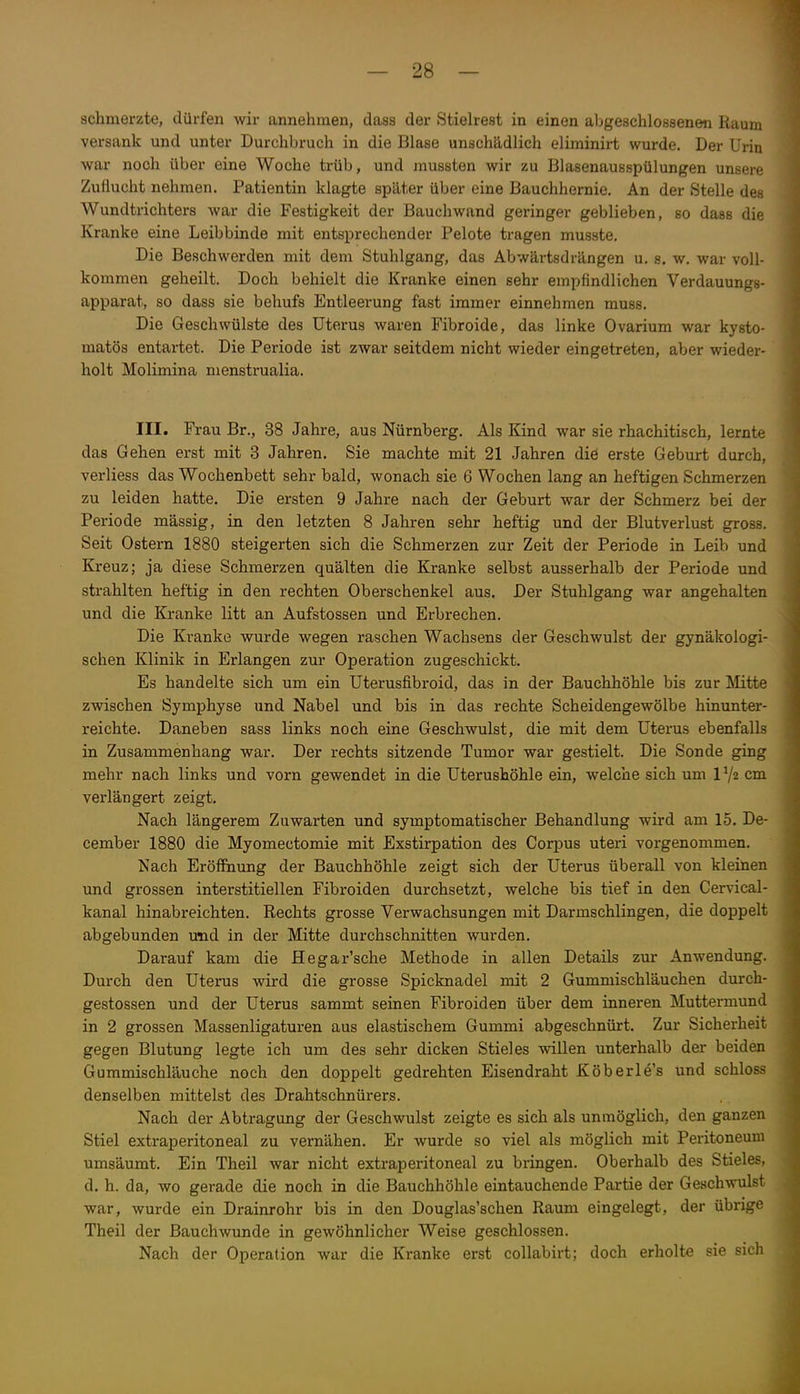 schmerzte, dürfen wir annehmen, dass der Stielrest in einen abgeschlossenen Raum versank und unter Durchbruch in die Blase unschädlich eliminirt wurde. Der Urin war noch über eine Woche trüb, und mussten wir zu Blasenausspülungen unsere Zuflucht nehmen. Patientin klagte später über eine Bauchhernie. An der Stelle des Wundtrichters war die Festigkeit der Bauchwand geringer geblieben, so dass die Kranke eine Leibbinde mit entsprechender Pelote tragen musste. Die Beschwerden mit dem Stuhlgang, das Abwärtsdrängen u. s. w. war voll- kommen geheilt. Doch behielt die Kranke einen sehr empfindlichen Verdauungg- apparat, so dass sie behufs Entleerung fast immer einnehmen muss. Die Geschwülste des Uterus waren Fibroide, das linke Ovarium war kysto- matös entartet. Die Periode ist zwar seitdem nicht wieder eingetreten, aber wieder- holt Molimina nienstrualia. III. Frau Br., 38 Jahre, aus Nürnberg. Als Kind war sie rhachitisch, lernte das Gehen erst mit 3 Jahren. Sie machte mit 21 Jahren die erste Geburt durch, verliess das Wochenbett sehr bald, wonach sie 6 Wochen lang an heftigen Schmerzen zu leiden hatte. Die ersten 9 Jahre nach der Geburt war der Schmerz bei der Periode massig, in den letzten 8 Jahren sehr heftig und der Blutverlust gross. Seit Ostern 1880 steigerten sich die Schmerzen zur Zeit der Periode in Leib und Kreuz; ja diese Schmerzen quälten die Kranke selbst ausserhalb der Periode und strahlten heftig in den rechten Oberschenkel aus. Der Stuhlgang war angehalten und die Kranke litt an Aufstossen und Erbrechen. Die Kranke wurde wegen raschen Wachsens der Geschwulst der gynäkologi- schen Klinik in Erlangen zur Operation zugeschickt. Es handelte sich um ein Uterusfibroid, das in der Bauchhöhle bis zur Mitte zwischen Symphyse und Nabel und bis in das rechte Scheidengewölbe hinunter- reichte. Daneben sass links noch eine Geschwulst, die mit dem Uterus ebenfalls in Zusammenhang war. Der rechts sitzende Tumor war gestielt. Die Sonde ging mehr nach links und vorn gewendet in die Uterushöhle ein, welche sich um IV2 cm verlängert zeigt. Nach längerem Zuwarten und symptomatischer Behandlung wird am 15. De- cember 1880 die Myomectomie mit Exstirpation des Corpus uteri vorgenommen. Nach Eröffnung der Bauchhöhle zeigt sich der Uterus überall von kleinen und grossen interstitiellen Fibroiden durchsetzt, welche bis tief in den Cervical- kanal hinabreichten. Rechts grosse Verwachsungen mit Darmschlingen, die doppelt abgebunden und in der Mitte durchschnitten wurden. Darauf kam die Hegar'sche Methode in allen Details zur Anwendung. Durch den Uterus wird die grosse Spicknadel mit 2 Gummischläuchen durch- gestossen und der Uterus sammt seinen Fibroiden über dem inneren Muttermund in 2 grossen Massenligaturen aus elastischem Gummi abgeschnürt. Zur Sicherheit gegen Blutung legte ich um des sehr dicken Stieles willen unterhalb der beiden Gummischläuche noch den doppelt gedrehten Eisendraht Köberle's und schloss denselben mittelst des Drahtschnürers. Nach der Abtragung der Geschwulst zeigte es sich als unmöglich, den ganzen Stiel extraperitoneal zu vernähen. Er wurde so viel als möglich mit Peritoneum umsäumt. Ein Theil war nicht extraperitoneal zu bringen. Oberhalb des Stieles, d. h. da, wo gerade die noch in die Bauchhöhle eintauchende Partie der Geschwulst war, wurde ein Drainrohr bis in den Douglas'schen Raum eingelegt, der übrige Theil der Bauchwunde in gewöhnlicher Weise geschlossen. Nach der Operation war die Kranke erst collabirt; doch erholte sie sicli