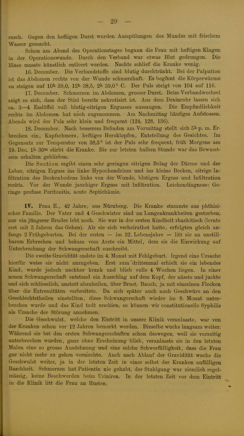rasch. Gegen den heftigen Durst wurden Ausspülungen des Mundes mit frischem Wasser gemacht. Schon am Abend des Operationstages begann die Frau mit heftigen Klagen in der Operationswunde. Durch den Verband war etwas Blut gedrungen. Die Blase musste künstlich entleert werden. Nachts schlief die Kranke wenig. 16. December. Die Verbandstoffe sind blutig durchtränkt. Bei der Palpation ist das Abdomen rechts von der Wunde schmerzhaft. Es begJnnt die Körperwärme zu steigen auf 10^ 38,0, 12^ 38,5, 2^ 39,0° C. Der Puls steigt von 104 auf 116. 17. December. Schmerzen im Abdomen, grosser Durst. Beim Verbandwechsel zeigt es sich, dass der Stiel bereits nekrotisirt ist. Aus dem Drainrohr lassen sich ca. 3—i Esslöffel voll blutig-eitrigen Ergusses aussaugen. Die Empfindlichkeit rechts im Abdomen hat noch zugenommen. Am Nachmittag häufiges Aufstossen. Abends wird der Puls sehr klein und frequent (124, 128, 136). 18. December. Nach besserem Befinden am Vormittag stellt sich 5^ p. m. Er- brechen ein, Kopfschmerz, heftiges Herzklopfen, Entstellung des Gesichtes. Im Gegensatz zur Temperatur von 38,3° ist der Puls sehr frequent, früh Morgens am 19. Dec. 1^ 30°i stirbt die Kranke. Bis zur letzten halben Stunde war das Bewusst- sein erhalten geblieben. Die Section ergibt einen sehr geringen eitrigen Belag der Därme und der Leber, eitrigen Erguss ins linke Hypochondrium und ins kleine Becken, eitrige In- filtration des Beckenbodens links von der Wunde, blutigen Erguss und Infiltration rechts. Vor der Wunde jauchiger Erguss mit Infiltration. Leichendiagnose: Ge- ringe profuse Peritonitis, acute Septichämie. lY. Frau E., 42 Ja-hre, aus Nürnberg. Die Kranke stammte aus phthisi- scher Familie. Der Vater und 4 Geschwister sind an Lungenkrankheiten gestorben, nur ein jüngerer Bruder lebt noch. Sie war in der ersten Kindheit rhachitisch (lernte erst mit 3 Jahren das Gehen). Als sie sich verheirathet hatte, erfolgten gleich an- fangs 2 Frühgeburten. Bei der ersten — im 32. Lebensjahre — litt sie an unstill- barem Erbrechen und bekam vom Arzte ein Mittel, dem sie die Einwirkung auf Unterbrechung der Schwangerschaft zuschreibt. Die zweite Gravidität endete im 4. Monat mit Fehlgeburt. Irgend eine Ursache hierfür weiss sie nicht anzugeben. Erst zum drittenmal erhielt sie ein lebendes Kind, wurde jedoch nachher krank und blieb volle 4 Wochen liegen. In einer neuen Schwangerschaft entstand ein Ausschlag auf dem Kopf, der nässte und juckte und sich schliesslich, anstatt abzuheilen, über Brust, Bauch, ja mit einzelnen Flecken über die Extremitäten verbreitete. Da sich später auch noch Geschwüre an den Geschlechtstheilen einstellten, diese Schwangerschaft wieder im 8. Monat unter- brochen wurde und das Kind todt erschien, so können wir constitutionelle Syphilis als Ursache der Störung annehmen. Die Geschwulst, welche den Eintritt in unsere Klinik veranlasste, war von der Kranken schon vor 12 Jahren bemerkt worden. Dieselbe wuchs langsam weiter. Während sie bei den ersten Schwangerschaften schon deswegen, weil sie vorzeitig unterbrochen wurden, ganz ohne Erscheinung blieb, veranlasste sie in den letzten Malen eine so grosse Ausdehnung und eine solche Schwerfälligkeit, dass die Frau gar nicht mehr zu gehen verrnochte. Auch nach Ablauf der Gravidität wuchs die Geschwulst weiter, ja in der letzten Zeit in einer selbst der Kranken anfälligen Raschheit. Schmerzen hat Patientin nie gehabt, der Stuhlgang war ziemlich regel- mässig, keine Beschwerden beim Uriniren. In der letzten Zeit vor dem Eintritt in die Klinik litt die Frau an Husten.