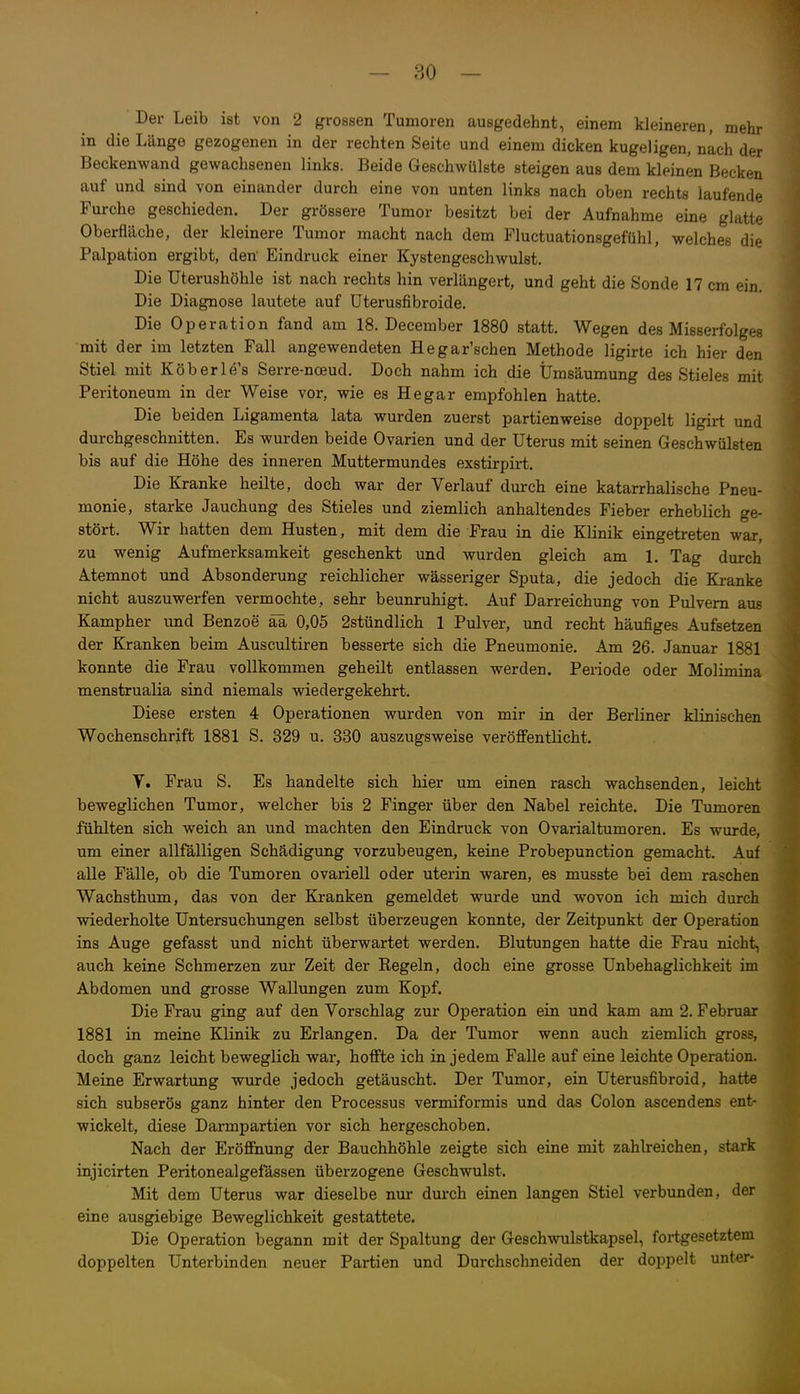 Der Leib ist von 2 grossen Tumoren ausgedehnt, einem kleineren, mehr in die Länge gezogenen in der rechten Seite und einem dicken kugeligen, nach der Beckenwand gewachsenen links. Beide Geschwülste steigen aus dem kleinen Becken auf und sind von einander durch eine von unten links nach oben rechts laufende Furche geschieden. Der grössere Tumor besitzt bei der Aufnahme eine glatte Oberfläche, der kleinere Tumor macht nach dem Fluctuationsgefühl, welches die Palpation ergibt, den' Eindruck einer Kystengeschwulst. Die Uterushöhle ist nach rechts hin verlängert, und geht die Sonde 17 cm ein. Die Diagnose lautete auf üterusfibroide. Die Operation fand am 18. December 1880 statt. Wegen des Misserfolges mit der im letzten Fall angewendeten Hegar'schen Methode ligirte ich hier den Stiel mit Köberle's Serre-noeud. Doch nahm ich die Ümsäumung des Stieles mit Peritoneum in der Weise vor, wie es He gar empfohlen hatte. Die beiden Ligamenta lata wurden zuerst partienweise doppelt ligirt und durchgeschnitten. Es wurden beide Ovarien und der Uterus mit seinen Geschwülsten bis auf die Höhe des inneren Muttermundes exstirpirt. Die Kranke heilte, doch war der Verlauf durch eine katarrhalische Pneu- monie, starke Jauchung des Stieles und ziemlich anhaltendes Fieber erheblich ge- stört. Wir hatten dem Husten, mit dem die Frau in die Klinik eingetreten war, zu wenig Aufmerksamkeit geschenkt und wurden gleich am 1. Tag durch Atemnot und Absonderung reichlicher wässeriger Sputa, die jedoch die Kranke nicht auszuwerfen vermochte, sehr beunruhigt. Auf Darreichung von Pulvern aus Kampher und Benzoe ää 0,05 2stündlich 1 Pulver, und recht häufiges Aufsetzen der Kranken beim Auscultiren besserte sich die Pneumonie. Am 26. Januar 1881 konnte die Frau vollkommen geheilt entlassen werden. Periode oder Molimina menstrualia sind niemals wiedergekehrt. Diese ersten 4 Operationen wurden von mir in der Berliner klinischen Wochenschrift 1881 S. 329 u. 330 auszugsweise veröffentlicht. V. Frau S. Es handelte sich hier um einen rasch wachsenden, leicht beweglichen Tumor, welcher bis 2 Finger über den Nabel reichte. Die Tumoren füMten sich weich an und machten den Eindruck von Ovarialtumoren. Es wurde, um einer allfälligen Schädigung vorzubeugen, keine Probepunction gemacht. Auf alle Fälle, ob die Tumoren ovariell oder uterin waren, es musste bei dem raschen Wachsthum, das von der Kranken gemeldet wurde und wovon ich mich durch wiederholte Untersuchungen selbst überzeugen konnte, der Zeitpunkt der Operation ins Auge gefasst und nicht überwartet werden. Blutungen hatte die Frau nicht, auch keine Schmerzen zur Zeit der Regeln, doch eine grosse Unbehaglichkeit im Abdomen und grosse Wallungen zum Kopf. Die Frau ging auf den Vorschlag zur Operation ein und kam am 2. Februar 1881 in meine Klinik zu Erlangen. Da der Tumor wenn auch ziemlich gross, doch ganz leicht beweglich war, hoffte ich in jedem Falle auf eine leichte Operation. Meine Erwartung wurde jedoch getäuscht. Der Tumor, ein Uterusfibroid, hatte sich subserös ganz hinter den Processus vermiformis und das Colon ascendens ent- wickelt, diese Darmpartien vor sich hergeschoben. Nach der Eröffnung der Bauchhöhle zeigte sich eine mit zahlreichen, stark injicirten Peritonealgefassen überzogene Geschwulst. Mit dem Uterus war dieselbe nur durch einen langen Stiel verbunden, der eine ausgiebige Beweglichkeit gestattete. Die Operation begann mit der Spaltung der Geschwulstkapsel, fortgesetztem doppelten Unterbinden neuer Partien und Durchschneiden der doppelt unter-