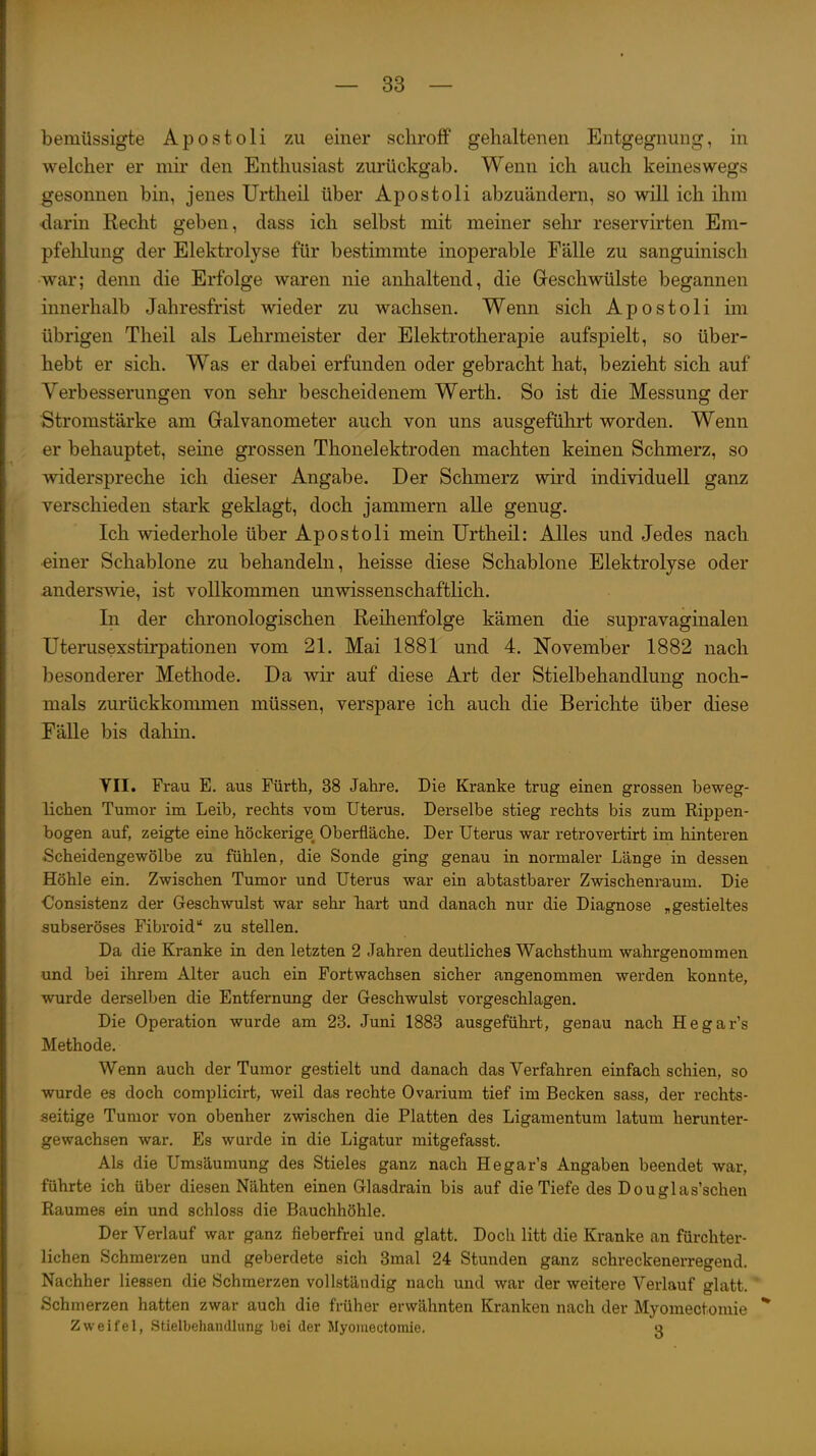bemüssigte Apostoli zu einer schroff gehaltenen Entgegnung, in welcher er mir den Enthusiast zurückgab. Wenn ich auch keineswegs gesonnen bin, jenes Urtheil über Apostoli abzuändern, so will ich ihm darin Recht geben, dass ich selbst mit meiner selu' reservirten Em- pfelilung der Elektrolyse für bestimmte inoperable Fälle zu sanguinisch war; denn die Erfolge waren nie anhaltend, die Greschwülste begannen innerhalb Jahresfrist wieder zu wachsen. Wenn sich Apostoli im übrigen Theil als Lehrmeister der Elektrotherapie aufspielt, so über- hebt er sich. Was er dabei erfunden oder gebracht hat, bezieht sich auf Verbesserungen von sehr bescheidenem Werth. So ist die Messung der Stromstärke am Gralvanometer auch von uns ausgeführt worden. Wenn er behauptet, seine grossen Thonelektroden machten keinen Schmerz, so widerspreche ich dieser Angabe. Der Schmerz wird individuell ganz verschieden stark geklagt, doch jammern alle genug. Ich wiederhole über Apostoli mein Urtheil: Alles und Jedes nach •einer Schablone zu behandeln, heisse diese Schablone Elektrolyse oder anderswie, ist vollkommen unwissenschaftlich. In der chronologischen Reihenfolge kämen die supravaginalen Uterusexstirpationen vom 21. Mai 1881 und 4. November 1882 nach besonderer Methode. Da wir auf diese Art der Stielbehandlung noch- mals zurückkommen müssen, verspare ich auch die Berichte über diese Fälle bis dahin. YII. Frau E. aus Fürth, 38 Jahre. Die Kranke trug einen grossen beweg- lichen Tumor im Leib, rechts vom Uterus. Derselbe stieg rechts bis zum Rippen- bogen auf, zeigte eine höckerige Oberfläche. Der Uterus war retrovertirt im hinteren Scheidengewölbe zu fühlen, die Sonde ging genau in normaler Länge in dessen Höhle ein. Zwischen Tumor und Uterus war ein abtastbarer Zwischenraum. Die €onsistenz der Geschwulst war sehr hart und danach nur die Diagnose „gestieltes aubseröses Fibi-oid zu stellen. Da die Kranke in den letzten 2 Jahren deutliches Wachsthum wahrgenommen und bei ihrem Alter auch ein Fortwachsen sicher angenommen werden konnte, wurde derselben die Entfernung der Geschwulst vorgeschlagen. Die Operation wurde am 23. Juni 1883 ausgeführt, genau nach Hegar's Methode. Wenn auch der Tumor gestielt und danach das Verfahren einfach schien, so wurde es doch complicirt, weil das rechte Ovarium tief im Becken sass, der rechts- seitige Tumor von obenher zwischen die Platten des Ligamentum latum herunter- gewachsen war. Es wurde in die Ligatur mitgefasst. Als die Umsäumung des Stieles ganz nach Hegar's Angaben beendet war, führte ich über diesen Nähten einen Glasdrain bis auf die Tiefe des Douglas'schen Raumes ein und schloss die Bauchhöhle. Der Verlauf war ganz fieberfrei und glatt, Docli litt die Kranke an fürchter- lichen Schmerzen und geberdete sich 3mal 24 Stunden ganz schreckenerregend. Nachher Hessen die Schmerzen vollständig nach und war der weitere Verlauf glatt. * Schmerzen hatten zwar auch die früher erwähnten Kranken nach der Myomectomie ** Zweifel, Stielbehandlung bei der Myomectomie. q
