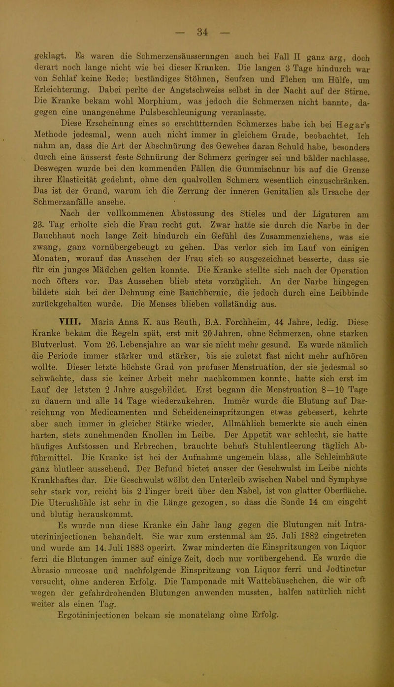 geklagt. Es waren die Schmerzenaäusserungen auch bei Fall II ganz arg, doch derart noch lange nicht wie bei dieser Kranken. Die langen 3 Tage hindurch war von Schlaf keine Rede; beständiges Stöhnen, Seufzen und Flehen um Hülfe, um Erleichterung. Dabei perlte der Angstschweiss selbst in der Nacht auf der Stime. Die Kranke bekam wohl Morphium, was jedoch die Schmerzen nicht bannte, da- gegen eine unangenehme Pulsbeschleunigung veranlasste. Diese Erscheinung eines so erschütternden Schmerzes habe ich bei Hegar's Methode jedesmal, wenn auch nicht immer in gleichem Grade, beobachtet. Ich nahm an, dass die Art der Abschnürung des Gewebes daran Schuld habe, besonders durch eine äusserst feste Schnürung der Schmerz geringer sei und bälder nachlasse. Deswegen wurde bei den kommenden Fällen die Gummischnur bis auf die Grenze ihrer Elasticität gedehnt, ohne den qualvollen Schmerz wesentlich einzuschränken. Das ist der Grund, warum ich die Zerrung der inneren Genitalien als Ursache der Schmerzanfälle ansehe. Nach der vollkommenen Abstossung des Stieles und der Ligaturen am 23. Tag erholte sich die Frau recht gut. Zwar hatte sie durch die Narbe in der Bauchhaut noch lange Zeit hindurch ein Gefühl des Zusammenziehens, was sie zwang, ganz vornübergebeugt zu gehen. Das verlor sich im Lauf von einigen Monaten, worauf das Aussehen der Frau sich so ausgezeichnet besserte, dass sie für ein junges Mädchen gelten konnte. Die Kranke stellte sich nach der Operation noch öfters vor. Das Aussehen blieb stets vorzüglich. An der Narbe hingegen bildete sich bei der Dehnung eine Bauchhemie, die jedoch durch eine Leibbinde zurückgehalten wurde. Die Menses blieben vollständig aus. VIII. Maria Anna K. aus Reuth, B.A. Forchheim, 44 Jahre, ledig. Diese Kranke bekam die Regeln spät, erst mit 20 Jahren, ohne Schmerzen, ohne starken Blutverlust. Vom 26. Lebensjahre an war sie nicht mehr gesund. Es wurde nämlich die Periode immer stärker und stärker, bis sie zuletzt fast nicht mehr aufhören wollte. Dieser letzte höchste Grad von profuser Menstruation, der sie jedesmal so schwächte, dass sie keiner Arbeit mehr nachkommen konnte, hatte sich erst im Lauf der letzten 2 Jahre ausgebildet. Erst begann die Menstruation 8—10 Tage zu dauern und alle 14 Tage wiederzukehren. Immer wurde die Blutung auf Dar- reichung von Medicamenten und Scheideneinspritzungen etwas gebessert, kehrte aber auch immer in gleicher Stärke wieder. Allmählich bemerkte sie auch einen harten, stets zunehmenden Knollen im Leibe. Der Appetit war schlecht, sie hatte häufiges Aufstossen und Erbrechen, brauchte behufs Stuhlentleerung täglich Ab- führmittel. Die Kranke ist bei der Aufnahme ungemein blass, alle Schleimhäute ganz blutleer aussehend. Der Befund bietet ausser der Geschwulst im Leibe nichts Krankhaftes dar. Die Geschwulst wölbt den Unterleib zwischen Nabel und Symphyse sehr stark vor, reicht bis 2 Finger breit über den Nabel, ist von glatter Oberfläche. Die Uterushöhle ist sehr in die Länge gezogen, so dass die Sonde 14 cm eingeht und blutig herauskommt. Es wurde nun diese Kranke ein Jahr lang gegen die Blutungen mit Intra- uterininjectionen behandelt. Sie war zum erstenmal am 25. Juli 1882 eingetreten und wurde am 14. Juli 1883 operirt. Zwar minderten die Einspritzungen von Liquor ferri die Blutungen immer auf einige Zeit, doch nur vorübergehend. Es wurde die Abrasio mucosae und nachfolgende Einspritzung von Liquor ferri und Jodtinctur versucht, ohne anderen Erfolg. Die Tamponade mit Wattebäuschchen, die wir oft wegen der gefahrdrohenden Blutungen anwenden mussten, halfen natürlich nicht weiter als einen Tag. Ergotininjectionen bekam sie monatelang ohne Erfolg.