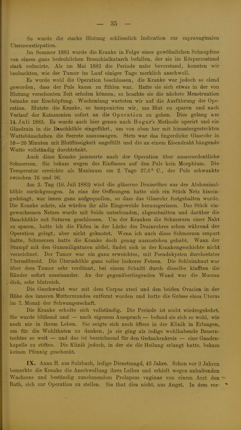 So wurde die starke Blutung schliesslich Indication zur supravaginalen ITterusexstirpation. Im Sommer 1883 wurde die Kranke in Folge eines gewöhnlichen Schnupfens von einem ganz bedrohlichen Bronchialkatarrh befallen, der sie im Körperzustand stark reducirte. Als im Mai 1883 die Periode nahe bevorstand, konnten wir beobachten, wie der Tumor im Lauf einiger Tage merklich anschwoll. Es wurde wohl die Operation beschlossen, die Kranke war jedoch so elend geworden, dass der Puls kaum zu fühlen war. Hatte sie sich etwas in der von Blutung verschonten Zeit erholen können, so brachte sie die nächste Menstruation beinahe zur Erschöpfung, Wochenlang warteten wir auf die Ausführung der Ope- ration. Blutete die Kranke, so tamponirten wir, um Blut zu sparen und nach Verlauf der Katamenien sofort an die Operation zu gehen. Dies gelang am 14. Juli 1883. Es wurde auch hier genau nach Hegar's Methode operirt und ein Glasdrain in die Bauchhöhle eingeführt, um von oben her mit hinuntergesteckten Wattebäuschchen die Secrete auszusaugen. Stets war das fingerdicke Glasrohr in 10—20 Minuten mit Blutflüssigkeit angefüllt und die an einem Eisendraht hängende Watte vollständig durchtränkt. Auch diese Kranke jammerte nach der Operation über ausserordentliche Schmerzen. Sie bekam wegen des Einflusses auf den Puls kein Morphium. Die Temperatur erreichte als Maximum am 2. Tage 37,6 C, der Puls schwankte zwischen 76 und 96. Am 3. Tag (16. Juli 1883) wird die gläserne Drainröhre aus der Abdominal- höhle zurückgezogen. In eine der Oefihungen hatte sich ein Stück Netz hinein- gedrängt, war innen ganz aufgequollen, so dass das Glasrohr festgehalten wurde. Die Kranke schrie, als würden ihr alle Eingeweide herausgerissen. Das Stück ein- gewachsenen Netzes wurde njit Seide unterbunden, abgeschnitten und darüber die Bauchhöhle mit Suturen geschlossen. Um der Kranken die Schmerzen einer Naht zu sparen, hatte ich die Fäden in der Lücke des Drainrohres schon während der Operation gelegt, aber nicht geknotet. Wenn ich auch diese Schmerzen erspart hatte, Schmerzen hatte die Kranke doch genug auszustehen gehabt. Wann der Stumpf mit den Gummiligaturen abfiel, findet sich in der Krankengeschichte nicht verzeichnet. Der Tumor war ein ganz erweichtes, mit Pseudokysten durchsetztes Uterusfibroid. Die Uterushöhle ganz voller lockerer Fetzen. Die Schleimhaut war über dem Tumor sehr verdünnt, bei einem Schnitt durch dieselbe klafPten die Ränder sofort auseinander. An der gegenüberliegenden Wand war die Mucosa dick, sehr blutreich. Die Geschwulst war mit dem Corpus uteri und den beiden Ovarien in der Höhe des inneren Muttermundes entfernt worden und hatte die Grösse eines Uterus im 7. Monat der Schwangerschaft. Die Kranke erholte sich vollständig. Die Periode ist nicht wiedergekehrt. Sie wurde blühend und — nach eigenem Ausspruch— befand sie sich so wohl, wie noch nie in ihrem Leben. Sie zeigte sich noch öfters in der Klinik in Erlangen, um für die Wohlthaten zu danken, ja sie ging als ledige wohlhabende Bauern- tochter so weit — und das ist bezeichnend für den Gedankenkreis — eine Gnaden- kapelle zu stiften. Die Klinik jedoch, in der sie die Heilung erlangt hatte, bekam keinen Pfennig geschenkt. IX. Anna H. aus Sulzbach, ledige Dienstmagd, 43 Jahre. Schon vor 3 Jahren bemerkte die Kranke die Anschwellung ihres Leibes und erhielt wegen anhaltenden Wachsens und beständig zunehmendem Prolapsus vaginae von einem Arzt den ^ Rath, sich zur Operation zu stellen. Sie that dies nicht, aus Angst. In dem ver- **