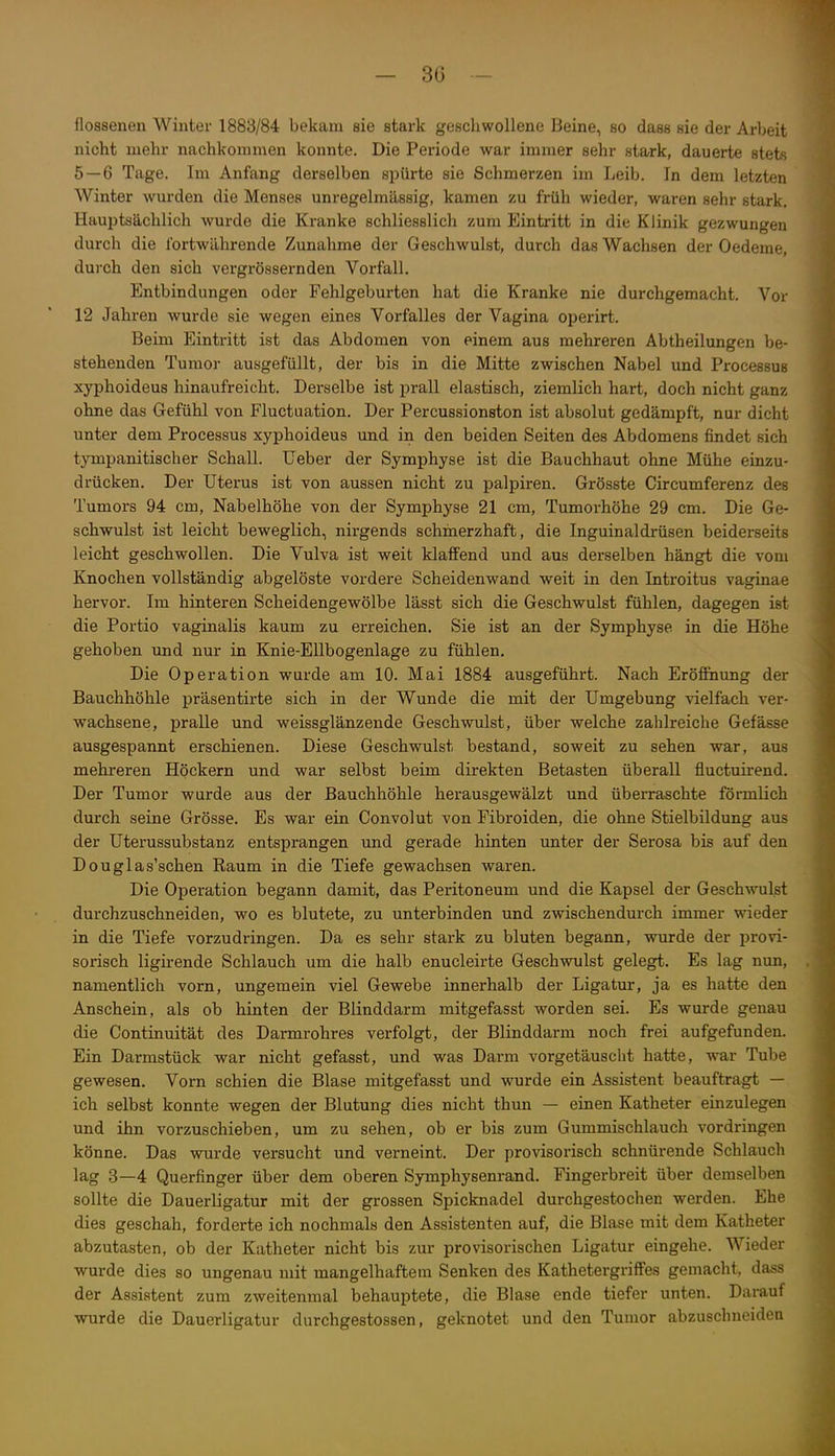 floasenen Winter 1888/84 bekam sie stark geschwollene Beine, so dass sie der Arbeit nicht mehr nachkommen konnte. Die Periode war immer sehr stark, dauerte stets 5 — 6 Tage. Im Anfang derselben spürte sie Schmerzen im Leib. In dem letzten Winter wurden die Menses unregelmässig, kamen zu früh wieder, waren sehr stark. HauiJtsächlich wurde die Kranke schliesslich zum Eintritt in die Klinik gezwungen durch die fortwährende Zunahme der Geschwulst, durch das Wachsen der Oedeme, durch den sich vergrössernden Vorfall. Entbindungen oder Fehlgeburten hat die Kranke nie durchgemacht. Vor 12 Jahren wurde sie wegen eines Vorfalles der Vagina operirt. Beim Eintritt ist das Abdomen von einem aus mehreren Abtheilungen be- stehenden Tumor ausgefüllt, der bis in die Mitte zwischen Nabel und Processus xyphoideus hinaufreicht. Derselbe ist prall elastisch, ziemlich hart, doch nicht ganz ohne das Gefühl von Fluctuation. Der Percussionston ist absolut gedämpft, nur dicht unter dem Processus xyphoideus und in den beiden Seiten des Abdomens findet sich tympanitischer Schall. Ueber der Symphyse ist die Bauchhaut ohne Mühe einzu- drücken. Der Uterus ist von aussen nicht zu palpiren. Grösste Circumferenz des Tumors 94 cm. Nabelhöhe von der Symphyse 21 cm, Tumorhöhe 29 cm. Die Ge- schwulst ist leicht beweglich, nirgends schmerzhaft, die Inguinaldrüsen beiderseits leicht geschwollen. Die Vulva ist weit klaffend und aus derselben hängt die vom Knochen vollständig abgelöste vordere Scheidenwand weit in den Introitus vaginae hervor. Im hinteren Scheidengewölbe lässt sich die Geschwulst fühlen, dagegen ist die Portio vaginalis kaum zu erreichen. Sie ist an der Symphyse in die Höhe gehoben und nur in Knie-Ellbogenlage zu fühlen. Die Operation wurde am 10. Mai 1884 ausgeführt. Nach Eröffnung der Bauchhöhle präsentirte sich in der Wunde die mit der Umgebung vielfach ver- wachsene, pralle und weissglänzende Geschwulst, über welche zahlreiche Gefässe ausgespannt erschienen. Diese Geschwulst bestand, soweit zu sehen war, aus mehreren Höckern und war selbst beim direkten Betasten überall fluctuirend. Der Tumor wurde aus der Bauchhöhle herausgewälzt und überraschte förmlich durch seine Grösse. Es war ein Convolut von Fibroiden, die ohne Stielbildung aus der Uterussubstanz entsprangen und gerade hinten unter der Serosa bis auf den Douglas'schen Raum in die Tiefe gewachsen waren. Die Operation begann damit, das Peritoneum und die Kapsel der Geschwulst durchzuschneiden, wo es blutete, zu unterbinden und zwischendurch immer wieder in die Tiefe vorzudringen. Da es sehr stark zu bluten begann, wurde der provi- sorisch ligirende Schlauch um die halb enucleirte Geschwulst gelegt. Es lag nun, namentlich vorn, ungemein viel Gewebe innerhalb der Ligatur, ja es hatte den Anschein, als ob hinten der Blinddarm mitgefasst worden sei. Es wurde genau die Continuität des Darmrohres verfolgt, der Blinddarm noch frei aufgefunden. Ein Darmstück war nicht gefasst, und was Darm vorgetäuscht hatte, war Tube gewesen. Vorn schien die Blase mitgefasst und wurde ein Assistent beauftragt — ich selbst konnte wegen der Blutung dies nicht thun — einen Katheter einzulegen und ihn vorzuschieben, um zu sehen, ob er bis zum Gummischlauch vordringen könne. Das wurde versucht und verneint. Der provisorisch schnürende Schlauch lag 3—4 Querfinger über dem oberen Symphysenrand. Fingerbreit über demselben sollte die Dauerligatur mit der grossen Spicknadel durchgestochen werden. Ehe dies geschah, forderte ich nochmals den Assistenten auf, die Blase mit dem Katheter abzutasten, ob der Katheter nicht bis zur provisorischen Ligatur eingehe. Wieder wurde dies so ungenau mit mangelhaftem Senken des Kathetergriffes gemacht, dass der Assistent zum zweitenmal behauptete, die Blase ende tiefer unten. Darauf wurde die Dauerligatur durchgestossen, geknotet und den Tumor abzuschneiden