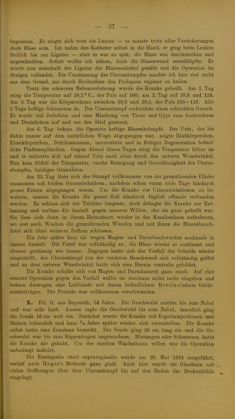 begonnen. Es zeigte sich vorn ein Lumen — es niusste trotz aller Versicherungen doch Blase sein. Ich nahm den Katheter selbst in die Hand, er ging beim Lenken freilich bis zur Ligatur — aber es war zu spät, die Blase war durchstochen und angeschnitten. Sofort wollte ich nähen, doch die Blasenwand entschlüpfte. Es wurde nun unterhalb der Ligatur der Blasenscheitei genäht und die Operation im übrigen vollendet. Die Umsäumung des üterusstumpfes machte ich hier erst recht aus dem Grund, um durch Hochnähen den Prolapsus vaginae zu heilen. Trotz der schweren Nebenverletzung wurde die Kranke geheilt. Am 1. Tag stieg die Temperatur auf 38,1 C, der Puls auf 100; am 2. Tag auf 38,8 und 124. Am 3. Tag war die Körperwärme zwischen 38,0 und 38,6, der Puls 106—118. Alle 3 Tage heftige Schmerzen da. Der Uterusstumpf verbreitete einen schlechten Geruch. Es wurde viel Jodoform und eine Mischung von Theer und Gyps zum Austrocknen und Desinficiren auf und um den Stiel gestreut. Am 6. Tag bekam die Operirte heftige Blasenkrämpfe. Der Urin, der bis dahin immer auf dem natürlichen Wege abgegangen war, zeigte Blutkörperchen, Eiterkörperchen, Detritusmassen, unversehrte und in fettiger Degeneration befind- liche Plattenepithelien. Gegen Abend dieses Tages stieg die Temperatur höher an und es entleerte sich auf einmal Urin nach oben durch den unteren Wundwinkel. Nun kam Abfall der Temperatur, rasche Reinigung und Geruchlosigkeit des Uterus- stumpfes, baldiges Granuliren. Am 23. Tag löste sich der Stumpf vollkommen von der granulirenden Fläche zusammen mit beiden Gummischnüren, nachdem schon voran viele Tage hindurch grosse Fetzen abgegangen waren. Um die Kranke vor Urinexcoriationen zu be- wahren, musste die Kranke die ganze Zeit hindurch täglich oftmals verbunden werden. Es schloss sich der Trichter langsam, doch drängte die Kranke zur Ent- lassung und verliess die Anstalt gegen unseren Willen, ehe sie ganz geheilt war. Sie Hess sich dann in ihrem Heimatsort wieder in das Krankenhaus aufnehmen, wo erst nach Wochen die granulirenden Wunden und mit ihnen die Blasenbauch- fistel sich ohne weiteres Zuthun schlössen. Ein .lahr später kam sie wegen Magen- und Darrabeschwerden nochmals in unsere Anstalt. Die Fistel war vollständig zu, die Blase wieder so continent und ebenso geräumig wie immer. Dagegen hatte sich der Vorfall der Scheide wieder eingestellt, der Uterusstumpf von der vorderen Bauchwand sich vollständig gelöst und an dem unteren Wundwinkel hatte sich eine Hemia ventralis gebildet. Die Kranke erholte sich von Magen- und Darmkatarrh ganz rasch. Auf eine erneute Operation gegen den Vorfall wollte sie durchaus nicht mehr eingehen und bekam deswegen eine Leibbinde mit daran befindlichem Breslau'schem Gebär- mutterträger. Die Periode war vollkommen verschwunden. X. Frl, G. aus Bayreuth, 34 Jahre. Die Geschwulst reichte bis zum Nabel und war sehr hart. Aussen ragte die Geschwulst bis zum Nabel, innerlich ging die Sonde 16 cm weit ein. Zunächst wurde die Kranke mit Ergotininjectionen und Bädern behandelt und kam ^j* Jahre später wieder, sich vorzustellen. Die Kranke selbst hatte eine Zunahme bemerkt. Die Sonde ging 20 cm lang ein und die Ge- schwulst war bis zum Rippenbogen angewachsen. Blutungen oder Schmerzen hatte die Kranke nie gehabt. Um des raschen Wachsthums willen war die Operation unbedingt indicirt. Die Exstirpatio uteri supravaginalis wurde am 20. Mai 1884 ausgeführt, verlief nach Hegar's Methode ganz glatt. Auch hier wurde ein Glasdrain mit vielen Oeffnungen über dem Uterusstumpf bis auf den Boden der Beckenhöhle eingelegt.
