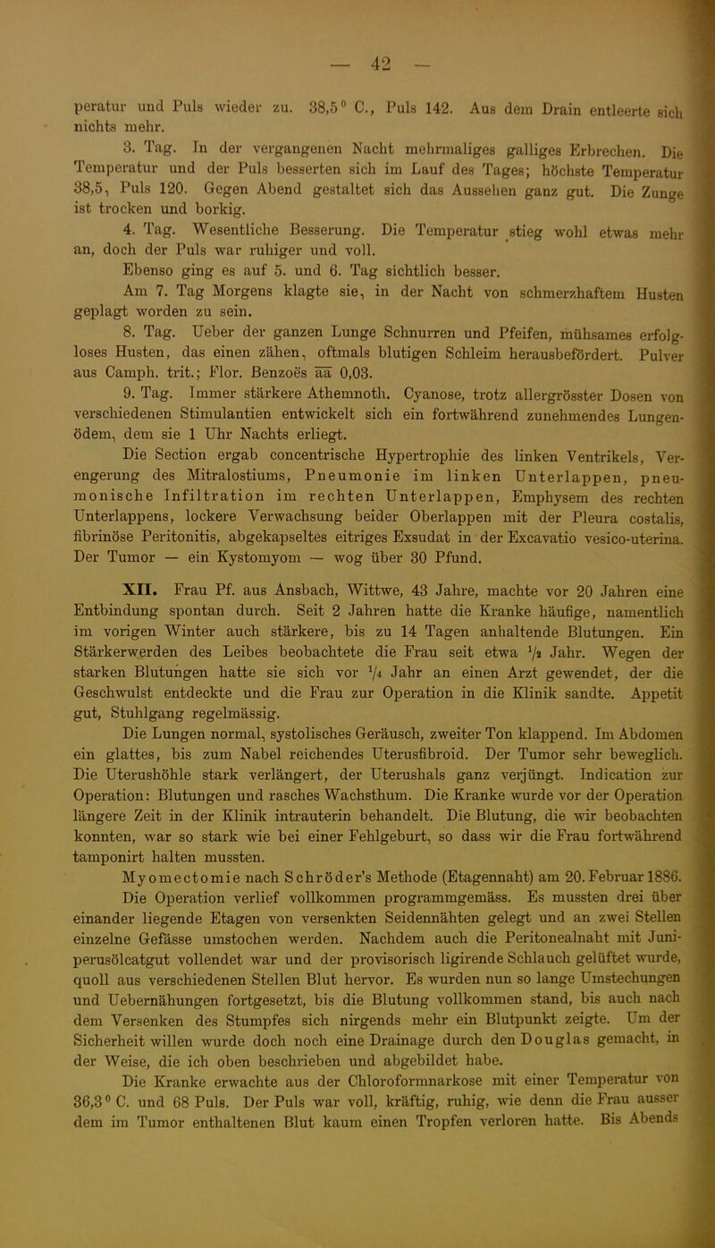 peratur und Puls wieder zu. 38,5 C, Puls 142. Aue dem Drain entleerte sich nichts mehr. 3. Tag. In der vergangenen Nacht mehrmaliges galliges Erbrechen. Die Temperatur und der Puls besserten sich im Lauf des Tages; höchste Temperatur 38,5, Puls 120. Gegen Abend gestaltet sich das Aussehen ganz gut. Die Zunge ist trocken und borkig. 4. Tag. Wesentliche Besserung. Die Temperatur stieg wohl etwas mehr an, doch der Puls war ruhiger und voll. Ebenso ging es auf 5. und 6. Tag sichtlich besser. Am 7. Tag Morgens klagte sie, in der Nacht von schmerzhaftem Husten geplagt worden zu sein. 8. Tag. Ueber der ganzen Lunge Schnurren und Pfeifen, mühsames erfolg- loses Husten, das einen zähen, oftmals blutigen Schleim herausbefördert. Pulver aus Camph. trit.; Flor, ßenzoes ää 0,03. 9. Tag. Immer stärkere Athemnoth. Cyanose, trotz allergrösster Dosen von verschiedenen Stimulantien entwickelt sich ein fortwährend zunehmendes Lungen- ödem, dem sie 1 Uhr Nachts erliegt. Die Section ergab concentrische Hypertrophie des linken Ventrikels, Ver- engerung des Mitralostiums, Pneumonie im linken Unterlappen, pneu- monische Infiltration im rechten Unterlappen, Emphysem des rechten Unterlappens, lockere Verwachsung beider Oberlappen mit der Pleura costalis, fibrinöse Peritonitis, abgekapseltes eitriges Exsudat in der Excavatio vesico-uterina. Der Tumor — ein Kystomyom — wog über 30 Pfund. Xn. Frau Pf. aus Ansbach, Wittwe, 43 Jahre, machte vor 20 Jahren eine Entbindung spontan durch. Seit 2 Jahren hatte die Kranke häufige, namentlich im vorigen Winter auch stärkere, bis zu 14 Tagen anhaltende Blutungen. Ein Stärkerwerden des Leibes beobachtete die Frau seit etwa 7» Jahr. Wegen der starken Blutuiigen hatte sie sich vor 7^ Jahr an einen Arzt gewendet, der die Geschwulst entdeckte und die Frau zur Operation in die Klinik sandte. Appetit gut, Stuhlgang regelmässig. Die Lungen normal, systolisches Geräusch, zweiter Ton klappend. Im Abdomen ein glattes, bis zum Nabel reichendes Uterusfibroid. Der Tumor sehr beweglich. Die Uterushöhle stark verlängert, der Uterushals ganz verjüngt. Indication zur Operation: Blutungen und rasches Wachsthum. Die Kranke wurde vor der Operation längere Zeit in der Klinik intrauterin behandelt. Die Blutung, die wir beobachten konnten, war so stark wie bei einer Fehlgeburt, so dass wir die Frau fortwährend tamponirt halten mussten. Myomectomie nach Schröder's Methode (Etagennaht) am 20.Februar 1886. Die Operation verlief vollkommen programmgemäss. Es mussten drei über einander liegende Etagen von versenkten Seidennähten gelegt und an zwei Stellen einzelne Gefässe umstochen werden. Nachdem auch die Peritonealnaht mit Juni- perusölcatgut vollendet war und der provisorisch ligirende Schlauch gelüftet wurde, quoU aus verschiedenen Stellen Blut hervor. Es wurden nun so lange Umstechungen und Uebernähungen fortgesetzt, bis die Blutung vollkommen stand, bis auch nach dem Versenken des Stumpfes sich nirgends mehr ein Blutpunkt zeigte. Um der Sicherheit willen wurde doch noch eine Drainage durch den Douglas gemacht, in der Weise, die ich oben beschrieben und abgebildet habe. Die Kranke erwachte aus der Chloroformnarkose mit einer Temperatur von 36,3 C. und 68 Puls. Der Puls war voll, kräftig, ruhig, wie denn die Frau ausser dem im Tumor enthaltenen Blut kaum einen Tropfen verloren hatte. Bis Abend?