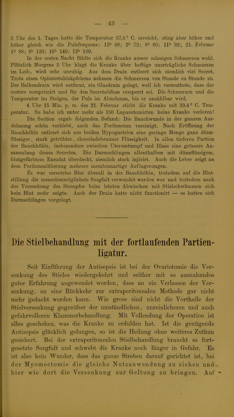 5 Uhr des 1. Tages hatte die Temperatur 37,5C. erreicht, stieg aber höher und höher gleich wie die Pulsfrequenz: 12^ 68; 2i' 72; 8^^ 80; 11*' '92; 21. Februar Ih 88; 8h 120; 10^ 140; 12'' 160. In der ersten Nacht fühlte sich die Kranke ausser massigen Schmerzen wohl. Plötzlich Morgens 3 Uhr klagt die Kranke über heftige unerträgliche Schmerzen im Leib, wird sehr unruhig. Aus dem Drain entleert sich ziemlich viel Secret. Trotz eines Opiumstuhlzäpfchens nehmen die Schmerzen von Stunde zu Stunde zu. Der Balkendrain wird entfernt, ein Glasdrain gelegt, weil ich vermuthete, dass der erstere comprimirt und für den Secretabfluss versperrt sei. Die Schmerzen und die Temperatur im Steigen, der Puls im Abnehmen, bis er unzählbar wird. 4 Uhr 15 Min. p. m. des 21. Februar stirbt die Kranke mit 39,4 C. Tem- peratur. So habe ich unter mehr als 150 Laparotomirten keine Kranke verloren! Die Section ergab folgenden Befund: Die Bauchwunde in der ganzen Aus- dehnung schön verklebt, auch das Peritoneum vereinigt. Nach Eröffnung der Bauchhöhle entleert sich aus beiden Hypogastrien eine geringe Menge ganz dünn- flüssiger, stark getrübter, chocoladebrauner Flüssigkeit. In allen tieferen Partien der Bauchhöhle, insbesondere zwischen Uterusstumpf und Blase eine grössere An- sammlung dieses Secretes, Die Darmschlingen allenthalben mit dünnflüssigem, blutgefärbtem Exsudat überdeckt, ziemlich stark injicirt. Auch die Leber zeigt an dem Peritonealüberzug mehrere membranartige Auflagerungen. Es war zersetztes Blut überall in der Bauchhöhle, trotzdem auf die Blut- stillung die menschenmöglichste Sorgfalt verwendet worden war und trotzdem nach der Versenkung des Stumpfes beim letzten Abwischen mit Stielschwämmen sich kein Blut mehr zeigte. Auch der Drain hatte nicht functionirt — es hatten sich Darmschlingen vorgelegt. Die Stielbehandlung mit der fortlaufenden Partien- ligatur. Seit Einführimg der Antisepsis ist bei der Ovariotomie die Ver- senkung des Stieles wiedergekehrt und seither mit so ausnahmslos guter Erfahrung angewendet worden, dass an ein Verlassen der Ver- senkung, an eine Rückkehr zur extraperitonealen Methode gar nicht mehr gedacht werden kann. Wie gross sind nicht die Vortheile der Stielversenkung gegenüber der umständlichen, unreinlicheren und auch gefalirvolleren Klammerbehandlung. Mit Vollendung der Operation ist alles geschehen, was die Kranke zu erdulden hat. Ist die genügende Antisepsis glücklich gelungen, so ist die Heilung ohne weitieres Zuthun gesichert. Bei der extraperitonealen Stielbehandlung braucht es fort- gesetzte Sorgfalt und schwebt die Kranke noch länger in Gefahr. Es ist also kein Wunder, dass das ganze Streben darauf gerichtet ist, bei der Myomectomie die gleiche Nutzanwendung zu ziehen und hier wie dort die Versenkung zur Geltung zu bringen. Auf •»