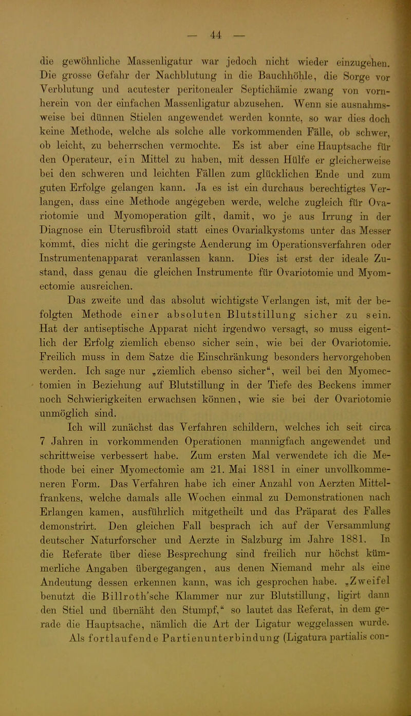 die gewöhnliche Massenligatur war jedoch nicht wieder einzugehen. Die grosse Gefahr der Nachblutung in die Bauchhöhle, die Sorge vor Verblutung und acutester peritonealer Septichämie zwang von vorn- herein von der einfachen Massenligatur abzusehen. Wenn sie ausnahms- weise bei dünnen Stielen angewendet werden konnte, so war dies doch keine Methode, welche als solche alle vorkommenden Fälle, ob schwer, ob leicht, zu beherrschen vermochte. Es ist aber eine Hauptsache für den Operateur, ein Mittel zu haben, mit dessen Hülfe er gleicherweise bei den schweren und leichten Fällen zum glücklichen Ende und zum guten Erfolge gelangen kann. Ja es ist ein durchaus berechtigtes Ver- langen, dass eine Methode angegeben werde, welche zugleich für Ova- riotomie und Myomoperation gilt, damit, wo je aus Irrung in der Diagnose ein Ilterusfibroid statt eines Ovarialkystoms unter das Messer kommt, dies nicht die geringste Aenderung im Operationsverfahren oder Instrumentenapparat veranlassen kann. Dies ist erst der ideale Zu- stand, dass genau die gleichen Instrumente für Ovariotomie und Myom- ectomie ausreichen. Das zweite und das absolut wichtigste Verlangen ist, mit der be- folgten Methode einer absoluten Blutstillung sicher zu sein. Hat der antiseptische Apparat nicht ii'gendwo versagt, so muss eigent- lich der Erfolg ziemlich ebenso sicher sein, wie bei der Ovariotomie. FreiHch muss in dem Satze die Einschränkung besonders hervorgehoben werden. Ich sage nur „ziemlich ebenso sicher, weil bei den Myomec- tomien in Beziehung auf Blutstillung in der Tiefe des Beckens immer noch Schwierigkeiten erwachsen können, wie sie bei der Ovariotomie unmöglich sind. Ich wiU zunächst das Verfahren schildern, welches ich seit circa 7 Jahren in vorkommenden Operationen mannigfach angewendet und schrittweise verbessert habe. Zum ersten Mal verwendete ich die Me- thode bei einer Myomectomie am 21. Mai 1881 in einer unvollkomme- neren Form. Das Verfahren habe ich einer Anzahl von Aerzten Mittel- frankens, welche damals aUe Wochen einmal zu Demonstrationen nach Erlangen kamen, ausführlich mitgetheilt und das Präparat des Falles demonstrirt. Den gleichen Fall besprach ich auf der Versammlung deutscher Naturforscher und Aerzte in Salzburg im Jahre 1881. In die Referate über diese Besprechung sind freilich nur höchst küm- merliche Angaben übergegangen, aus denen Niemand mehr als eine Andeutung dessen erkennen kann, was ich gesprochen habe. „Zweifel benutzt die Billroth'sche Klammer nur zur Blutstillung, ligii't dann den Stiel und übemäht den Stumpf, so lautet das Referat, in dem ge- rade die Hauptsache, nämUch die Art der Ligatur weggelassen wurde. Als fortlaufende Partienunterbindung (Ligatura partialis con-