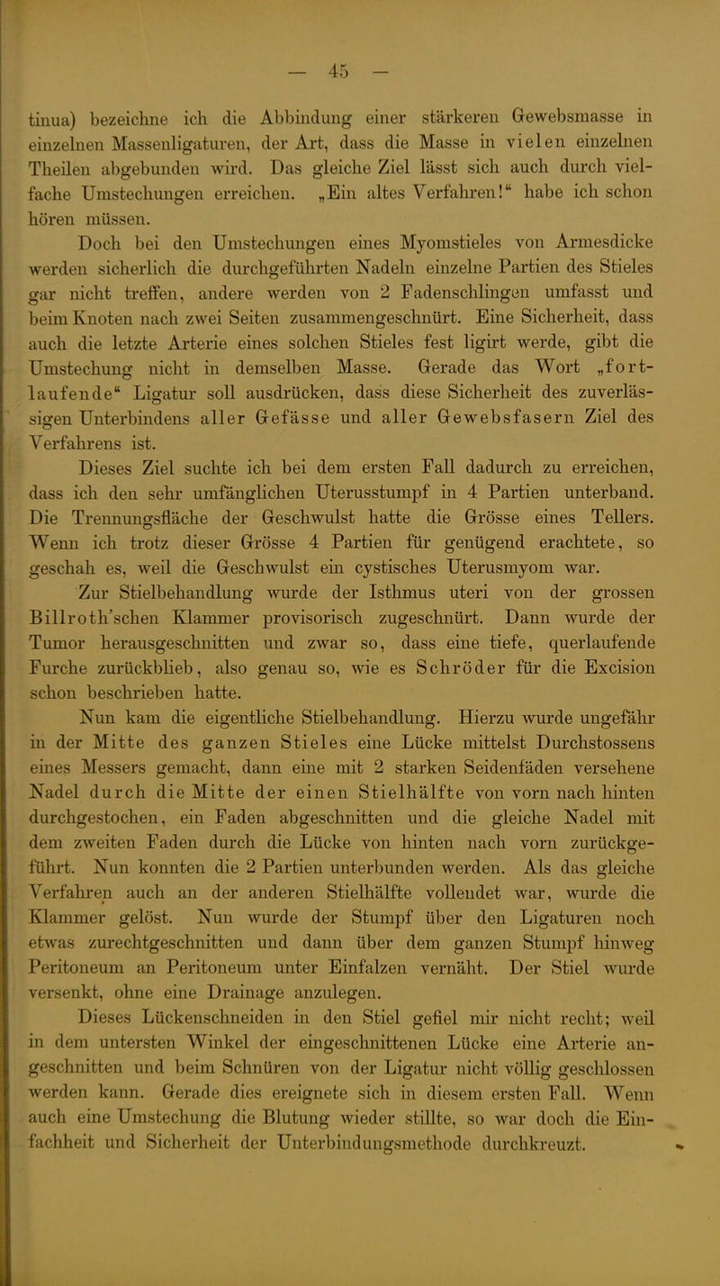 tinua) bezeichne ich die Abbindung einer stärkeren Gewebsmasse in einzelnen Massenligaturen, der Art, dass die Masse in vielen einzelnen Theilen abgebunden wird. Das gleiche Ziel lässt sich auch durch viel- fache Umstechungen erreichen. „Ein altes Verfahren! habe ich schon hören müssen. Doch bei den Umstechungen eines Myomstieles von Armesdicke werden sicherlich die durchgeführten Nadeln einzelne Partien des Stieles gar nicht treffen, andere werden von 2 Fadenschlingon umfasst und beim Knoten nach zwei Seiten zusammengeschnürt. Eine Sicherheit, dass auch die letzte Arterie eines solchen Stieles fest ligirt werde, gibt die Umstechung nicht in demselben Masse. Gerade das Wort „fort- laufende Ligatur soll ausdrücken, dass diese Sicherheit des zuverläs- sigen Unterbindens aller Gefässe und aller Gewebsfasern Ziel des Verfahrens ist. Dieses Ziel suchte ich bei dem ersten Fall dadurch zu erreichen, dass ich den sehr umfänglichen Uterusstumpf in 4 Partien unterband. Die Trennunffsfläche der Geschwulst hatte die Grösse eines Tellers. Wenn ich trotz dieser Grösse 4 Partien für genügend erachtete, so geschah es, weil die Geschwulst ein cystisches Uterusmyom war. Zur Stielbehandlung wurde der Isthmus uteri von der grossen Billroth'schen Klammer provisorisch zugeschnürt. Dann wurde der Tumor herausgeschnitten und zwar so, dass eine tiefe, querlaufende Furche zurückbheb, also genau so, wie es Schröder für die Excision schon beschrieben hatte. Nun kam die eigentliche Stielbehandlung. Hierzu wurde ungefähr in der Mitte des ganzen Stieles eine Lücke mittelst Durchstossens eines Messers gemacht, dann eine mit 2 starken Seidenfäden versehene Nadel durch die Mitte der einen Stielhälfte von vorn nach hinten durchgestochen, ein Faden abgeschnitten und die gleiche Nadel mit dem zweiten Faden durch die Lücke von hinten nach vorn zurückge- führt. Nun konnten die 2 Partien unterbunden werden. Als das gleiche Verfahren auch an der anderen Stielhälfte vollendet war, wurde die Klammer gelöst. Nun wurde der Stumpf über den Ligaturen noch etwas zurechtgeschnitten und dann über dem ganzen Stumpf hinweg Peritoneum an Peritoneum unter Einfalzen vernäht. Der Stiel wurde versenkt, ohne eine Drainage anzulegen. Dieses Lückenschneiden in den Stiel gefiel mir nicht recht; weil in dem untersten Winkel der eingeschnittenen Lücke eine Arterie an- geschnitten und beim Schnüren von der Ligatur nicht völlig geschlossen werden kann. Gerade dies ereignete sich in diesem ersten Fall. Wenn auch eine Umstechung die Blutung wieder stillte, so war doch die Ein- fachheit und Sicherheit der Unterbindungsmethode durchkreuzt.