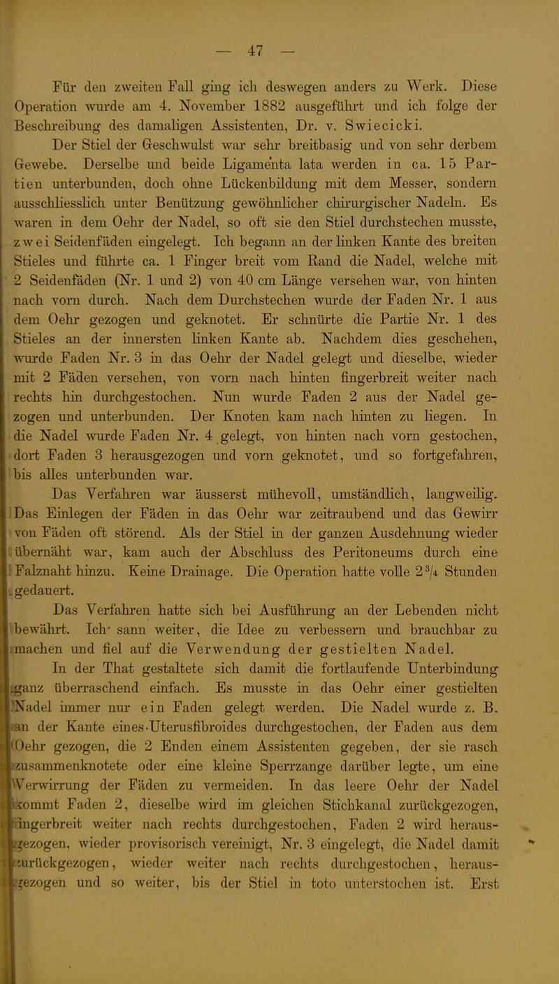 Für den zweiten Fall ging ich deswegen anders zu Werk. Diese Operation wurde am 4. November 1882 ausgeführt und ich folge der Beschreibung des damaligen Assistenten, Dr. v. Swiecicki. Der Stiel der Geschwulst war sehr breitbasig und von sehr derbem Gewebe. Derselbe und beide Ligamenta lata werden in ca. 15 Par- tien unterbunden, doch ohne Lückenbildung mit dem Messer, sondern ausschliesslich unter Benützung gewöhnlicher chirurgischer Nadeln. Es waren in dem Oehr der Nadel, so oft sie den Stiel durchstechen musste» zwei Seidenfäden eingelegt. Ich begann an der linken Kante des breiten Stieles und führte ca. 1 Finger breit vom Rand die Nadel, welche mit 2 Seidenfäden (Nr. 1 und 2) von 40 cm Länge versehen war, von hinten nach vorn durch. Nach dem Durchstechen wurde der Faden Nr. 1 aus dem Oehr gezogen und geknotet. Er schnürte die Partie Nr. 1 des Stieles an der innersten linken Kante ab. Nachdem dies geschehen^ wurde Faden Nr. 3 in das Oehr der Nadel gelegt und dieselbe, wieder mit 2 Fäden versehen, von vorn nach hinten fingerbreit weiter nach rechts hin durchgestochen. Nun wurde Faden 2 aus der Nadel ge- zogen und unterbunden. Der Knoten kam nach hinten zu liegen. In die Nadel wurde Faden Nr. 4 gelegt, von hinten nach vorn gestochen, dort Faden 3 herausgezogen und vorn geknotet, und so fortgefahren, bis alles unterbunden war. Das Verfahren war äusserst mühevoU, umständlich, langweilig. IDas Einlegen der Fäden in das Oehr war zeitraubend und das Gewirr \ von Fäden oft störend. Als der Stiel in der ganzen Ausdehnung wieder i übernäht war, kam auch der Abschluss des Peritoneums durch eine I Falznaht hinzu. Keine Drainage. Die Operation hatte volle 2^/4 Stunden £i gedauert. Das Verfahren hatte sich bei Ausführung an der Lebenden nicht l:bewährt. Ich' sann weiter, die Idee zu verbessern und brauchbar zu unachen und fiel auf die Verwendung der gestielten Nadel. In der That gestaltete sich damit die fortlaufende Unterbindung jganz überraschend einfach. Es musste in das Oehr einer gestielten adel immer nur ein Faden gelegt werden. Die Nadel wurde z. B. n der Kante eines-Uterusfibroides durchgestochen, der Faden aus dem Oehr gezogen, die 2 Enden einem Assistenten gegeben, der sie rasch usammenknotete oder eine kleine Sperrzange darüber legte, um eine erwirrung der Fäden zu vermeiden. In das leere Oehr der Nadel ommt Faden 2, dieselbe wird im gleichen Stichkanal zurückgezogen, gerbreit weiter nach rechts durchgestochen, Faden 2 wird heraus- ezogen, wieder provisorisch vereinigt, Nr. 3 eingelegt, die Nadel damit rückgezogen, wieder weiter nach rechts durchgestochen, heraus- ezogen und so weiter, bis der Stiel in toto unterstochen ist. Erst