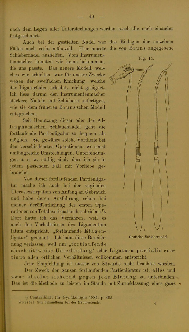 nach dem Legen aller Unterstechungen werden rasch alle nach emander festgeschnürt. Auch bei der gestielten Nadel war Fäden noch recht mühevoll. Hier musste Schiebernadel aushelfen. Vom Instrumen- tenmacher konnten wir keine bekommen, die uns passte. Das neuere Modell, wel- ches wir erhielten, war für unsere Zwecke das Einlegen der einzelnen die von Bruns angegebene Fig. 14. wegen der zweifachen Knickung, welche der Ligaturfaden erleidet, nicht geeignet. Ich liess darum den Instrumentenmacher stärkere Nadeln mit Schiebern anfertigen, wie sie dem früheren Brun s'schen Modell entsprachen. Seit Benutzung dieser oder der Al- lin gham'schen Sclilauchnadel geht die fortlaufende Partienligatur so bequem als möghch. Sie gewährt solche Vortheile bei den verschiedensten Operationen, wo sonst umfangreiche Umstechungen, Unterbindun- gen u. s. w. nöthig sind, dass ich sie in jedem passenden Fall mit Vorliebe ge- brauche. Von dieser fortlaufenden Partienliga- tur mache ich auch bei der vaginalen üterusexstirpation von Anfang an Gebrauch und habe deren Ausführung schon bei meiner Veröffentlichung der ersten Ope- rationen von Totalexstirpation beschrieben Dort hatte ich das Verfahren, weil es auch den Verhältnissen des Ligamentum latum entspricht, „fortlaufende Etagen- ligatur genannt. Ich habe diese Bezeich- nung verlassen, weil nur „fortlaufende abschnittweise Unterbindung oder Ligatura partialis con- tinua allen örtlichen Verhältnissen vollkommen entspricht. Jene Empfehlung ist ausser von Staude nicht beachtet worden. Der Zweck der ganzen fortlaufenden Partienligatur ist, alles und zwar absolut sichernd gegen jede Blutung zu unterbinden. Das ist die Methode zu leisten im Stande mit Zurücklassung eines ganz Gestielte Schiebern adel. ') Centraiblatt für Gynäkologie 1884, p. 405. Zweifel, Stielbehandlung bei der Myomectomie. 4