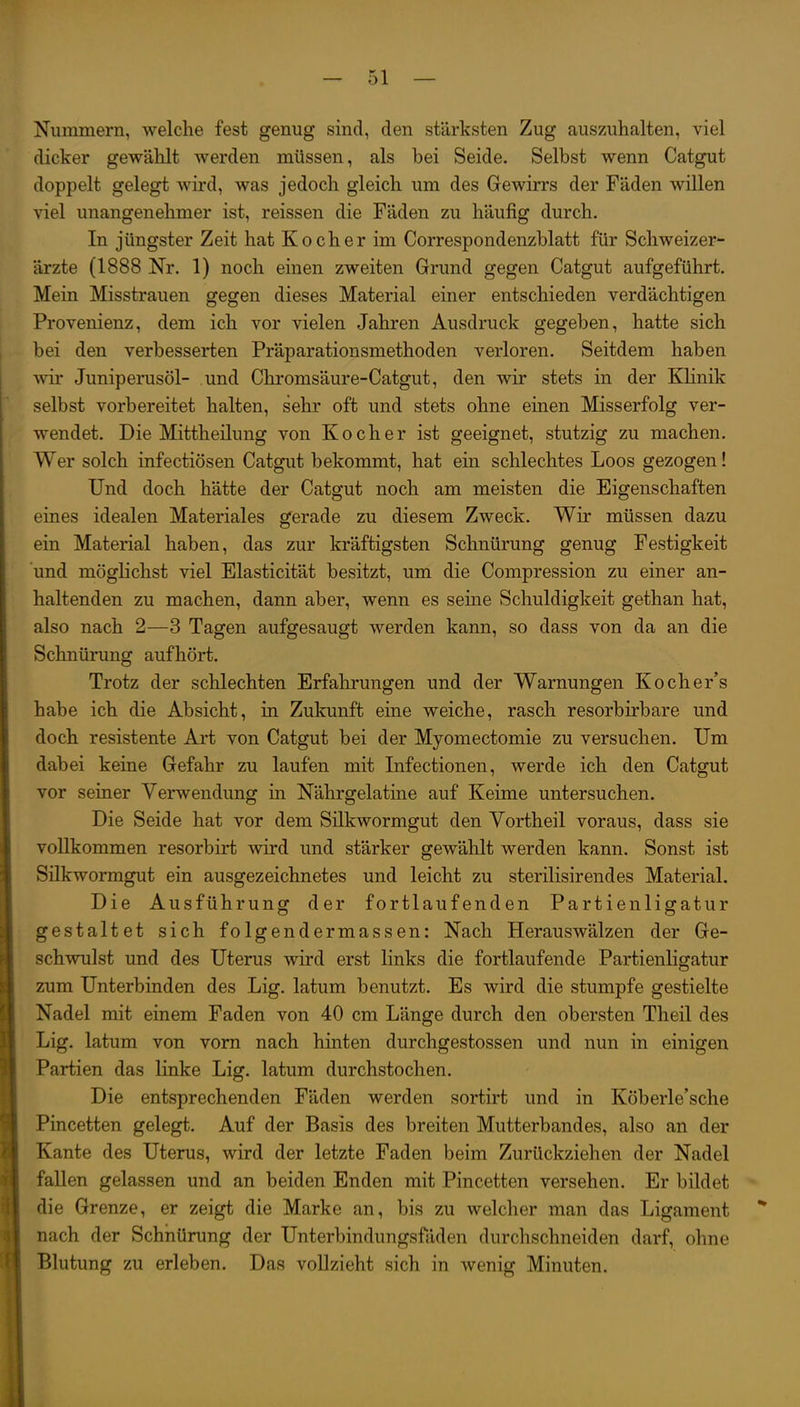 Nummern, welche fest genug sind, den stärksten Zug auszuhalten, viel dicker gewählt werden müssen, als bei Seide. Selbst wenn Catgut doppelt gelegt wird, was jedoch gleich um des Gewirrs der Fäden willen viel unangenehmer ist, reissen die Fäden zu häufig durch. In jüngster Zeit hat Kocher im Correspondenzblatt für Schweizer- ärzte (1888 Nr. 1) noch einen zweiten Grund gegen Catgut aufgeführt. Mein Misstrauen gegen dieses Material einer entschieden verdächtigen Provenienz, dem ich vor vielen Jahren Ausdruck gegeben, hatte sich bei den verbesserten Präparationsmethoden verloren. Seitdem haben wir Juniperusöl- und Chromsäure-Catgut, den wir stets in der Klinik selbst vorbereitet halten, sehr oft und stets ohne einen Misserfolg ver- wendet. Die Mittheilung von Kocher ist geeignet, stutzig zu machen. Wer solch infectiösen Catgut bekommt, hat ein schlechtes Loos gezogen! Und doch hätte der Catgut noch am meisten die Eigenschaften eines idealen Materiales gerade zu diesem Zweck. Wir müssen dazu ein Material haben, das zur kräftigsten Schnürung genug Festigkeit und möglichst viel Elasticität besitzt, um die Compression zu einer an- haltenden zu machen, dann aber, wenn es seme Schuldigkeit gethan hat, also nach 2—3 Tagen aufgesaugt werden kann, so dass von da an die Schnürung aufhört. Trotz der schlechten Erfahrungen und der Warnungen Kocher's habe ich die Absicht, in Zukunft eine weiche, rasch resorbirbare und doch resistente Art von Catgut bei der Myomectomie zu versuchen. Um dabei keine Gefahr zu laufen mit Infectionen, werde ich den Catgut vor seiner Verwendung in Nährgelatine auf Keime untersuchen. Die Seide hat vor dem Silkwormgut den Vortheil voraus, dass sie vollkommen resorbirt wird und stärker gewählt werden kann. Sonst ist Silkwormgut ein ausgezeichnetes und leicht zu sterilisirendes Material. Die Ausführung der fortlaufenden Partienligatur gestaltet sich folgendermassen: Nach Herauswälzen der Ge- schwulst und des Uterus wird erst links die fortlaufende Partienligatur zum Unterbinden des Lig. latum benutzt. Es wird die stumpfe gestielte Nadel mit einem Faden von 40 cm Länge durch den obersten Theil des Lig. latum von vom nach hinten durchgestossen und nun in einigen Partien das linke Lig. latum durchstochen. Die entsprechenden Fäden werden sortirt und in Köberle'sche Pincetten gelegt. Auf der Basis des breiten Mutterbandes, also an der Kante des Uterus, wird der letzte Faden beim Zurückziehen der Nadel fallen gelassen und an beiden Enden mit Pincetten versehen. Er bildet die Grenze, er zeigt die Marke an, bis zu welcher man das Ligament nach der Schhüning der Unterbindungsfäden durchschneiden darf, ohne Blutung zu erleben. Das vollzieht sich in wenig Minuten.