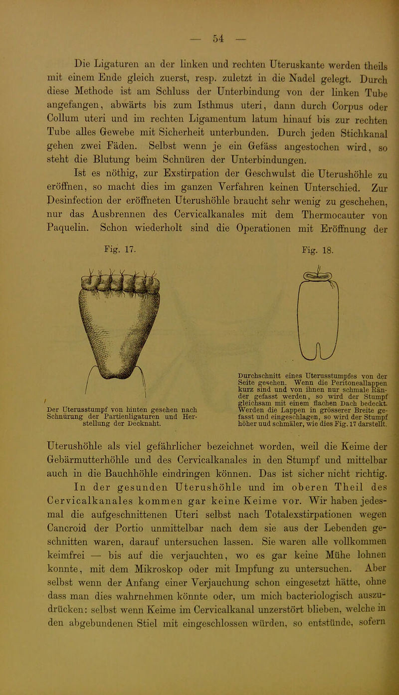 Die Ligaturen an der linken und rechten Uteruskante werden theils mit einem Ende gleich zuerst, resp. zuletzt in die Nadel gelegt. Durch diese Methode ist am Schluss der Unterbindung von der linken Tube angefangen, abwärts bis zum Isthmus uteri, dann durch Corpus oder Collum uteri und im rechten Ligamentum latum hinauf bis zur rechten Tube alles Gewebe mit Sicherheit unterbunden. Durch jeden Stichkanal gehen zwei Fäden. Selbst wenn je ein Grefäss angestochen wird, so steht die Blutung beim Schnüren der Unterbindungen. Ist es nöthig, zur Exstirpation der Greschwulst die Uterushöhle zu eröffnen, so macht dies im ganzen Verfahren keinen Unterschied. Zur Pesinfection der eröffneten Uterushöhle braucht sehr wenig zu geschehen, nur das Ausbrennen des Cervicalkanales mit dem Thermocauter von Paquelin. Schon wiederholt sind die Operationen mit Eröffnung der Fig. 17. Fig. 18. r Durchschnitt eines TJterusstumpfes von der Seite gesehen. Wenn die Pentoneallappen kurz sind und von ihnen nur schmale Rän- der gefasst werden, so wird der Stumpf gleichsam mit einem flachen Dach bedeckt Werden die Lappen in grösserer Breite ge- fasst und eingeschlagen, so wird der Stumpf höher und schmäler, wie dies Pig. 17 darstellt. Uterushöhle als viel gefährlicher bezeichnet worden, weil die Keime der Gebärmutterhöhle und des Cervicalkanales in den Stumpf und mittelbar auch in die Bauchhöhle eindringen können. Das ist sicher nicht richtig. In der gesunden Uterushöhle und im oberen Theil des Cervicalkanales kommen gar keine Keime vor. Wir haben jedes- mal die aufgeschnittenen Uteri selbst nach Totalexstirpationen wegen Cancroid der Portio unmittelbar nach dem sie aus der Lebenden ge- schnitten waren, darauf untersuchen lassen. Sie waren aUe voUkommen keimfrei — bis auf die verjauchten, wo es gar keine Mühe lohnen konnte, mit dem Mikroskop oder mit Impfung zu untersuchen. Aber selbst wenn der Anfang einer Verjauchung schon emgesetzt hätte, ohne dass man dies wahrnehmen könnte oder, um mich bacteriologisch auszu- drücken : selbst wenn Keime im Cervicalkanal unzerstört blieben, welche m den abgebundenen Stiel mit eingeschlossen würden, so entstünde, sofern Der üterusstumpf von hinten gesehen nach Schnürung der Partienligaturen und Her- stellung der Decknaht.