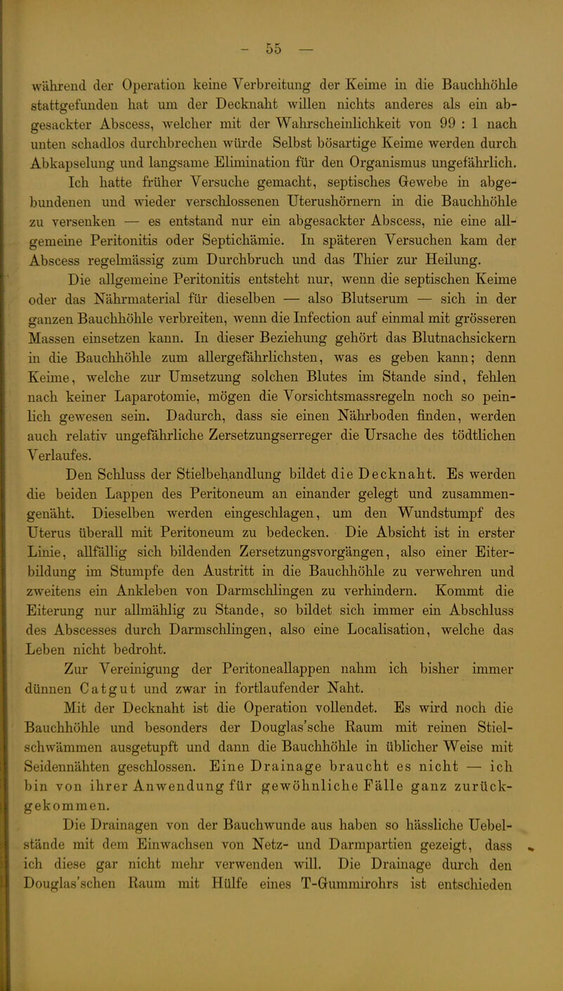 WHlirend der Operation keine Verbreitung der Keime in die Bauchhöhle stattgefunden hat um der Decknaht willen nichts anderes als ein ab- gesackter Abscess, welcher mit der Walirscheinlichkeit von 99 : 1 nach unten schadlos durchbrechen würde Selbst bösartige Keime werden durch Abkapselung und langsame Elimination für den Organismus ungefährlich. Ich hatte früher Versuche gemacht, septisches Gewebe in abge- bundenen und wieder verschlossenen Uterushörnern in die Bauchhöhle zu versenken — es entstand nur ein abgesackter Abscess, nie eine all- gemeine Peritonitis oder Septichämie. In späteren Versuchen kam der Abscess regelmässig zum Durchbruch und das Thier zur Heilung. Die allgemeine Peritonitis entsteht nur, wenn die septischen Keime oder das Nährmaterial für dieselben — also Blutserum — sich in der ganzen Bauchhöhle verbreiten, wenn die Infection auf einmal mit grösseren Massen einsetzen kann. In dieser Beziehung gehört das Blutnachsickern in die Bauchhöhle zum allergefährlichsten, was es geben kann; denn Keime, welche zur Umsetzung solchen Blutes im Stande sind, fehlen nach keiner Laparotomie, mögen die Vorsichtsmassregeln noch so pein- lich gewesen sein. Dadurch, dass sie einen Nährboden finden, werden auch relativ ungefährliche Zersetzungserreger die Ursache des tödtlichen Verlaufes. Den Schluss der Stielbehandlung bildet die Decknaht. Es werden die beiden Lappen des Peritoneum an einander gelegt und zusammen- genäht. Dieselben werden eingeschlagen, um den Wundstumpf des Uterus überall mit Peritoneum zu bedecken. Die Absicht ist in erster Linie, aUfällig sich bildenden Zersetzungsvorgängen, also einer Eiter- bildung im Stumpfe den Austritt in die Bauchhöhle zu verwehren und zweitens ein Ankleben von Darmsclilingen zu verhindern. Kommt die Eiterung nur allmählig zu Stande, so bildet sich immer ein Abschluss des Abscesses durch Darmschlingen, also eine Localisation, welche das Leben nicht bedroht. Zur Vereinigung der Peritoneallappen nahm ich bisher immer dünnen Catgut und zwar in fortlaufender Naht. Mit der Decknaht ist die Operation vollendet. Es wird noch die Bauchhöhle und besonders der Douglas'sche Raum mit reinen Stiel- schwämmen ausgetupft und dann die Bauchhöhle in üblicher Weise mit Seidennähten geschlossen. Eine Drainage braucht es nicht — ich bin von ihrer Anwendung für gewöhnliche Fälle ganz zurück- gekommen. Die Drainagen von der Bauchwunde aus haben so hässliche Uebel- stände mit dem Einwachsen von Netz- und Darmpartien gezeigt, dass .» ich diese gar nicht mehr verwenden will. Die Drainage durch den Douglas'schen Raum mit Hülfe eines T-Gummirohrs ist entschieden