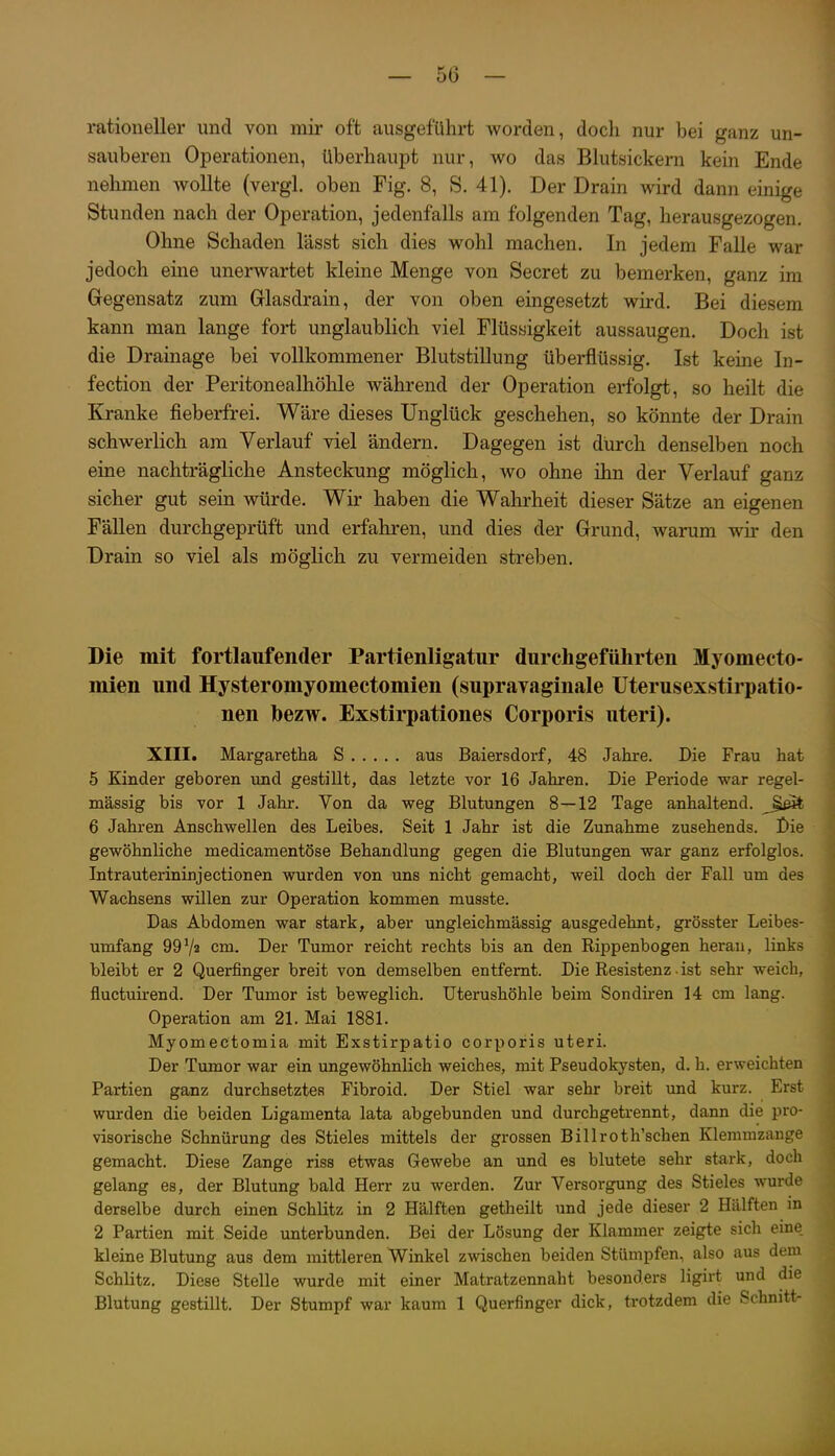 rationeller und von mir oft ausgeführt worden, doch nur bei ganz un- sauberen Operationen, überhaupt nur, wo das Blutsickem kein Ende nehmen wollte (vergl. oben Fig. 8, S. 41). Der Drain wird dann einige Stunden nach der Operation, jedenfalls am folgenden Tag, herausgezogen. Ohne Schaden lässt sich dies wohl machen. In jedem Falle war jedoch eine unerwartet kleine Menge von Secret zu bemerken, ganz im Gregensatz zum Grlasdrain, der von oben eingesetzt wird. Bei diesem kann man lange fort unglaublich viel Flüssigkeit aussaugen. Doch ist die Drainage bei vollkommener Blutstillung überflüssig. Ist keine In- fection der Peritonealhöhle während der Operation erfolgt, so heilt die Kranke fieberfrei. Wäre dieses Unglück geschehen, so könnte der Drain schwerlich am Verlauf viel ändern. Dagegen ist durch denselben noch eine nachträgliche Ansteckung möglich, wo ohne ihn der Verlauf ganz sicher gut sein würde. Wir haben die Wahrheit dieser Sätze an eigenen FäUen durchgeprüft und erfahren, und dies der Grund, warum wü- den Drain so viel als möglich zu vermeiden streben. Die mit fortlaufender Partienligatur durchgeführten Myomecto- mien und Hysteromyomectomien (supravaginale Uterusexstirpatio- nen bezw. Exstirpationes Corporis uteri). XIII. Margaretha S aus Baiersdorf, 48 Jahre. Die Frau hat 5 Kinder geboren und gestillt, das letzte vor 16 Jahren. Die Periode war regel- mässig bis vor 1 Jahr. Von da weg Blutungen 8—12 Tage anhaltend, ^^eit 6 Jahren Anschwellen des Leibes. Seit 1 Jahr ist die Zunahme zusehends. Die gewöhnliche medicamentöse Behandlung gegen die Blutungen war ganz erfolglos. Intrauterininjectionen wurden von uns nicht gemacht, weil doch der Fall um des Wachsens willen zur Operation kommen musste. Das Abdomen war stark, aber ungleichmässig ausgedehnt, grösster Leibes- umfang 99Va cm. Der Tumor reicht rechts bis an den Rippenbogen heran, links bleibt er 2 Querfinger breit von demselben entfernt. Die Resistenz • ist sehr weich, fluctuirend. Der Tumor ist beweglich. Uterushöhle beim Sondiren 14 cm lang. Operation am 21. Mai 1881. Myomectomia mit Exstirpatio corporis uteri. Der Tumor war ein ungewöhnlich weiches, mit Pseudokysten, d. h. erweichten Partien ganz durchsetztes Fibroid. Der Stiel war sehr breit und kurz. Erst wurden die beiden Ligamenta lata abgebunden und durchgetrennt, dann die pro- visorische Schnürung des Stieles mittels der grossen Billroth'schen Klemmzange gemacht. Diese Zange riss etwas Gewebe an und es blutete sehr stark, doch gelang es, der Blutung bald Herr zu werden. Zur Versorgung des Stieles wurde derselbe durch einen Schlitz in 2 Hälften getheilt und jede dieser 2 Hälften m 2 Partien mit Seide unterbunden. Bei der Lösung der Klammer zeigte sich eme. kleine Blutung aus dem mittleren Winkel zwischen beiden Stümpfen, also aus dem Schlitz. Diese Stelle wurde mit einer Matratzennaht besonders ligirt und die Blutung gestillt. Der Stumpf war kaum 1 Querfinger dick, trotzdem die Schnitt-