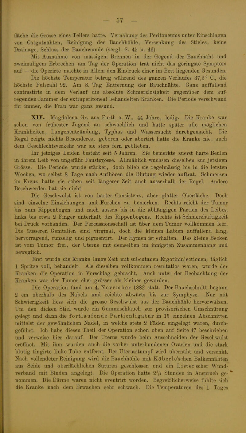 fläche die Grösse eines Tellers hatte. Vernähung des Peritoneums unter Einschlagen von Catgutnähten, Reinigung der Bauchhöhle, Versenkung des Stieles, keine Drainage, Schluss der Bauchwunde (vergl. S. 45 u. 46). Mit Ausnahme von mässigem Brennen in der Gegend der Bauchnaht und zweimaligem Erbrechen am Tag der Operation trat nicht das geringste Symptom auf — die Operirte machte in Allem den Eindruck einer im Bett liegenden Gesunden. Die höchste Temperatur betrug während des ganzen Verlaufes 37,3° C., die höchste Pulszahl 92. Am 8. Tag Entfernung der Bauchnähte. Ganz auffallend contrastirte in dem Verlauf die absolute Schmerzlosigkeit gegenüber dem auf- regenden Jammer der extraperitoneal behandelten Kranken. Die Periode verschwand für immer, die Frau war ganz gesund. XIV. Magdalena Gr. aus Furth a. W., 44 Jahre, ledig. Die Kranke war schon von frühester Jugend an schwächlich und hatte später alle möglichen Krankheiten, Lungenentzündung, Typhus und Wassersucht durchgemacht. Die Regel zeigte nichts Besonderes, geboren oder abortirt hatte die Kranke nie, auch dem Geschlechtsverkehr war sie stets fern geblieben. Ihr jetziges Leiden besteht seit 5 Jahren. Sie bemerkte zuerst harte Beulen in ihrem Leib von ungefähr Faustgi'össe. Allmählich wuchsen dieselben zur jetzigen Grösse. Die Periode wurde stärker, doch blieb sie regelmässig bis in die letzten Wochen, wo selbst 8 Tage nach Aufhören die Blutung wieder auftrat. Schmerzen im Kreuz hatte sie schon seit längerer Zeit auch ausserhalb der Regel. Andere Beschwerden hat sie nicht. Die Geschwulst ist von harter Consistenz, aber glatter Oberfläche. Doch sind einzelne Einziehungen und Furchen zu bemerken. Rechts reicht der Tumor bis zum Rippenbogen und nach aussen bis in die abhängigen Partien des Leibes, links bis etwa 2 Finger unterhalb des Rippenbogens. Rechts ist Schmerzhaftigkeit bei Druck vorhanden. Der Percussionsschall ist über dem Tumor vollkommen leer. Die äusseren Genitalien sind virginal, doch die kleinen Labien auffallend lang, hervorragend, runzelig und pigmentirt. Der Hymen ist erhalten. Das kleine Becken ist vom Tumor frei, der Uterus mit demselben im innigsten Zusammenhang und beweglich. Erst wurde die Kranke lange Zeit mit subcutanen Ergotininjectionen, täglich 1 Spritze voll, behandelt. Als dieselben vollkommen resultatlos waren, wurde der Kranken die Operation in Vorschlag gebracht. Auch unter der Beobachtung der Kranken war der Tumor eher grösser als kleiner geworden. Die Operation fand am 4. November 1882 statt. Der Bauchschnitt begann 2 cm oberhalb des Nabels und reichte abwärts bis zur Symphyse. Nur mit Schwierigkeit liess sich die grosse Geschwulst aus der Bauchhöhle hervorwälzen. Um den dicken Stiel wurde ein Gummischlauch zur provisorischen Umschnürung gelegt und dann die fortlaufende Partienligatur in 15 einzelnen Abschnitten mittelst der gewöhnlichen Nadel, in welche stets 2 Fäden eingelegt waren, durch- geführt. Ich habe diesen Theil der Operation schon oben auf Seite 47 beschrieben und verweise hier darauf. Der Uterus wurde beim Ausschneiden der Geschwulst eröffnet. Mit ihm wurden auch die vorher unterbundenen Ovarien und die stark blutig tingirte linke Tube entfernt. Der Uterusstumpf wird übernäht und versenkt. Nach vollendeter Reinigung wird die Bauchhöhle mit Köberle'schen Balkennähten aus Seide und oberflächlichen Suturen geschlossen und ein Lister'scher Wund- verband mit Binden angelegt. Die Operation hatte 2^4 Stunden in Anspruch ge- * nommen. Die Därme waren nicht eventrirt worden. Begreiflicherweise fühlte sich die Kranke nach dem Erwachen sehr schwach. Die Temperaturen des 1, Tages