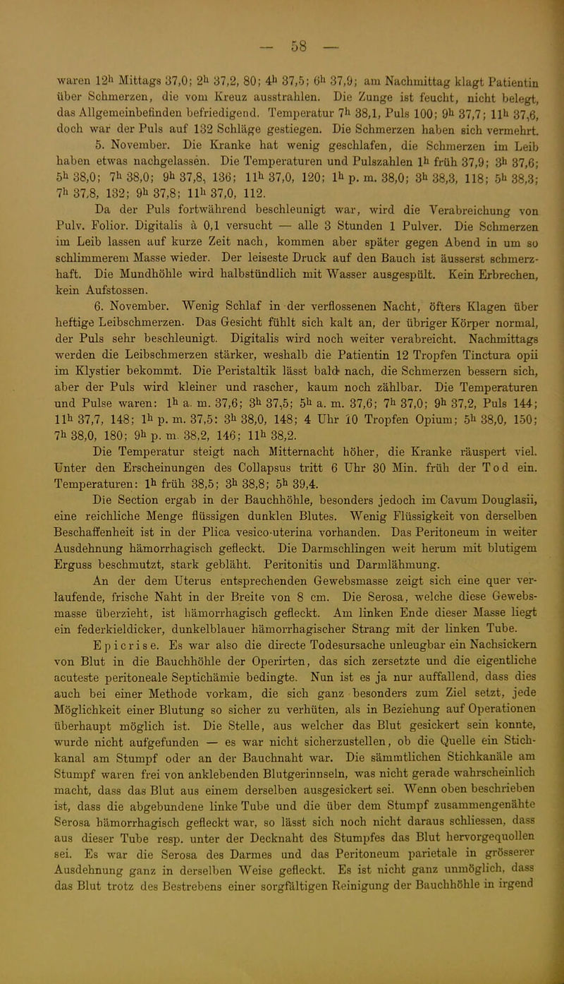 waren 12li Mittags 37,0: 21^ 37,2, 80; 41' 37,5; 37,9; am Nachmittag klagt Patientin über Schmerzen, die vom Kreuz ausstrahlen. Die Zunge ist feucht, nicht belegt, das Allgemeinbefinden befriedigend. Temperatur 7^ 38,1, Puls 100; 9^ 37,7; 11^ 37,6, doch war der Puls auf 132 Schläge gestiegen. Die Schmerzen haben sich vermehrt. 5. November. Die Kranke hat wenig geschlafen, die Schmerzen im Leib haben etwas nachgelassen. Die Temperaturen und Pulszahlen It früh 37,9; 3h 37,6; 51138,0; 7li38,0; 9^ 37,8, 136; 11^ 37,0, 120; 1^ p, m. 38,0; 3li 38,3, 118; 5^38,3; 7h 37,8, 132; 9^37,8; llli 37,0, 112. Da der Puls fortwährend beschleunigt war, wird die Verabreichung von Pulv. Folior. Digitalis ä 0,1 versucht — alle 3 Stunden 1 Pulver. Die Schmerzen im Leib lassen auf kurze Zeit nach, kommen aber später gegen Abend in um so schlimmerem Masse wieder. Der leiseste Druck auf den Bauch ist äusserst schmerz- haft. Die Mundhöhle wird halbstündlich mit Wasser ausgespült. Kein Erbrechen, kein Aufstossen. 6. November. Wenig Schlaf in der verflossenen Nacht, öfters Klagen über heftige Leibschmerzen. Das Gesicht fühlt sich kalt an, der übriger Körper normal, der Puls sehr beschleunigt. Digitalis wird noch weiter verabreicht. Nachmittags werden die Leibschmerzen stärker, weshalb die Patientin 12 Tropfen Tinctura opii im Klystier bekommt. Die Peristaltik lässt bald- nach, die Schmerzen bessern sich, aber der Puls wird kleiner und rascher, kaum noch zählbar. Die Temperaturen und Pulse waren: Ih a. m. 37,6; 3^ 37,5; 5^ a. m. 37,6; 7^ 37,0; 9^ 37,2, Puls 144; IIb 37,7, 148; 1^ p. m. 37,5: 3^ 38,0, 148; 4 Uhr iO Tropfen Opium; 5^ 38,0, 150; 7li 38,0, 180; 9^ p. m. 38,2, 146; 11^38,2. Die Temperatur steigt nach Mitternacht höher, die Kranke räuspert viel. Unter den Erscheinungen des Collapsus tritt 6 Uhr 30 Min. früh der Tod ein. Temperaturen: l^ früh 38,5; 3^38,8; 5^39,4. Die Section ergab in der Bauchhöhle, besonders jedoch im Cavum Douglasii, eine reichliche Menge flüssigen dunklen Blutes. Wenig Flüssigkeit von derselben Beschaffenheit ist in der Plica vesico-uterina vorhanden. Das Peritoneum in weiter Ausdehnung hämorrhagisch gefleckt. Die Darmschlingen weit herum mit blutigem Erguss beschmutzt, stark gebläht. Peritonitis und Darmlähmung. An der dem Uterus entsprechenden Gewebsmasse zeigt sich eine quer ver- laufende, frische Naht in der Breite von 8 cm. Die Serosa, welche diese Gewebs- masse überzieht, ist hämorrhagisch gefleckt. Am linken Ende dieser Masse liegt ein federkieldicker, dunkelblauer hämorrhagischer Strang mit der linken Tube. Epicrise. Es war also die directe Todesursache unleugbar ein Nachsickem von Blut in die Bauchhöhle der Operirten, das sich zersetzte und die eigentliche acuteste peritoneale Septichämie bedingte. Nun ist es ja nur auffallend, dass dies auch bei einer Methode vorkam, die sich ganz besonders zum Ziel setzt, jede Möglichkeit einer Blutung so sicher zu verhüten, als in Beziehung auf Operationen überhaupt möglich ist. Die Stelle, aus welcher das Blut gesickert sein konnte, wurde nicht aufgefunden — es war nicht sicherzustellen, ob die Quelle ein Stich- kanal am Stumpf oder an der Bauchnaht war. Die sämmtlichen Stichkanäle am Stumpf waren frei von anklebenden Blutgerinnseln, was nicht gerade wahrscheinlich macht, dass das Blut aus einem derselben ausgesickert sei. Wenn oben beschrieben ist, dass die abgebundene linke Tube und die über dem Stumpf zusammengenähte Serosa hämorrhagisch gefleckt war, so lässt sich noch nicht daraus schliessen, dass aus dieser Tube resp. unter der Decknaht des Stumpfes das Blut hervorgequollen sei. Es war die Serosa des Darmes und das Peritoneum parietale in grösserer Ausdehnung ganz in derselben Weise gefleckt. Es ist nicht ganz unmöglich, dass das Blut trotz des Bestrebens einer sorgfältigen Reinigung der Bauchhöhle in irgend