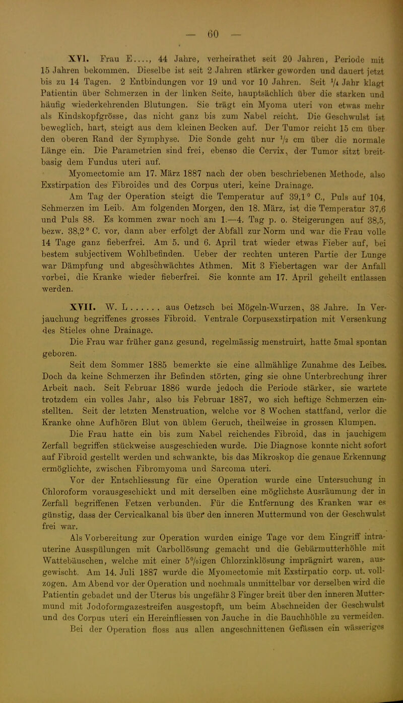 XVI. Frau E , 44 Jahre, verheirathet seit 20 Jahren, Periode mit 15 Jahren bekommen. Dieselbe ist seit 2 Jahren stärker geworden und dauert jetzt bis zu 14 Tagen. 2 Entbindungen vor 19 und vor 10 Jahren. Seit V* Jf^lir klagt Patientin über Schmerzen in der linken Seite, hauptsächlich über die starken und häufig wiederkehrenden Blutungen. Sie trägt ein Myoma uteri von etwas mehr als Kindskopfgrösse, das nicht ganz bis zum Nabel reicht. Die Geschwulst ist beweglich, hart, steigt aus dem kleinen Becken auf. Der Tumor reicht 15 cm über den oberen Rand der Symphyse. Die Sonde geht nur V2 über die normale Länge ein. Die Parametrien sind frei, ebenso die Cervix, der Tumor sitzt breit- basig dem Fundus uteri auf. Myomectomie am 17. März 1887 nach der oben beschriebenen Methode, also Exstirpation des Fibroides und des Corpus uteri, keine Drainage. Am Tag der Operation steigt die Temperatur auf 39,1° C, Puls auf 104, Schmerzen im Leib. Am folgenden Morgen, den 18. März, ist die Temperatur 37,6 und Puls 88. Es kommen zwar noch am 1.—4. Tag p. 0. Steigerungen auf 38,5, bezw. 38,2 ° C. vor, dann aber erfolgt der Abfall zur Norm und war die Frau volle 14 Tage ganz fieberfrei. Am 5. und 6. April trat wieder etwas Fieber auf, bei bestem subjectivem Wohlbefinden. Ueber der rechten unteren Partie der Lunge war Dämpfung und abgeschwächtes Athmen. Mit 3 Fiebertagen war der Anfall vorbei, die Kranke wieder fieberfrei. Sie konnte am 17. April geheilt entlassen werden. XYII. W. L aus Oetzsch bei Mögeln-Wurzen, 38 Jahre. In Ver- jauchung begrifi'enes grosses Fibroid. Ventrale Corpusexstirpation mit Versenkung des Stieles ohne Drainage. Die Frau war früher ganz gesund, regelmässig menstruirt, hatte 5mal spontan geboren. Seit dem Sommer 1885 bemerkte sie eine allmählige Zunahme des Leibes. Doch da keine Schmerzen ihr Befinden störten, ging sie ohne Unterbrechung ihrer Arbeit nach. Seit Februar 1886 wurde jedoch die Periode stärker, sie wartete trotzdem ein volles Jahr, also bis Februar 1887, wo sich heftige Schmerzen ein- stellten. Seit der letzten Menstruation, welche vor 8 Wochen stattfand, verlor die Kranke ohne Aufhören Blut von üblem Geruch, theilweise in grossen Klumpen. Die Frau hatte ein bis zum Nabel reichendes Fibroid, das in jauchigem Zerfall begriffen stückweise ausgeschieden wurde. Die Diagnose konnte nicht sofort auf Fibroid gestellt werden und schwankte, bis das Mikroskop die genaue Erkennung ermöglichte, zwischen Fibromyoma und Sarcoma uteri. Vor der Entschliessung für eine Operation wurde eine Untersuchung in Chloroform vorausgeschickt und mit derselben eine möglichste Ausräumung der in Zerfall begriffenen Fetzen verbunden. Für die Entfernung des Kranken war es günstig, dass der Cervicalkanal bis übei* den inneren Muttermund von der Geschwulst frei war. Als Vorbereitung zur Operation wurden einige Tage vor dem Eingriif intra- uterine Ausspülungen mit Carbollösung gemacht und die Gebärmutterhöhle mit Wattebäuschen, welche mit einer 57oigen Chlorzinklösung imprägnirt waren, aus- gewischt. Am 14. Juli 1887 wurde die Myomectomie mit Exstiri^atio corp. ut. voll- zogen. Am Abend vor der Operation und nochmals unmittelbar vor dei'selben wird die Patientin gebadet und der Uterus bis ungefähr 3 Finger breit über den inneren Mutter- mund mit Jodoformgazestreifen ausgestopft, um beim Abschneiden der Geschwulst und des Corpus uteri ein Hereinfliessen von Jauche in die Bauchhöhle zu vermeiden. Bei der Operation floss aus allen angeschnittenen Gefässen ein wässeriges