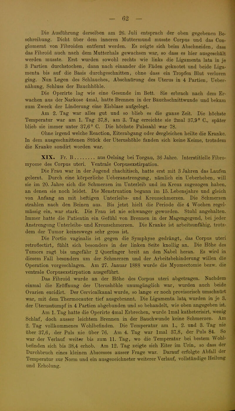 Die Ausführung derselben am 26. Juli entsprach der oben gegebenen Be- schreibung. Dicht über dem inneren Muttermund musste Corpus und das Con- glomerat von Fibroiden entfernt werden. Es zeigte sich beim Abschneiden, dass das Fibroid auch nach dem Mutterhals gewachsen war, so dass es hier ausgeschält werden musste. Erst wurden sowohl rechts wie links die Ligamenta lata in je 3 Partien durchstochen, dann nach einander die Fäden geknotet und beide Liga- menta bis auf die Basis durchgeschnitten, ohne dass ein Tropfen Blut verloren ging. Nun Legen des Schlauches, Abschnürung des Uterus in 4 Partien, Ueber- nähung, Schluss der Bauchhöhle. Die Operirte lag wie eine Gesunde im Bett. Sie erbrach nach dem Er- wachen aus der Narkose 4mal, hatte Brennen in der Bauchschnittwunde und bekam zum Zweck der Linderung eine Eisblase aufgelegt. Am 2. Tag war alles gut und so blieb es die ganze Zeit, Die höchste Temperatur war am 1. Tag 37,8, am 3. Tag erreichte sie 2mal 37,9° C, später blieb sie immer unter 37,6° C, Die höchste Pulszahl war 78. Ohne irgend welche Reaction, Eiterabgang oder dergleichen heilte die Kranke. In dem ausgeschnittenen Stück der Uterushöhle fanden sich keine Keime, trotzdem die Kranke sondirt worden war. XIX. Fr. B aus Oelsing bei Torgau, 36 Jahre. Interstitielle Fibro- myome des Coi-pus uteri. Ventrale Corpusexstirpation. Die Frau war in der Jugend rhachitisch, hatte erst mit 3 Jahren das Laufen gelernt. Durch eine körperliche Ueberanstrengung, nämlich ein Ueberheben, will sie im 20. Jahre sich die Schmerzen im Unterleib und im Kreuz zugezogen haben, an denen sie noch leidet. Die Menstruation begann im 15. Lebensjahre und gleich von Anfang an mit heftigen Unterleibs- und Kreuzschmerzen. Die Schmerzen strahlen nach den Beinen aus. Bis jetzt hielt die Periode die 4 Wochen regel- mässig ein, war stark. Die Frau ist nie schwanger geworden. Stuhl angehalten. Immer hatte die Patientin ein Gefühl von Brennen in der Magengegend, bei jeder Anstrengung Unterleibs- und Kreuzschmerzen. Die Kranke ist arbeitsunfähig, trotz- dem der Tumor keineswegs sehr gross ist. Die Portio vaginalis ist gegen die Symphyse gedrängt, das Corpus uteri retroflectirt, fühlt sich besonders in der linken Seite knollig an. Die Höhe des Tumors ragt bis ungefähr 2 Querfinger breit an den Nabel heran. Es wird in diesem Fall besonders um der Schmerzen und der Arbeitsbehinderung willen die Operation vorgeschlagen. Am 27, Januar 1888 wurde die Myomectomie bezw. die ventrale Corpusexstirpation ausgeführt. Das Fibroid wurde an der Höhe des Coi-pus uteri abgetragen. Nachdem einmal die Eröffnung der Uterushöhle unumgänglich war, wurden auch beide Ovarien excidirt. Der Cervicalkanal wurde, so lange er noch provisorisch umschnürt war, mit dem Thermocauter tief ausgebrannt. Die Ligamenta lata, wurden in je 3, der Uterusstumpf in 4 Partien abgebunden und so behandelt, wie oben angegeben ist. Am 1, Tag hatte die Operirte 4mal Erbrechen, wurde Imal katheterisirt, wenig Schlaf, doch ausser leichtem Brennen in der Bauchwunde keine Schmerzen. Am 2. Tag vollkommenes Wohlbefinden. Die Temperatur am 1., 2. und 3. Tag nie über 37,6, der Puls nie über 76. Am 4, Tag war Imal 37,8, der Puls 84. So war der Verlauf weiter bis zum 11. Tag, wo die Temperatur bei bestem Wohl- befinden sich bis 38,4 erhob. Am 12. Tag zeigte sich Eiter im Urin, so dass der Durchbruch eines kleinen Abscesses ausser Frage war. Darauf erfolgte Abfall der Temperatur zur Norm und ein ausgezeichneter weiterer Verlauf, vollständige Heilung und Erholung.