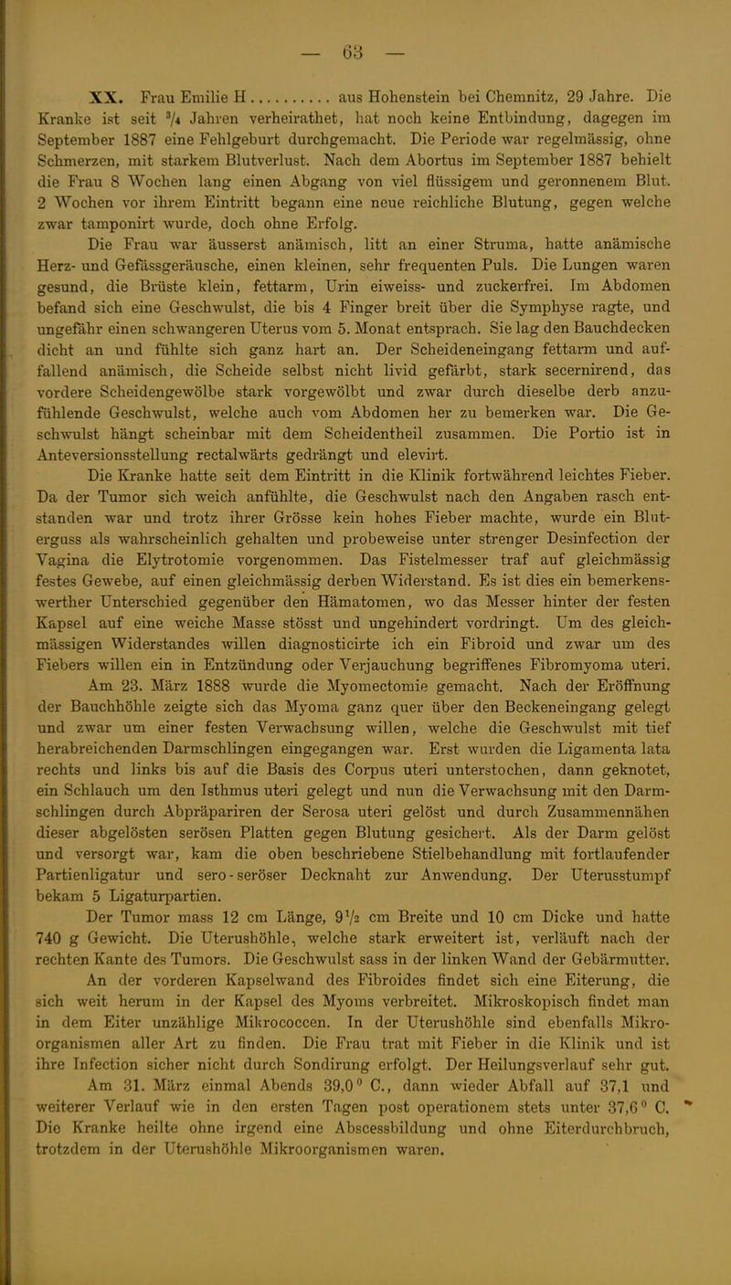 XX. Frau Emilie H aus Hohenstein bei Chemnitz, 29 Jahre. Die Kranke ist seit 7* Jahren verheirathet, hat noch keine Entbindung, dagegen im September 1887 eine Fehlgeburt durchgemacht. Die Periode war regelmässig, ohne Schmerzen, mit starkem Blutverlust. Nach dem Abortus im September 1887 behielt die Frau 8 Wochen lang einen Abgang von viel flüssigem und geronnenem Blut. 2 Wochen vor ihrem Eintritt begann eine neue reichliche Blutung, gegen welche zwar tamponirt wurde, doch ohne Erfolg. Die Frau war äusserst anämisch, litt an einer Struma, hatte anämische Herz- und Gefässgeräusche, einen kleinen, sehr frequenten Puls. Die Lungen waren gesund, die Brüste klein, fettarm, Urin eiweiss- und zuckerfrei. Im Abdomen befand sich eine Geschwulst, die bis 4 Finger breit über die Symphyse ragte, und ungefähr einen schwangeren Uterus vom 5. Monat entsprach. Sie lag den Bauchdecken dicht an und fühlte sich ganz hart an. Der Scheideneingang fettarm und auf- fallend anämisch, die Scheide selbst nicht livid gefärbt, stark secernirend, das vordere Scheidengewölbe stark vorgewölbt und zwar durch dieselbe derb anzu- fühlende Geschwulst, welche auch vom Abdomen her zu bemerken war. Die Ge- schwulst hängt scheinbar mit dem Scheidentheil zusammen. Die Portio ist in Anteversionsstellung rectalwärts gedrängt und elevirt. Die Kranke hatte seit dem Eintritt in die Klinik fortwährend leichtes Fieber. Da der Tumor sich weich anfühlte, die Geschwulst nach den Angaben rasch ent- standen war und trotz ihrer Grösse kein hohes Fieber machte, wurde ein Blut- erguss als wahrscheinlich gehalten und probeweise unter strenger Desinfection der Vagina die Elytrotomie vorgenommen. Das Fistelmesser traf auf gleichmässig festes Gewebe, auf einen gleichmässig derben Widerstand. Es ist dies ein bemerkens- werther Unterschied gegenüber den Hämatomen, wo das Messer hinter der festen Kapsel auf eine weiche Masse stösst und ungehindert vordringt. Um des gleich- mässigen Widerstandes willen diagnosticirte ich ein Fibroid und zwar um des Fiebers willen ein in Entzündung oder Verjauchung begriffenes Fibromyoma uteri. Am 23. März 1888 wurde die Myomectomie gemacht. Nach der Eröffnung der Bauchhöhle zeigte sich das Myoma ganz quer über den Beckeneingang gelegt und zwar um einer festen Verwachsung willen, welche die Geschwulst mit tief herabreichenden Darmschlingen eingegangen war. Erst wurden die Ligamenta lata rechts und links bis auf die Basis des Corpus uteri unterstochen, dann geknotet, ein Schlauch um den Isthmus uteri gelegt und nun die Verwachsung mit den Darm- schlingen durch Abpräpariren der Serosa uteri gelöst und durch Zusammennähen dieser abgelösten serösen Platten gegen Blutung gesichei-t. Als der Darm gelöst und versorgt war, kam die oben beschriebene Stielbehandlung mit fortlaufender Partienligatur und sero-seröser Decknaht zur Anwendung. Der Uterusstumpf bekam 5 Ligaturpartien. Der Tumor mass 12 cm Länge, 9V2 cm Breite und 10 cm Dicke und hatte 740 g Gewicht. Die Uterushöhle, welche stark erweitert ist, verläuft nach der rechten Kante des Tumors. Die Geschwulst sass in der linken Wand der Gebärmutter. An der vorderen Kapselwand des Fibroides findet sich eine Eiterung, die sich weit herum in der Kapsel des Myoms verbreitet. Mikroskopisch findet man in dem Eiter unzählige Mikrococcen. In der Uterushöhle sind ebenfalls Mikro- organismen aller Art zu finden. Die Frau trat mit Fieber in die Klinik und ist ihre Infection sicher nicht durch Sondirung erfolgt. Der Heilungsverlauf sehr gut. Am 31. März einmal Abends 39,0C, dann wieder Abfall auf 37,1 und weiterer Verlauf wie in den ersten Tagen post operationem stets unter 37,6 C. * Die Kranke heilte ohne irgend eine Abscessbildung und ohne Eiterdurchbruch, trotzdem in der Uterushöhle Mikroorganismen waren.