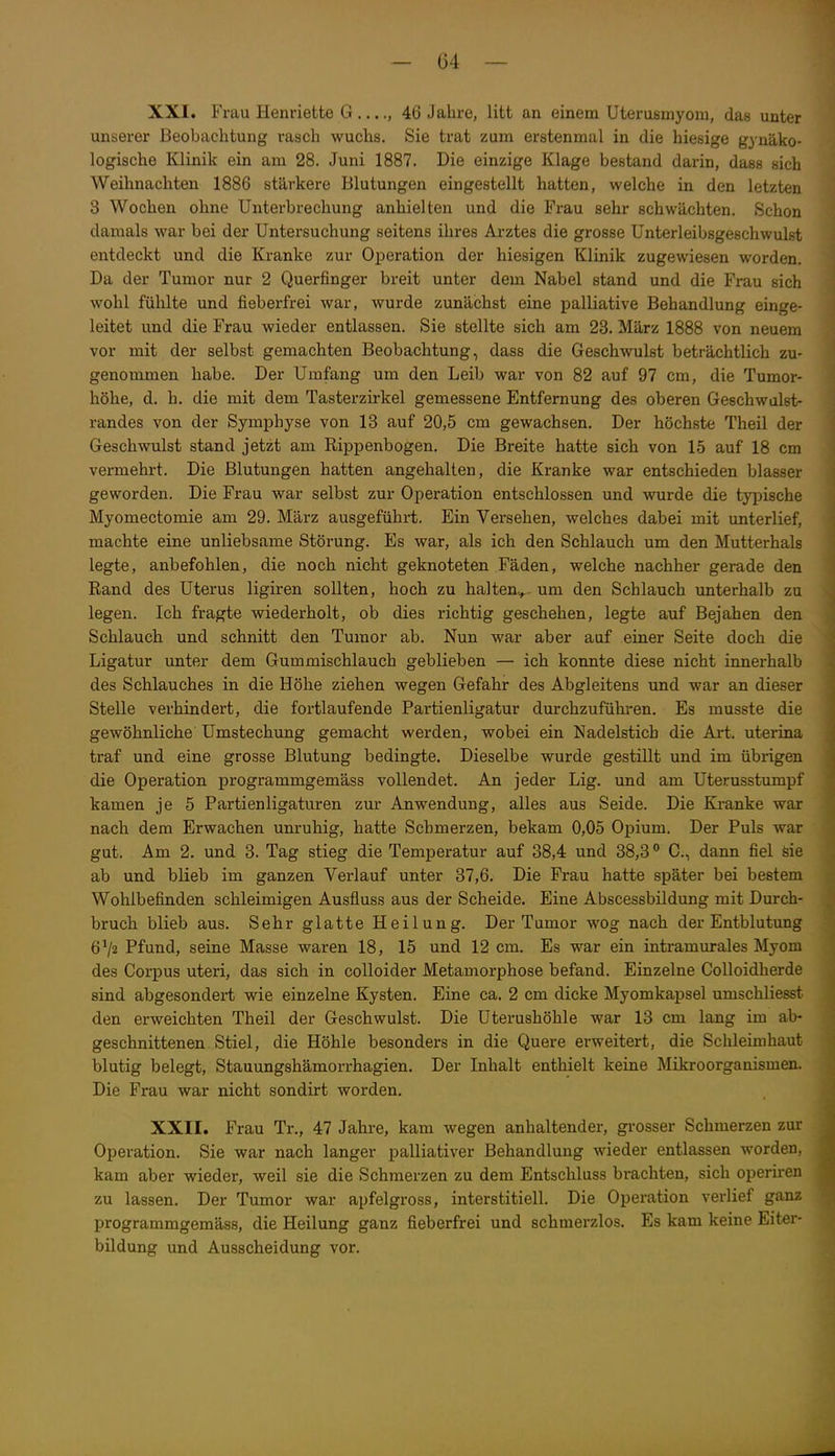 XXI. Frau Henriette G ...., 46 Jahre, litt an einem Uterusmyoni, das unter unserer Beobachtung rasch wuchs. Sie trat zum erstenmal in die hiesige gynäko- logische Klinik ein am 28. Juni 1887. Die einzige Klage bestand darin, dass sich Weihnachten 1886 stärkere Blutungen eingestellt hatten, welche in den letzten 3 Wochen ohne Unterbrechung anhielten und die Frau sehr schwächten. Schon damals war bei der Untersuchung seitens ihres Arztes die grosse Unterleibsgeschwulst entdeckt und die Kranke zur Operation der hiesigen Klinik zugewiesen worden. Da der Tumor nur 2 Querfinger breit unter dem Nabel stand und die Frau sich wohl fühlte und fieberfrei war, wurde zunächst eine palliative Behandlung einge- leitet und die Frau wieder entlassen. Sie stellte sich am 23. März 1888 von neuem vor mit der selbst gemachten Beobachtung, dass die Geschwulst beträchtlich zu- genommen habe. Der Umfang um den Leib war von 82 auf 97 cm, die Tumor- höhe, d. h. die mit dem Tasterzirkel gemessene Entfernung des oberen Geschwulst- randes von der Symphyse von 13 auf 20,5 cm gewachsen. Der höchste Theil der Geschwulst stand jetzt am Rippenbogen. Die Breite hatte sich von 15 auf 18 cm vermehrt. Die Blutungen hatten angehalten, die Kranke war entschieden blasser geworden. Die Frau war selbst zur Operation entschlossen und wurde die tyi^ische Myomectomie am 29. März ausgeführt. Ein Versehen, welches dabei mit unterlief, machte eine unliebsame Störung. Es war, als ich den Schlauch um den Mutterhals legte, anbefohlen, die noch nicht geknoteten Fäden, welche nachher gerade den Rand des Uterus ligiren sollten, hoch zu halten^ um den Schlauch unterhalb zu legen. Ich fragte wiederholt, ob dies richtig geschehen, legte auf Bejahen den Schlauch und schnitt den Tumor ab. Nun war aber auf einer Seite doch die Ligatur unter dem Gummischlauch geblieben — ich konnte diese nicht innerhalb des Schlauches in die Höhe ziehen wegen Gefahr des Abgleitens und war an dieser Stelle verhindert, die fortlaufende Partienligatur durchzuführen. Es musste die gewöhnliche ümstechung gemacht werden, wobei ein Nadelstich die Art. uterina traf und eine grosse Blutung bedingte. Dieselbe wurde gestillt und im übrigen die Operation programmgemäss vollendet. An jeder Lig. und am Uterusstumpf kamen je 5 Partienligaturen zur Anwendung, alles aus Seide. Die Kranke war nach dem Erwachen unruhig, hatte Schmerzen, bekam 0,05 Opium. Der Puls war gut. Am 2. und 3. Tag stieg die Temperatur auf 38,4 und 38,3 0., dann fiel sie ab und blieb im ganzen Verlauf unter 37,6. Die Frau hatte später bei bestem Wohlbefinden schleimigen Ausfluss aus der Scheide. Eine Abscessbildung mit Durch- bruch blieb aus. Sehr glatte Heilung. Der Tumor wog nach der Entblutung 6^2 Pfund, seine Masse waren 18, 15 und 12 cm. Es war ein intramurales Myom des Corj)us uteri, das sich in colloider Metamorphose befand. Einzelne Colloidherde sind abgesondert wie einzelne Kysten. Eine ca. 2 cm dicke Myomkapsel umschliesst den erweichten Theil der Geschwulst. Die Uterushöhle war 13 cm lang im ab- geschnittenen Stiel, die Höhle besonders in die Quere erweitert, die Schleimhaut blutig belegt, Stauungshämorrhagien. Der Inhalt enthielt keine Mikroorganismen. Die Frau war nicht sondirt worden. XXII. Frau Tr., 47 Jahre, kam wegen anhaltender, grosser Schmerzen zur Operation. Sie war nach langer palliativer Behandlung wieder entlassen worden, kam aber wieder, weil sie die Schmerzen zu dem Entschluss brachten, sich operiren zu lassen. Der Tumor war apfelgross, interstitiell. Die Operation verlief ganz programmgemäss, die Heilung ganz fieberfrei und schmerzlos. Es kam keine Eiter- bildung und Ausscheidung vor.
