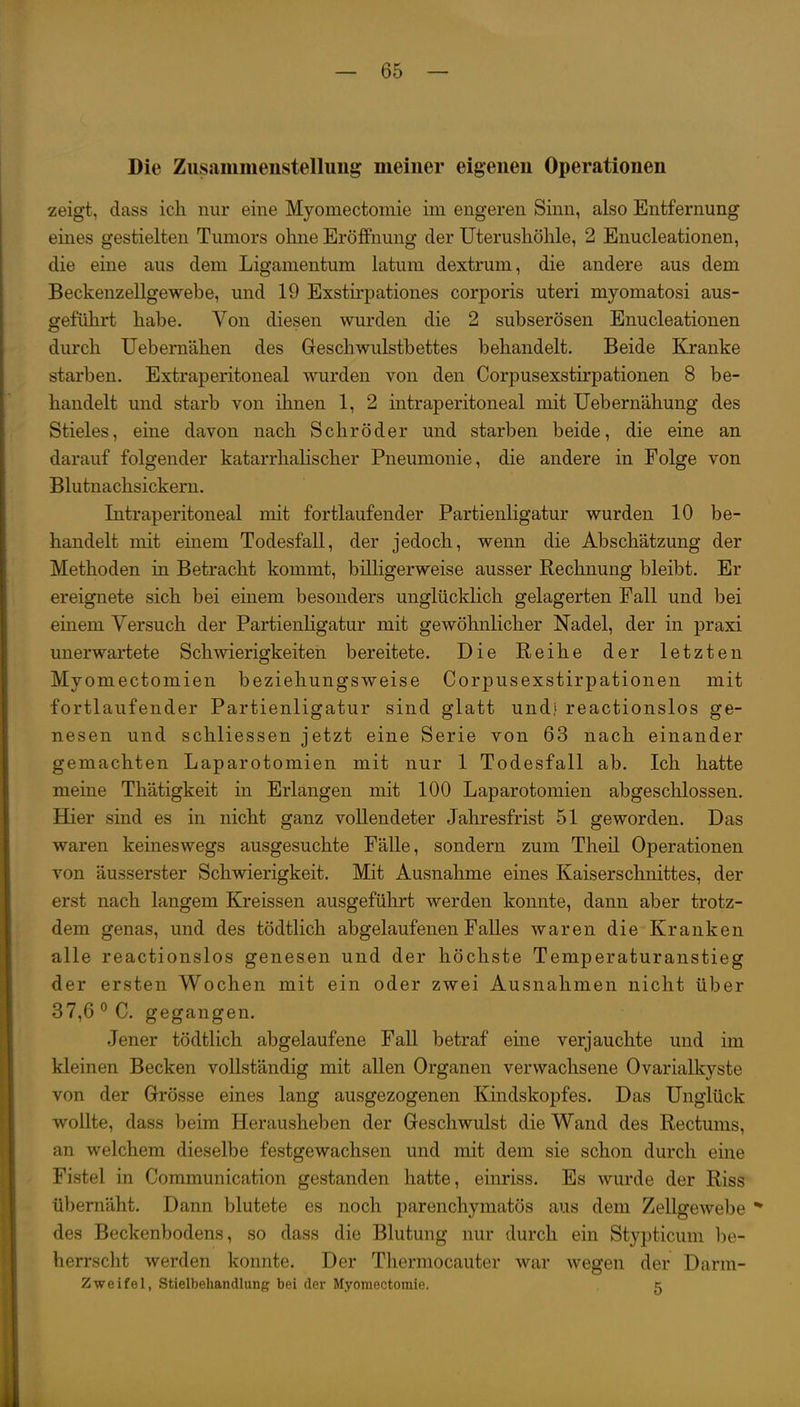 Die Zusammenstellung meiner eigenen Operationen zeigt, dass ich nur eine Myomectomie im engeren Sinn, also Entfernung eines gestielten Tumors ohne Eröffnung der Uterushöhle, 2 Enucleationen, die eine aus dem Ligamentum latum dextrum, die andere aus dem Beckenzellgewebe, und 19 Exstirpationes corporis uteri myomatosi aus- geführt habe. Von diesen wurden die 2 subserösen Enucleationen durch Uebemähen des Geschwulstbettes behandelt. Beide Kranke starben. Extraperitoneal wurden von den Corpusexstirpationen 8 be- handelt und starb von ihnen 1, 2 intraperitoneal mit Uebernähung des Stieles, eine davon nach Schröder und starben beide, die eine an darauf folgender katarrhalischer Pneumonie, die andere in Folge von Blutnachsickern. Intraperitoneal mit fortlaufender Partienligatur wurden 10 be- handelt mit einem Todesfall, der jedoch, wenn die Abschätzung der Methoden in Betracht kommt, billigerweise ausser Rechnung bleibt. Er ereignete sich bei einem besonders unglückhch gelagerten Fall und bei einem Versuch der Partienligatur mit gewöhnlicher Nadel, der in praxi unerwartete Schwierigkeiten bereitete. Die Reihe der letzten Myomectomien beziehungsweise Corpusexstirpationen mit fortlaufender Partienligatur sind glatt und,' reactionslos ge- nesen und schliessen jetzt eine Serie von 63 nach einander gemachten Laparotomien mit nur 1 Todesfall ab. Ich hatte meine Th'atigkeit in Erlangen mit 100 Laparotomien abgeschlossen. Hier sind es in nicht ganz vollendeter Jahresfrist 51 geworden. Das waren keineswegs ausgesuchte Fälle, sondern zum Theil Operationen von äusserster Schwierigkeit. Mit Ausnahme eines Kaiserschnittes, der erst nach langem Kreissen ausgeführt werden konnte, dann aber trotz- dem genas, und des tödtlich abgelaufenen Falles waren die Kranken alle reactionslos genesen und der höchste Temperaturanstieg der ersten Wochen mit ein oder zwei Ausnahmen nicht über 37,6''C. gegangen. Jener tödtlich abgelaufene Fall betraf eine verjauchte und im kleinen Becken vollständig mit allen Organen verwachsene Ovarialkyste von der Grösse eines lang ausgezogenen Kindskopfes. Das Unglück wollte, dass beim Herausheben der Geschwulst die Wand des Rectums, an welchem dieselbe festgewachsen und mit dem sie schon durch eine Fistel in Communication gestanden hatte, einriss. Es wurde der Riss übernäht. Dann blutete es noch parenchymatös aus dem Zellgewebe ** des Beckenbodens, so dass die Blutung nur durch ein Stypticum be- herrscht werden konnte. Der Thermocauter war wegen der Darm- Zweifel, Stielbehandlung bei rlor Myomectomie. 5
