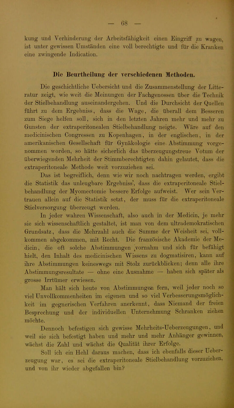 kling und Verhinderung der Arbeitsfähigkeit einen Eingriff zu wagen, ist unter gewissen Umständen eine voll berechtigte und für die Kranken eine zwingende Indication. Die Beurtheilung der verschiedenen Methoden. Die geschichtliche Uebersicht und die Zusammenstellung der Litte- ratur zeigt, wie weit die Meinungen der Fachgenossen über die Technik der Stielbehandlung auseinandergehen. Und die Durchsicht der Quellen führt zu dem Ergebniss, dass die Wage, die überall dem Besseren zum Siege helfen soll, sich in den letzten Jaliren mehr und mehr zu Gunsten der extraperitonealen Stielbehandlung neigte. Wäre auf den medicinischen Congressen zu KojDenhagen, in der englischen, in der amerikanischen Gesellschaft für Gynäkologie eine Abstimmung vorge- nommen worden, so hätte sicherlich das überzeugungstreue Votum der überwiegenden Mehrheit der Stimmberechtigten dahin gelautet, dass die extraperitoneale Methode weit vorzuziehen sei. Das ist begreiflich, denn wie wir noch nachtragen werden, ergibt die Statistik das unleugbare Ergebniss-, dass die extraperitoneale Stiel- behandlung der Myomectomie bessere Erfolge aufweist. Wer sein Ver- trauen allein auf die Statistik setzt, der muss für die extraperitoneale Stielversorgung überzeugt werden. In jeder wahren Wissenschaft, also auch in der Medicin, je mehr sie sich wissenschaftlich gestaltet, ist man von dem ultrademokratischen Grundsatz, dass die Mehrzahl auch die Summe der Weisheit sei, voll- kommen abgekommen, mit Recht. Die französische Akademie der Me- dicin, die oft solche Abstimmungen ^vornahm und sich für befähigt hielt, den Inhalt des medicinischen Wissens zu dogmatisiren, kann auf ihre Abstimmungen keineswegs mit Stolz zm-ückbücken; denn alle ilu-e Abstimmungsresultate — ohne eine Ausnahme — haben sich später als grosse Irrtümer erwiesen. Man hält sich heute von Abstimmungen fern, weil jeder noch so viel UnvoUkommenheiten im eigenen und so viel Verbesserungsmöglich- keit im gegnerischen Verfahren anerkennt, dass Niemand der freien Besprechung und der individuellen Unternehmung Schranken ziehen möchte. Dennoch befestigen sich gewisse Meln-heits-Ueberzeugungen, und weil sie sich befestigt haben und mehr und mehr Anliänger gewinnen, wächst die Zahl und wächst die Qualität ihrer Erfolge. Soll ich ein Hehl daraus machen, dass ich ebenfalls dieser Ueber- zeugung war, es sei die extraperitoneale Stielbehandlung vorzuziehen, und von ihr wieder abgefallen bin?