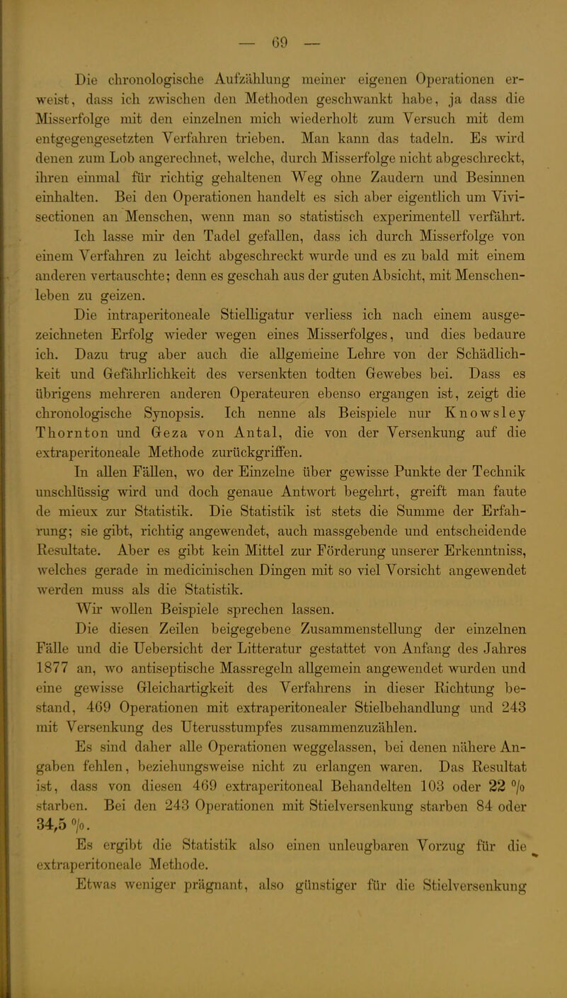 Die chronologische Aufzählung meiner eigenen Operationen er- weist, dass ich zwischen den Methoden geschwankt habe, ja dass die Misserfolge mit den einzelnen mich wiederholt zum Versuch mit dem entgegengesetzten Verfahren trieben. Man kann das tadeln. Es wird denen zum Lob angerechnet, welche, durch Misserfolge nicht abgeschreckt, ihren einmal für richtig gehaltenen Weg ohne Zaudern und Besimien einhalten. Bei den Operationen handelt es sich aber eigentlich um Vivi- sectionen an Menschen, wenn man so statistisch experimentell verfährt. Ich lasse mir den Tadel gefallen, dass ich durch Misserfolge von einem Verfahren zu leicht abgeschreckt wurde und es zu bald mit einem anderen vertauschte; denn es geschah aus der guten Absicht, mit Menschen- leben zu geizen. Die intraperitoneale Stielligatur verliess ich nach einem ausge- zeichneten Erfolg wieder wegen eines Misserfolges, und dies bedaure ich. Dazu trug aber auch die allgemeine Lehre von der Schädlich- keit und Gefährlichkeit des versenkten todten Gewebes bei. Dass es übrigens mehreren anderen Operateuren ebenso ergangen ist, zeigt die chronologische Synopsis. Ich nenne als Beispiele nur Knowsley Thornton und Geza von Antal, die von der Versenkung auf die extraperitoneale Methode zurückgriffen. In allen FäUen, wo der Einzelne über gewisse Punkte der Technik unschlüssig wird und doch genaue Antwort begehrt, greift man faute de mieux zur Statistik. Die Statistik ist stets die Summe der Erfah- rung; sie gibt, richtig angewendet, auch massgebende und entscheidende Resultate. Aber es gibt kein Mittel zur Förderung unserer Erkenntniss, welches gerade in medicinischen Dingen mit so viel Vorsicht angewendet werden muss als die Statistik. Wir wollen Beispiele sprechen lassen. Die diesen Zeilen beigegebene Zusammenstellung der einzelnen Fälle und die Uebersicht der Litteratur gestattet von Anfang des Jahres 1877 an, wo antiseptische Massregeln allgemein angewendet wurden und eine gewisse Gleichartigkeit des Verfahrens in dieser Richtung be- stand, 469 Operationen mit extraperitonealer Stielbehandlung und 243 mit Versenkung des Uterusstumpfes zusammenzuzählen. Es sind daher alle Operationen weggelassen, bei denen nähere An- gaben fehlen, beziehungsweise nicht zu erlangen waren. Das Resultat ist, dass von diesen 469 extraperitoneal Behandelten 103 oder 22 °/o starben. Bei den 243 Operationen mit Stielversenkung starben 84 oder 34,5 >. Es ergibt die Statistik also einen unleugbaren Vorzug für die extraperitoneale Methode. Etwas weniger prägnant, also günstiger für die Stielversenkung