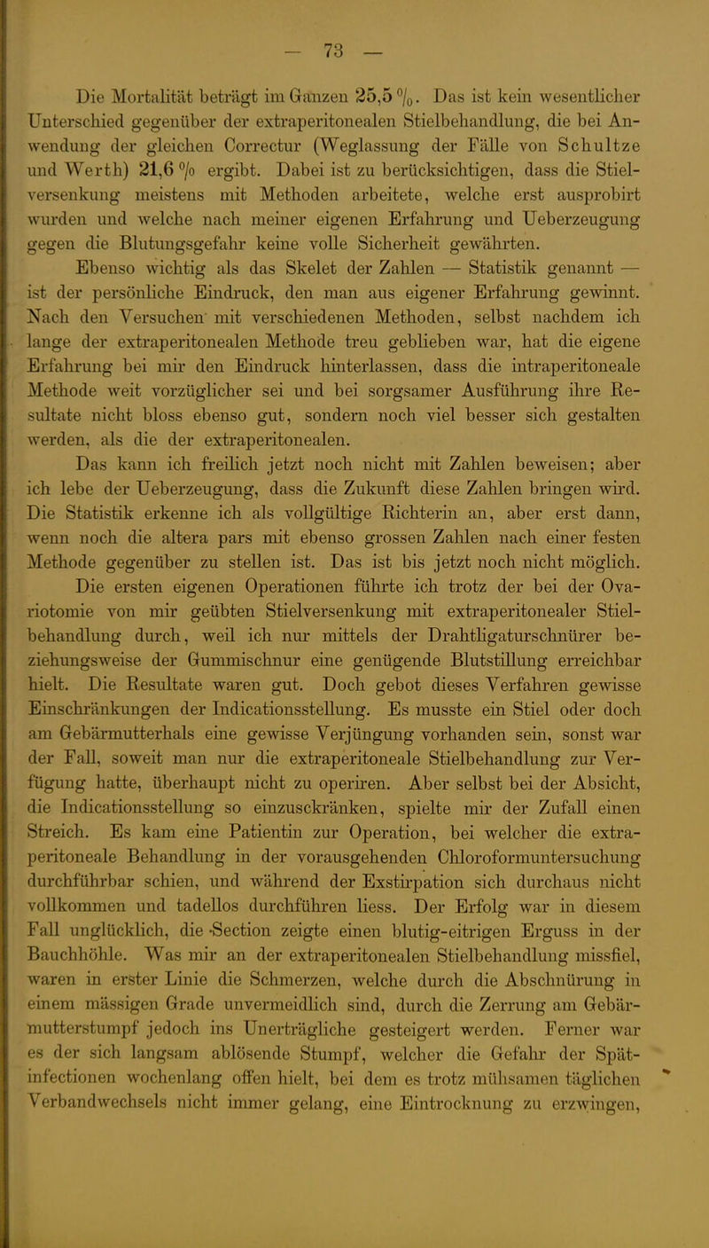 Die Mortalität beträgt im Ganzen 25,5 ^j^. Das ist kein wesentlicher i Unterschied gegenüber der extraperitonealen Stielbehandlung, die bei An- I Wendung der gleichen Correctur (Weglassung der Fälle von Schultze I und Werth) 21,6 *^/o ergibt. Dabei ist zu berücksichtigen, dass die Stiel- i Versenkung meistens mit Methoden arbeitete, welche erst ausprobirt i wurden und welche nach meiner eigenen Erfahrung und Ueberzeugung i gegen die Blutungsgefahr keine volle Sicherheit gewährten. I Ebenso wichtig als das Skelet der Zahlen — Statistik genannt — ist der persönliche Eindruck, den man aus eigener Erfahrung gewinnt. Nach den Versuchen mit verschiedenen Methoden, selbst nachdem ich I lange der extraperitonealen Methode treu geblieben war, hat die eigene j Erfahrung bei mir den Eindruck hinterlassen, dass die intraperitoneale Methode weit vorzüglicher sei und bei sorgsamer Ausführung ihre Re- sultate nicht bloss ebenso gut, sondern noch viel besser sich gestalten werden, als die der extraperitonealen. Das kann ich freilich jetzt noch nicht mit Zahlen beweisen; aber ich lebe der Ueberzeugung, dass die Zukunft diese Zahlen bringen wird. Die Statistik erkenne ich als vollgültige Richterin an, aber erst dann, wenn noch die altera pars mit ebenso grossen Zahlen nach einer festen I Methode gegenüber zu stellen ist. Das ist bis jetzt noch nicht möglich. I Die ersten eigenen Operationen führte ich trotz der bei der Ova- [: riotomie von mir geübten Stielversenkung mit extraperitonealer Stiel- [ behandlung durch, weil ich nur mittels der Drahtügaturschnürer be- 1 ziehungsweise der Gummischnur eine genügende Blutstillung erreichbar ! hielt. Die Resultate waren gut. Doch gebot dieses Verfahren gewisse 1 Einschränkungen der Indicationsstellung. Es musste ein Stiel oder doch I am Gebärmutterhals eine gewisse Verjüngung vorhanden sein, sonst war I der Fall, soweit man nur die extraperitoneale Stielbehandlung zur Ver- ! fügung hatte, überhaupt nicht zu operiren. Aber selbst bei der Absicht, f die Indicationsstellung so einzusckränken, spielte mir der Zufall einen I Streich. Es kam eine Patientin zur Operation, bei welcher die extra- I peritoneale Behandlung in der vorausgehenden Chloroformuntersuchung j durchführbar schien, und während der Exstirpation sich durchaus nicht I vollkommen und tadellos durchführen Hess. Der Erfolg war in diesem t Fall unglücklich, die -Section zeigte einen blutig-eitrigen Erguss in der I Bauchhöhle. Was mir an der extraperitonealen Stielbehandlung missfiel, I waren in erster Linie die Schmerzen, welche durch die Abschnürung in I einem mässigen Grade unvermeidlich sind, durch die Zerrung am Gebär- I mutterstumpf jedoch ins Unerträgliche gesteigert werden. Ferner war I es der sich langsam ablösende Stumpf, welcher die Gefalu' der Spät- I infectionen wochenlang offen hielt, bei dem es trotz mühsamen täglichen f Verbandwechsels nicht immer gelang, eine Eintrocknung zu erzwingen, i I