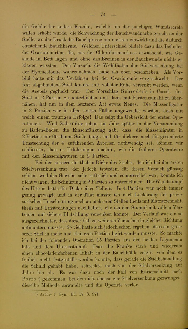 die Gefahr für andere Kranke, welche um der jauchigen Wundsecrete willen erhöht wurde, die Schwächung der Bauchwandnarbe gerade an der Stelle, wo der Druck der Bauchpresse am meisten einwirkt und die dadurch entstehende Bauchhernie. Welchen Unterschied bildete dazu das Befinden der Ovariotomirten, die, aus der Chloroformnarkose erwachend, wie Ge- sunde im Bett lagen und ohne das Brennen in der Bauchwunde nichts zu klagen wussten. Den Versuch, die Wohlthaten der Stielversenkung bei der Myomectomie wahrzunehmen, habe ich oben beschrieben. Als Vor- bild hatte mir das Verfahren bei der Ovariotomie vorgeschwebt. Der fest abgebundene Stiel konnte mit vollster Ruhe versenkt werden, wenn die Asepsis geglückt war. Der Vorschlag Schröder's in Cassel, den Stiel in 2 Partien zu unterbinden und dann mit Peritonealnaht zu über- nähen, hat nur in dem letzteren Act etwas Neues. Die Massenligatur in 2 Partien war in allen ersten Fällen angewendet worden, doch mit welch einem traurigen Erfolge! Das zeigt die Uebersicht der ersten Q-pe- rationen. Weil Schröder schon ein Jahr später m der Versammlung zu Baden-Baden die Einschränkung gab, dass die Massenligatur in 2 Partien nur für dünne Stiele tauge und für dickere noch die gesonderte Umstechung der 4 zuführenden Arterien nothwendig sei, können wir schliessen, dass er Erfahrungen machte, wie die früheren Operateure mit den Massenligaturen in 2 Partien. Bei. der ausserordentlichen Dicke des Stieles, den ich bei der ersten Stielversenkung traf, der jedoch trotzdem für diesen Versuch günstig schien, weil das Gewebe sehr saftreich und compressibel war, konnte ich nicht wagen, die Schnürung in 2 Partien zu unternehmen. Der Wundstumpf des Uterus hatte die Dicke eines Tellers. In 4 Partien war noch immer genug gewagt, und in der That musste ich nach Lockerung der provi- sorischen Umschnürung noch an mehreren Stellen theils mit Matratzennaht, theils mit Umstechungen nachhelfen, ehe ich den Stumpf mit vollem Ver- trauen auf sichere Blutstillung versenken konnte. Der Verlauf war ein so ausgezeichneter, dass dieser Fall zu weiteren Versuchen in gleicher Richtung aufmuntern musste. So viel hatte sich jedoch schon ergeben, dass ein grös- serer Stiel in mehr und kleineren Partien ligirt werden musste. So machte ich bei der folgenden Operation 15 Partien aus den beiden Ligamenta lata und dem Uterusstumpf. Dass die Kranke starb und wiederum einen chocoladenfarbenen Inhalt in der Bauchhöhle zeigte, von dem es freilich nicht festgestellt werden konnte, dass gerade die Stielbehandlung die Schuld gehabt habe, schreckte mich von der Stielversenkung auf Jahre hin ab. Es war dazu noch der Fall von Kaiserschnitt nach Porro ^) gekommen, bei dem ich, ebenso zur Stielversenkung gezwungen, dieselbe Methode anwandte und die Operirte verlor. ') Archiv f. Gyn., Bd. 17, S. 371.