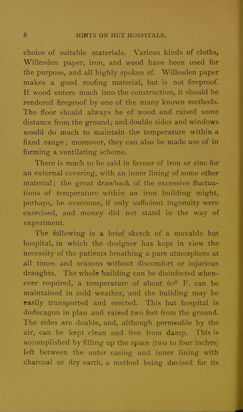 choice of suitable materials. Various kinds of cloths, Willesden paper, iron, and wood have been used for the purpose, and all highly spoken of. Willesden paper makes a good roofing material, but is not fireproof. If wood enters much into the construction, it should be rendered fireproof by one of the many known methods. The floor should always be of wood and raised some distance from the ground; and double sides and windows would do much to maintain the temperature within a fixed range; moreover, they can also be made use of in forming a ventilating scheme. There is much to be said in favour of iron or zinc for an external covering, with an inner lining of some other material; the great drawback of the excessive fluctua- tions of temperature within an iron building might, perhaps, be overcome, if only sufficient ingenuity were exercised, and money did not stand in the way of experiment. The following is a brief sketch of a movable hut hospital, in which the designer has kept in view the necessity of the patients breathing a pure atmosphere at all times and seasons without discomfort or injurious draughts. The whole building can be disinfected when- ever required, a temperature of about 60° F. can be maintained in cold weather, and the building may be Ccisily transported and erected. This hut hospital is dodecagon in plan and raised two feet from the ground. The sides are double, and, although permeable by the air, can be kept clean and free from damp. This is accomplished by filling up the space (two to four inches) left between the outer casing and inner lining with charcoal or dry earth, a method being devised for its