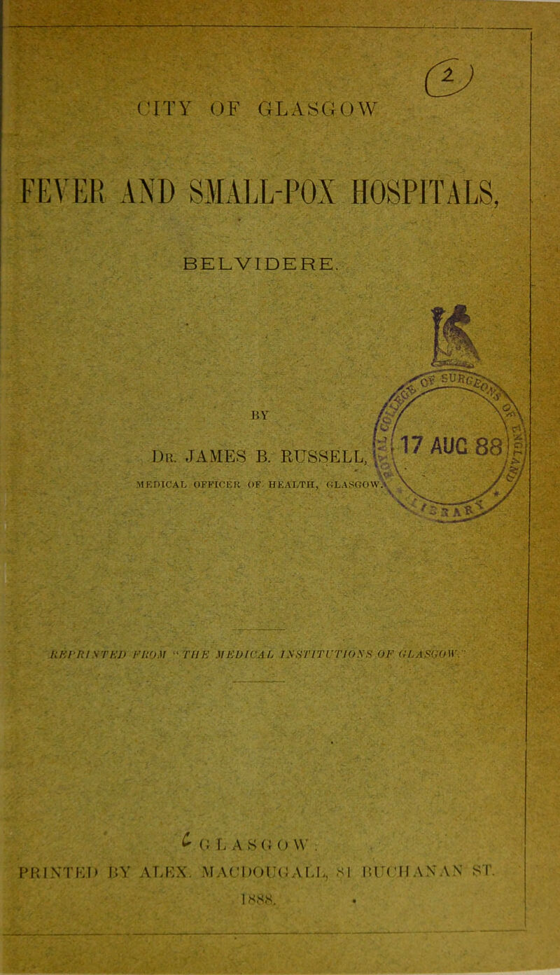 FEVER AND SMALL-POX HOSPITALS, BELVIDERE. BY Dr. JAMES B. RUSSELL, MEDICAL OFFICER OF. HEALTH, (4LASC;(i\N 17 AUG 88 IIKPRISTI I UK MEUWAL ISHTITUTIOSS OF (GLASGOW. ^ (; L AHQOW . PRINTED BY ALEX. MACDOUGALL s| lUCIIANAN >l 1 sss.