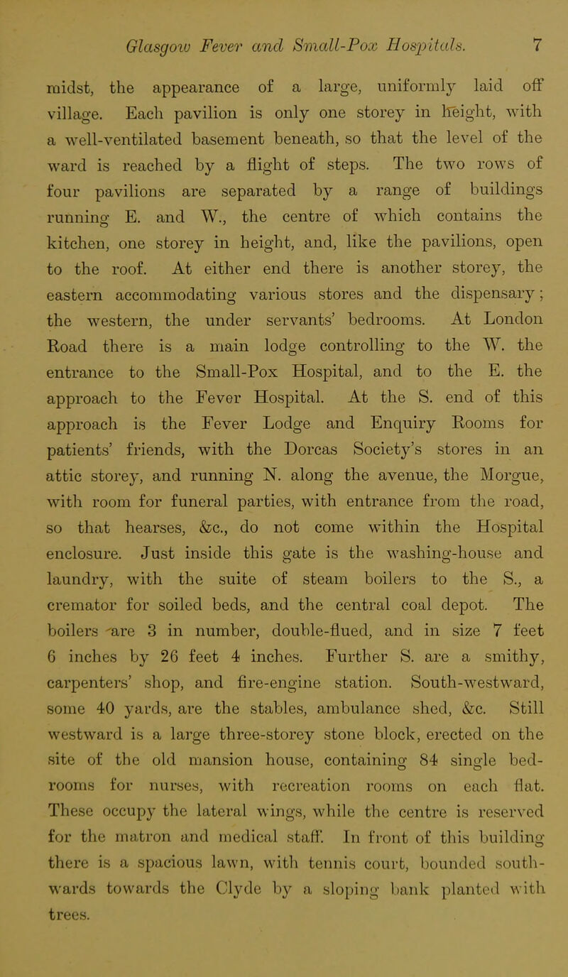 midst, the appearance of a large, uniformly laid off village. Each pavilion is only one storey in lleight, with a well-ventilated basement beneath, so that the level of the ward is reached by a flight of steps. The two rows of four pavilions are separated by a range of buildings running E. and W., the centre of which contains the kitchen, one storey in height, and, like the pavilions, open to the roof. At either end there is another storey, the eastern accommodating various stores and the dispensary; the western, the under servants' bedrooms. At London Road there is a main lodge controlling to the W. the entrance to the Small-Pox Hospital, and to the E. the approach to the Fever Hospital. At the S. end of this approach is the Fever Lodge and Enquiry Rooms for patients' friends, with the Dorcas Society's stores in an attic storey, and running N. along the avenue, the Morgue, with room for funeral parties, with entrance from the road, so that hearses, &c., do not come within the Hospital enclosure. Just inside this gate is the washing-house and laundry, with the suite of steam boilers to the S., a cremator for soiled beds, and the central coal depot. The boilers ^are 3 in number, double-flued, and in size 7 feet 6 inches by 26 feet 4 inches. Further S. are a smithy, carpenters' shop, and fire-engine station. South-westward, some 40 yards, are the stables, ambulance shed, &c. Still westward is a large three-storey stone block, erected on the site of the old mansion house, containino^ 84 single bed- rooms for nurses, with recreation rooms on each flat. These occupy the lateral wings, while the centre is reserved for the matron and medical staff'. In front of this building- there is a spacious lawn, with tennis court, bounded south- wards towards the Clyde by a sloping bank planted with trees.