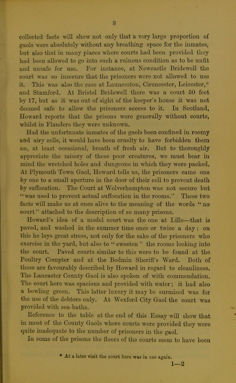 collected facts will show not only that a very large proportion of gaols were absolutely without any breathing space for the inmates, but also that in many places where courts had been provided they had been allowed to go into such a ruinous condition as to be unfit and unsafe for use. For instance, at Newcastle Bridewell the court was so insecure that the prisoners were not allowed to use it. This was also the case at Launceston, Cu'encester, Leicester,'-^= and Stamford. At Bristol Bridewell there was a court 50 feet by 17, but as it was out of sight of the keeper's house it was not deemed safe to allow the prisoners access to it. In Scotland, Howard reports that the prisons were generally without courts, whilst in Flanders they were unknown. Had the unfortunate inmates of the gaols been confined in roomy and airy cells, it would have been cruelty to have forbidden them an, at least occasional, breath of fresh air. But to thoroughly appreciate the misery of these poor creatures, we must bear in mind the wretched holes and dungeons in which they were packed. At Plymouth Town Gaol, Howard tells us, the prisoners came one by one to a small aperture in the door of their cell to prevent death by suffocation. The Court at Wolverhampton was not secure but was used to prevent actual suffocation in the rooms. These two facts will make us at once alive to the meaning of the words  no court attached to the description of so many prisons. Howard's idea of a model court was the one at Lille—that is paved, and washed in the summer time once or twice a day : on this he lays great stress, not only for the sake of the prisoners who exercise in the yard, but also to '* sweeten  the rooms looking into the court. Paved courts similar to this were to be found at the Poultry Compter and at the Bodmin Sheriff's Ward. Both of these are favourably described by Howard in regard to cleanliness. The Lancaster County Gaol is also spoken of with commendation. The court here was spacious and provided with water; it had also a bowling green. This latter luxury it may be surmised was for the use of the debtors only. At Wexford City Gaol the court was provided with sea-baths. Eeference to the table at the end of this Essay will show that in most of the County Gaols where courts were provided they were quite inadequate to the number of prisonprs in the gaol. In some of the prisons the floors of the courts seem to have been At a later visit the court here was in use again. 1 —2