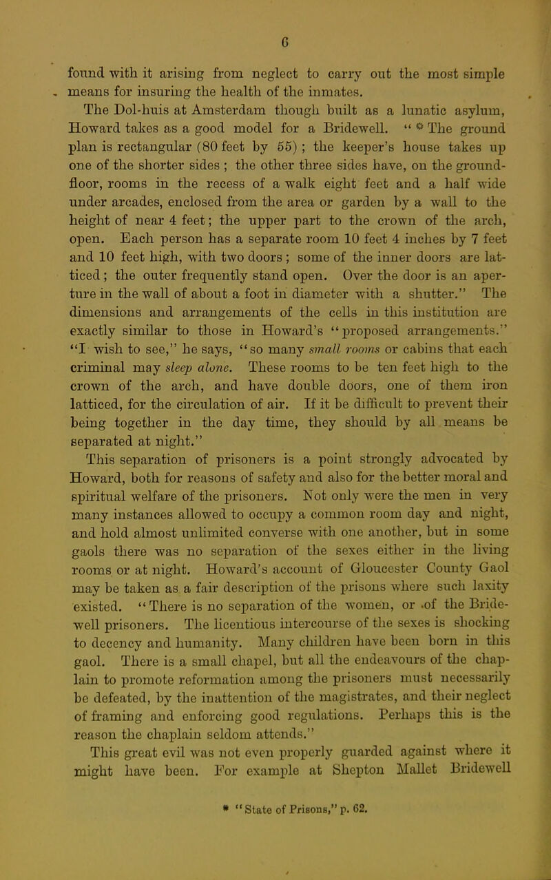 found with it arising from neglect to carry out the most simple , means for insuring the health of the inmates. The Dol-huis at Amsterdam though built as a lunatic asylum, Howard takes as a good model for a Bridewell.  * The ground plan is rectangular (80 feet by 65) ; the keeper's house takes up one of the shorter sides ; the other three sides have, on the gi'ound- floor, rooms in the recess of a walk eight feet and a half wide under arcades, enclosed from the area or garden by a wall to the height of near 4 feet; the upper part to the crown of the arch, open. Each person has a separate room 10 feet 4 inches by 7 feet and 10 feet high, with two doors ; some of the inner doors are lat- ticed ; the outer frequently stand open. Over the door is an aper- ture in the wall of about a foot in diameter with a shutter. The dimensions and arrangements of the cells in this institution are exactly similar to those in Howard's proposed arrangements. I wish to see, he says, so many small rooms or cabins that each criminal may sleep alone. These rooms to be ten feet high to the crown of the arch, and have double doors, one of them iron latticed, for the cu'culation of air. If it be difficult to prevent their being together in the day time, they should by all means be separated at night. This separation of prisoners is a point strongly advocated by Howard, both for reasons of safety and also for the better moral and spiritual welfare of the prisoners. Not only were the men in very many instances allowed to occupy a common room day and night, and hold almost unlimited converse with one another, but in some gaols there was no separation of the sexes either in the hving rooms or at night. Howard's account of Gloucester County Gaol may be taken as a fair description of the prisons where such laxity existed. There is no separation of the women, or .of the Bride- well prisoners. The hcentious intercourse of the sexes is shocking to decency and humanity. Many children have been born in this gaol. There is a small chapel, but all the endeavours of the chap- lain to promote reformation among the prisoners must necessarily be defeated, by the inattention of the magistrates, and their neglect of framing and enforcing good regulations. Perhaps this is the reason the chaplain seldom attends. This great evil was not even properly guarded against where it might have been. For example at Shepton Mallet Bridewell