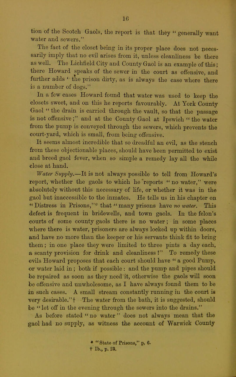 IG tion of the Scotch Gaols, the report is that they  generally want water and sewers. The fact of the closet heing in its proper place does not neces- sarily imply that no evil arises from it, unless cleanliness be there as well. The Lichfield City and County Gaol is an example of this; there Howard speaks of the sewer in the court as offensive, and further adds ' ■ the prison dirty, as is always the case where there is a number of dogs. In a few cases Howard found that water was used to keep the closets sweet, and on this he reports favourably. At York County Gaol  the drain is carried through the vault, so that the passage is not offensive ; and at the County Gaol at Ipswich  the water from the pump is conveyed through the sewers, which prevents the court-yard, which is small, from being offensive. It seems almost incredible that so dreadful an evil, as the stench from these objectionable places, should have been permitted to exist and breed gaol fever, when so simple a remedy lay all the while close at hand. Water Supply.—It is not always possible to tell from Howard's report, whether the gaols to which he reports  no water, were absolutely without this necessary of life, or whether it was in the gaol but inaccessible to the inmates. He tells us in his chapter on Distress in Prisons,* that many prisons have no water. This defect is frequent in bridewells, and town gaols. In the felon's courts of some county gaols there is no water; in some places where there is water, prisoners are always locked up within doors, and have no more than the keeper or his servants think fit to bring them; in one place they were limited to three pints a day each, a scanty provision for drink and cleanHness ! To remedy these evils Howard proposes that each court should have  a good Pump, or water laid in; both if possible : and the pump and pipes should be repaired as soon as they need it, otherwise the gaols will soon be offensive and unwholesome, as I have always found them to be in s-uch cases. A small stream constantly running in the court is very desirable.t The water from the bath, it is suggested, should be  let off in the evening through the sewers into the drains. As before stated no water does not always mean that the gaol had no supply, as witness the account of Warwick County * State of Prisons, p. 6. t lb., p. 28.