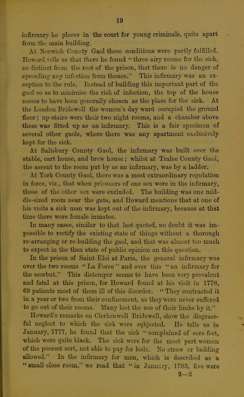 infirmary he places in the court for young criminals, quite apart from tlio main building. At Norwich County Gaol these conditions were partly fulfilled. Howard tells us that there he found  three airy rooms for the sick, so distinct from the rest of the prison, that there is no danger of spreading any infection from thence. This infirmary was an ex- ception to the rule. Instead of building this important part of the gaol so as to minimise the risk of infection, the top of the house seems to have been generally chosen as the place for the sick. At the London Bridewell the women's day ward occupied the ground floor; up-stairs were their two night rooms, and a chamber above these was fitted up as an infirmary. This is a fair specimen of several other gaols, where there was any apartment exclusively kept for the sick. At Salisbury County Gaol, the infirmary was built over the stable, cart house, and brew house ; whilst at Tralee County Gaol, the ascent to the room put by as an infirmary, was by a ladder. At York County Gaol, there was a most extraordinary regulation in force, viz., that when prisoners of one sex were in the infirmary, those of the other sex were excluded. The building was one mid- dle-sized room near the gate, and Howard mentions that at one of his visits a sick man was kept out of the infirmary, because at that time there were female inmates. In many cases, similar to that last quoted, no doubt it was im- possible to rectify the existing state of things without a thorough re-arranging or re-building the gaol, and that was almost too much to expect in the then state of public opinion on this question. In the prison of Saint-Eloi at Paris, the general infirmary was over the two rooms  La Force  and over this '* an infirmary for the scorbut. This distemper seems to have been very prevalent and fatal at this prison, for Howard found at his visit in 1778, 63 patients most of them ill of this disorder.  They contracted it in a year or two from their confinement, as they were never sufi'ered to go out of their rooms. Many lost the use of their limbs by it. Howard's remarks on Clerkenwell Bridewell, show the disgrace- ful neglect to which the sick were subjected. He teUs us in January, 1777, he found that the sick  complained of sore feet, which were quite black. The sick were for the most part women of the poorest sort, not able to pay for beds. No straw or bedding allowed. In the infirmary for men, which is described as a  small close room, we read that *• in January, 1783, five were 2—2